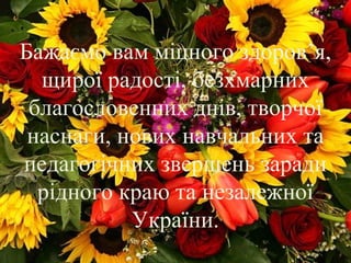 Бажаємо вам міцного здоров’я,
щирої радості, безхмарних
благословенних днів, творчої
наснаги, нових навчальних та
педагогічних звершень заради
рідного краю та незалежної
України.
 