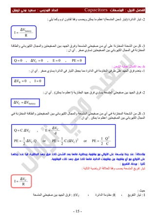 ‫اﻷول‬ ‫اﻟﻔﺼﻞ‬:‫اﻟﻤﺘﺴﻌ‬‫ﺎت‬Capacitors‫اﻟﻤﺪرس‬ ‫اﻋﺪاد‬:‫ﺗﻮﻣﺎن‬ ‫ﻣﺤﻲ‬ ‫ﺳﻌﻴﺪ‬
-15-
2-‫اﻟﺪاﺋﺮة‬ ‫ﺗﯿﺎر‬)‫اﻟﻤﺘﺴﻌﺔ‬ ‫ﺷﺤﻦ‬ ‫ﺗﯿﺎر‬(‫ﯾﻠﻲ‬ ‫وﻛﻤﺎ‬ ‫اوم‬ ‫ﻟﻘﺎﻧﻮن‬ ‫وﻓﻘﺎ‬ ‫وﯾﺤﺴﺐ‬ ‫ﯾﻤﻜﻦ‬ ‫ﻣﺎ‬ ‫اﻋﻈﻢ‬:
3-‫ﺔ‬‫واﻟﻄﺎﻗ‬ ‫ﺎﺋﻲ‬‫اﻟﻜﮭﺮﺑ‬ ‫ﺎل‬‫واﻟﻤﺠ‬ ‫ﺼﻔﯿﺤﺘﯿﻦ‬‫اﻟ‬ ‫ﯿﻦ‬‫ﺑ‬ ‫ﺪ‬‫اﻟﺠﮭ‬ ‫ﺮق‬‫وﻓ‬ ‫ﺴﻌﺔ‬‫اﻟﻤﺘ‬ ‫ﻔﯿﺤﺘﻲ‬‫ﺻ‬ ‫ﻦ‬‫ﻣ‬ ‫أي‬ ‫ﻋﻠﻰ‬ ‫اﻟﻤﺨﺘﺰﻧﺔ‬ ‫اﻟﺸﺤﻨﺔ‬ ‫ﻣﻦ‬ ‫ﻛﻞ‬
‫ﺻﻔﺮ‬ ‫ﺗﺴﺎوي‬ ‫اﻟﺼﻔﯿﺤﺘﯿﻦ‬ ‫ﺑﯿﻦ‬ ‫اﻟﻜﮭﺮﺑﺎﺋﻲ‬ ‫اﻟﻤﺠﺎل‬ ‫ﻓﻲ‬ ‫اﻟﻤﺨﺘﺰﻧﺔ‬.‫ان‬ ‫أي‬:
b-‫اﻟﺸﺤﻦ‬ ‫ﻋﻤﻠﯿﺔ‬ ‫اﻛﺘﻤﺎل‬ ‫ﺑﻌﺪ‬:
1-‫طﺮﻓﻲ‬ ‫ﻋﻠﻰ‬ ‫اﻟﺠﮭﺪ‬ ‫ﻓﺮق‬ ‫ﯾﻨﻌﺪم‬‫ﺻﻔﺮ‬ ‫ﯾﺴﺎوي‬ ‫اﻟﺪاﺋﺮة‬ ‫ﻓﻲ‬ ‫اﻟﺘﯿﺎر‬ ‫ﯾﺠﻌﻞ‬ ‫ﻣﻤﺎ‬ ‫اﻟﺪاﺋﺮة‬ ‫ﻓﻲ‬ ‫اﻟﻤﻘﺎوﻣﺔ‬.‫ان‬ ‫أي‬:
2-‫اﻟﺒﻄﺎرﯾﺔ‬ ‫ﺟﮭﺪ‬ ‫ﻓﺮق‬ ‫ﯾﺴﺎوي‬ ‫اﻟﻤﺘﺴﻌﺔ‬ ‫ﺻﻔﯿﺤﺘﻲ‬ ‫ﺑﯿﻦ‬ ‫اﻟﺠﮭﺪ‬ ‫ﻓﺮق‬)‫ﯾﻤﻜﻦ‬ ‫ﻣﺎ‬ ‫اﻋﻈﻢ‬. (‫ان‬ ‫أي‬:
3-‫ﻲ‬‫ﻓ‬ ‫ﺔ‬‫اﻟﻤﺨﺘﺰﻧ‬ ‫ﺸﺤﻨﺔ‬‫اﻟ‬ ‫ﻣﻦ‬ ‫ﻛﻞ‬‫ﻦ‬‫ﻣ‬ ‫أي‬‫اﻟ‬ ‫ﯿﻦ‬‫ﺑ‬ ‫ﺎﺋﻲ‬‫اﻟﻜﮭﺮﺑ‬ ‫ﺎل‬‫واﻟﻤﺠ‬ ‫ﺴﻌﺔ‬‫اﻟﻤﺘ‬ ‫ﻔﯿﺤﺘﻲ‬‫ﺻ‬‫ﻲ‬‫ﻓ‬ ‫ﺔ‬‫اﻟﻤﺨﺘﺰﻧ‬ ‫ﺔ‬‫واﻟﻄﺎﻗ‬ ‫ﺼﻔﯿﺤﺘﯿﻦ‬
‫ﯾﻤﻜﻦ‬ ‫ﻣﺎ‬ ‫اﻋﻈﻢ‬ ‫اﻟﺼﻔﯿﺤﺘﯿﻦ‬ ‫ﺑﯿﻦ‬ ‫اﻟﻜﮭﺮﺑﺎﺋﻲ‬ ‫اﻟﻤﺠﺎل‬.‫ان‬ ‫أي‬:
‫ﻣﻼﺣﻈﺔ‬/‫رﺑﻄﻬـﺎ‬ ‫ﻋﻨـﺪ‬ ‫اﻣـﺎ‬ ‫اﻟﺒﻄﺎرﻳـﺔ‬ ‫ﺟﻬﺪ‬ ‫ﻓﺮق‬ ‫ﺗﺎﺧﺬ‬ ‫اﻟﺸﺤﻦ‬ ‫ﺑﻌﺪ‬ ‫ﻓﺎﻧﻬﺎ‬ ‫وﺑﻄﺎرﻳﺔ‬ ‫ﻣﻘﺎوﻣﺔ‬ ‫ﻣﻊ‬ ‫اﻟﺘﻮاﻟﻲ‬ ‫ﻋﻠﻰ‬ ‫ﻣﺘﺴﻌﺔ‬ ‫رﺑﻂ‬ ‫ﻋﻨﺪ‬
‫ﻣﻘﺎوﻣﺔ‬ ‫أي‬ ‫ﻣﻊ‬ ‫اﻟﺘﻮازي‬ ‫ﻋﻠﻰ‬‫اﻟﺪ‬ ‫ﻣﻘﺎوﻣﺎت‬ ‫ﻣﻦ‬‫اﺋﺮة‬‫اﻟﻤﻘﺎوﻣﺔ‬ ‫ﺗﻠﻚ‬ ‫ﺟﻬﺪ‬ ‫ﻓﺮق‬ ‫ﺗﺎﺧﺬ‬ ‫ﻓﺎﻧﻬﺎ‬.
‫ﺛﺎﻧﻴﺎ‬:‫اﻟ‬ ‫ﻣﺮﺣﻠﺔ‬‫ﺘﻔﺮﻳﻎ‬:
‫اﻟﻤﺘﺴﻌﺔ‬ ‫ﺗﻔﺮﯾﻎ‬ ‫ﺗﯿﺎر‬‫ﯾﺤﺴﺐ‬‫اﻟﺘﺎﻟﯿﺔ‬ ‫اﻟﺮﯾﺎﺿﯿﺔ‬ ‫ﻟﻠﻌﻼﻗﺔ‬ ‫وﻓﻘﺎ‬:
‫ﺣﯿﺚ‬:
I:، ‫اﻟﺘﻔﺮﯾﻎ‬ ‫ﺗﯿﺎر‬R:، ‫اﻟﺪاﺋﺮة‬ ‫ﻣﻘﺎوﻣﺔ‬∆VC:‫اﻟﻤﺘﺴﻌﺔ‬ ‫ﺻﻔﯿﺤﺘﻲ‬ ‫ﺑﯿﻦ‬ ‫اﻟﺠﮭﺪ‬ ‫ﻓﺮق‬
C
Q
2
1
PEor)V.(C
2
1
PEorQ.V
2
1
PE
d
V
E,V.CQ
2
2
CC
C
C
=∆=∆=
∆
=∆=
0I,0VR ==∆
0PE,0E,0V,0Q C ===∆=
R
V
I
battery∆
=
R
V
I C∆
=
batteryC VV ∆=∆
 