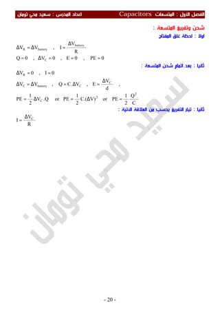 ‫اﻷول‬ ‫اﻟﻔﺼﻞ‬:‫اﻟﻤﺘﺴﻌ‬‫ﺎت‬Capacitors‫اﻟﻤﺪرس‬ ‫اﻋﺪاد‬:‫ﺗﻮﻣﺎن‬ ‫ﻣﺤﻲ‬ ‫ﺳﻌﻴﺪ‬
-20-
‫اﻟﻤﺘﺴﻌﺔ‬ ‫وﺗﻔﺮﻳﻎ‬ ‫ﺷﺤﻦ‬:
‫اوﻻ‬:‫اﻟﻤﻔﺘﺎح‬ ‫ﻏﻠﻖ‬ ‫ﻟﺤﻈﺔ‬
0PE,0E,0V,0Q
R
V
I,VV
C
battery
batteryR
===∆=
∆
=∆=∆
‫ﺛﺎﻧﻴﺎ‬:‫اﻟﻤﺘﺴﻌﺔ‬ ‫ﺷﺤﻦ‬ ‫اﺗﻤﺎم‬ ‫ﺑﻌﺪ‬:
C
Q
2
1
PEor)V.(C
2
1
PEorQ.V
2
1
PE
,
d
V
E,V.CQ,VV
0I,0V
2
2
C
C
CbatteryC
R
=∆=∆=
∆
=∆=∆=∆
==∆
‫ﺛﺎﻧﻴﺎ‬:‫اﻵﺗﻴﺔ‬ ‫اﻟﻌﻼﻗﺔ‬ ‫ﻣﻦ‬ ‫ﻳﺤﺴﺐ‬ ‫اﻟﺘﻔﺮﻳﻎ‬ ‫ﺗﻴﺎر‬:
R
V
I C∆
=
 