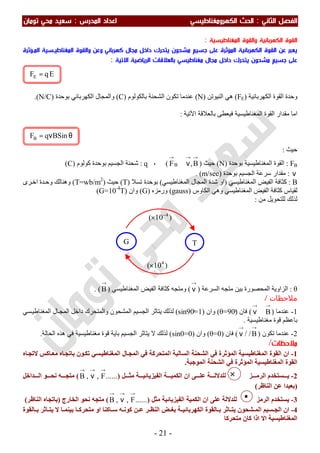 ‫اﻟ‬ ‫اﻟﻔﺼﻞ‬‫ﺜﺎﻧﻲ‬:‫اﻟ‬‫اﻟﻜﻬﺮوﻣﻐﻨﺎﻃﻴﺴﻲ‬ ‫ﺤﺚ‬‫اﻟﻤﺪرس‬ ‫اﻋﺪاد‬:‫ﺗﻮﻣﺎن‬ ‫ﻣﺤﻲ‬ ‫ﺳﻌﻴﺪ‬
-21-
×
‫اﻟﻤﻐﻨﺎﻃﻴﺴﻴﺔ‬ ‫واﻟﻘﻮة‬ ‫اﻟﻜﻬﺮﺑﺎﺋﻴﺔ‬ ‫اﻟﻘﻮة‬:
‫ﻣﺸﺤﻮن‬ ‫ﺟﺴﻴﻢ‬ ‫ﻋﻠﻰ‬ ‫اﻟﻤﺆﺛﺮة‬ ‫اﻟﻜﻬﺮﺑﺎﺋﻴﺔ‬ ‫اﻟﻘﻮة‬ ‫ﻋﻦ‬ ‫ﻳﻌﺒﺮ‬‫وﻋﻦ‬ ‫ﻛﻬﺮﺑﺎﺋﻲ‬ ‫ﻣﺠﺎل‬ ‫داﺧﻞ‬ ‫ﻳﺘﺤﺮك‬‫اﻟﻤـﺆﺛﺮة‬ ‫اﻟﻤﻐﻨﺎﻃﻴـﺴﻴﺔ‬ ‫واﻟﻘﻮة‬
‫ﻣﺸﺤﻮن‬ ‫ﺟﺴﻴﻢ‬ ‫ﻋﻠﻰ‬‫ﻣﻐﻨﺎﻃﻴﺴﻲ‬ ‫ﻣﺠﺎل‬ ‫داﺧﻞ‬ ‫ﻳﺘﺤﺮك‬‫اﻻﺗﻴﺔ‬ ‫اﻟﺮﻳﺎﺿﻴﺔ‬ ‫ﺑﺎﻟﻌﻼﻗﺎت‬:
‫اﻟﻜﮭﺮﺑ‬ ‫اﻟﻘﻮة‬ ‫وﺣﺪة‬‫ﺎﺋﯿﺔ‬)FE(‫اﻟﻨﯿﻮﺗﻦ‬ ‫ھﻲ‬)N(‫ﺑﺎﻟﻜﻮﻟﻮم‬ ‫اﻟﺸﺤﻨﺔ‬ ‫ﺗﻜﻮن‬ ‫ﻋﻨﺪﻣﺎ‬)C(‫ﺑﻮﺣﺪة‬ ‫اﻟﻜﮭﺮﺑﺎﺋﻲ‬ ‫واﻟﻤﺠﺎل‬)N/C.(
‫اﻵﺗﯿﺔ‬ ‫ﺑﺎﻟﻌﻼﻗﺔ‬ ‫ﻓﯿﻌﻄﻰ‬ ‫اﻟﻤﻐﻨﺎطﯿﺴﯿﺔ‬ ‫اﻟﻘﻮة‬ ‫ﻣﻘﺪار‬ ‫اﻣﺎ‬:
‫ﺣﯿﺚ‬:
FB:‫ﺑﻮﺣﺪة‬ ‫اﻟﻤﻐﻨﺎطﯿﺴﯿﺔ‬ ‫اﻟﻘﻮة‬)N(‫ﺣﯿﺚ‬)
→→→
ν⊥ B,FB(،q:‫ﺷﺤﻨﺔ‬‫ﻛﻮﻟﻮم‬ ‫ﺑﻮﺣﺪة‬ ‫اﻟﺠﺴﯿﻢ‬)C(
ν:‫ﺑﻮﺣﺪة‬ ‫اﻟﺠﺴﯿﻢ‬ ‫ﺳﺮﻋﺔ‬ ‫ﻣﻘﺪار‬)m/sec(.
B:‫اﻟﻤﻐﻨﺎطﯿﺴﻲ‬ ‫اﻟﻔﯿﺾ‬ ‫ﻛﺜﺎﻓﺔ‬)‫اﻟﻤﻐﻨﺎطﯿﺴﻲ‬ ‫اﻟﻤﺠﺎل‬ ‫ﺷﺪة‬ ‫او‬(‫ﺗﺴﻼ‬ ‫ﺑﻮﺣﺪة‬)T(‫ﺣﯿﺚ‬)T=wb/m2
(‫ﺮى‬‫اﺧ‬ ‫ﺪة‬‫وﺣ‬ ‫وھﻨﺎﻟﻚ‬
‫اﻟﻜﺎوس‬ ‫وھﻲ‬ ‫اﻟﻤﻐﻨﺎطﯿﺴﻲ‬ ‫اﻟﻔﯿﺾ‬ ‫ﻛﺜﺎﻓﺔ‬ ‫ﻟﻘﯿﺎس‬َ)gauss(‫ورﻣﺰه‬)G(‫وان‬)G=10-4
T(
‫ﻟﻠﺘﺤﻮﯾﻞ‬ ‫ﻟﺬﻟﻚ‬‫ﻣﻦ‬:
θ:‫اﻟﺴﺮﻋﺔ‬ ‫ﻣﺘﺠﮫ‬ ‫ﺑﯿﻦ‬ ‫اﻟﻤﺤﺼﻮرة‬ ‫اﻟﺰاوﯾﺔ‬)
→
ν(‫اﻟﻤﻐﻨﺎطﯿﺴﻲ‬ ‫اﻟﻔﯿﺾ‬ ‫ﻛﺜﺎﻓﺔ‬ ‫وﻣﺘﺠﮫ‬)
→
B. (
‫ﻣﻼﺣﻈ‬‫ﺎت‬/
1-‫ﻋﻨﺪﻣﺎ‬)
→→
⊥ν B(‫ﻓﺎن‬)θ=90ͦ(‫وان‬)sin90ͦ=1(‫ﯾﺘﺎﺛ‬ ‫ﻟﺬﻟﻚ‬‫اﻟ‬ ‫ﺮ‬‫ﺴﻲ‬‫اﻟﻤﻐﻨﺎطﯿ‬ ‫ﺎل‬‫اﻟﻤﺠ‬ ‫داﺧﻞ‬ ‫واﻟﻤﺘﺤﺮك‬ ‫اﻟﻤﺸﺤﻮن‬ ‫ﺠﺴﯿﻢ‬
‫ﻣﻐﻨﺎطﯿﺴﯿﺔ‬ ‫ﻗﻮة‬ ‫ﺑﺎﻋﻈﻢ‬.
2-‫ﻋﻨﺪﻣﺎ‬‫ﺗﻜﻮن‬)
→
B/ /
→
ν(‫ﻓﺎن‬)θ=0(‫وان‬)sin0=0(‫اﻟﺠﺴ‬ ‫ﯾﺘﺎﺛﺮ‬ ‫ﻻ‬ ‫ﻟﺬﻟﻚ‬‫ﯿ‬‫اﻟﺤﺎﻟﺔ‬ ‫ھﺬه‬ ‫ﻓﻲ‬ ‫ﻣﻐﻨﺎطﯿﺴﯿﺔ‬ ‫ﻗﻮة‬ ‫ﺑﺎﯾﺔ‬ ‫ﻢ‬.
‫ﻣﻼﺣﻈ‬‫ﺎت‬/
1-‫ان‬‫ﻓﻲ‬ ‫اﻟﻤﺆﺛﺮة‬ ‫اﻟﻤﻐﻨﺎطﯿﺴﯿﺔ‬ ‫اﻟﻘﻮة‬‫ﺎه‬‫ﻻﺗﺠ‬ ‫ﺎﻛﺲ‬‫ﻣﻌ‬ ‫ﺎه‬‫ﺑﺎﺗﺠ‬ ‫ﻮن‬‫ﺗﻜ‬ ‫ﺴﻲ‬‫اﻟﻤﻐﻨﺎطﯿ‬ ‫ﺎل‬‫اﻟﻤﺠ‬ ‫ﻓﻲ‬ ‫اﻟﻤﺘﺤﺮﻛﺔ‬ ‫اﻟﺴﺎﻟﺒﺔ‬ ‫اﻟﺸﺤﻨﺔ‬
‫اﻟﻤﻐﻨﺎ‬ ‫اﻟﻘﻮة‬‫اﻟﻤﻮﺟﺒﺔ‬ ‫اﻟﺸﺤﻨﺔ‬ ‫ﻓﻲ‬ ‫اﻟﻤﺆﺛﺮة‬ ‫طﯿﺴﯿﺔ‬.
2-‫ﺰ‬ ‫اﻟﺮﻣ‬ ‫ﺴﺘﺨﺪم‬ ‫ﯾ‬‫ﻞ‬ ‫ﻣﺜ‬ ‫ﺔ‬ ‫اﻟﻔﯿﺰﯾﺎﺋﯿ‬ ‫ﺔ‬ ‫اﻟﻜﻤﯿ‬ ‫ان‬ ‫ﻰ‬ ‫ﻋﻠ‬ ‫ﺔ‬ ‫ﻟﻠﺪﻻﻟ‬)......F,,B
→→→
ν(‫ﺪاﺧﻞ‬ ‫اﻟ‬ ‫ﻮ‬ ‫ﻧﺤ‬ ‫ﮫ‬ ‫ﻣﺘﺠ‬
)‫اﻟﻨﺎظﺮ‬ ‫ﻋﻦ‬ ‫ﺑﻌﯿﺪا‬(
3-‫اﻟﺮﻣﺰ‬ ‫ﯾﺴﺘﺨﺪم‬‫ﻣﺜﻞ‬ ‫اﻟﻔﯿﺰﯾﺎﺋﯿﺔ‬ ‫اﻟﻜﻤﯿﺔ‬ ‫ان‬ ‫ﻋﻠﻰ‬ ‫ﻟﻠﺪﻻﻟﺔ‬)......F,,B
→→→
ν(‫اﻟﺨﺎرج‬ ‫ﻧﺤﻮ‬ ‫ﻣﺘﺠﮫ‬)‫اﻟﻨﺎظﺮ‬ ‫ﺑﺎﺗﺠﺎه‬(
4-‫ﺎﻟﻘﻮة‬ ‫ﺑ‬ ‫ﺎﺛﺮ‬ ‫ﯾﺘ‬ ‫ﻻ‬ ‫ﺎ‬ ‫ﺑﯿﻨﻤ‬ ‫ﺎ‬ ‫ﻣﺘﺤﺮﻛ‬ ‫او‬ ‫ﺎﻛﻨﺎ‬ ‫ﺳ‬ ‫ﮫ‬ ‫ﻛﻮﻧ‬ ‫ﻦ‬ ‫ﻋ‬ ‫ﺮ‬ ‫اﻟﻨﻈ‬ ‫ﺾ‬ ‫ﺑﻐ‬ ‫ﺔ‬ ‫اﻟﻜﮭﺮﺑﺎﺋﯿ‬ ‫ﺎﻟﻘﻮة‬ ‫ﺑ‬ ‫ﺎﺛﺮ‬ ‫ﯾﺘ‬ ‫ﺸﺤﻮن‬ ‫اﻟﻤ‬ ‫ﺴﯿﻢ‬ ‫اﻟﺠ‬ ‫ان‬
‫اﻻ‬ ‫اﻟﻤﻐﻨﺎطﯿﺴﯿﺔ‬‫ﻣﺘﺤﺮﻛﺎ‬ ‫ﻛﺎن‬ ‫اذا‬
θν= BSinqFB
EqFE =
)10( 4−
×
)10( 4
×
G T
 