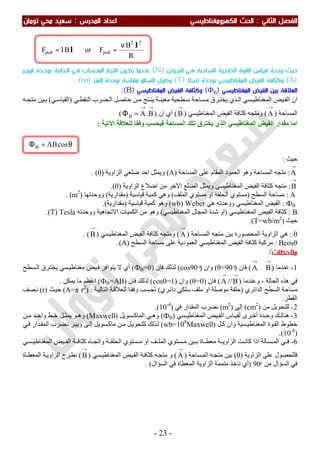 ‫اﻟ‬ ‫اﻟﻔﺼﻞ‬‫ﺜﺎﻧﻲ‬:‫اﻟ‬‫اﻟﻜﻬﺮوﻣﻐﻨﺎﻃﻴﺴﻲ‬ ‫ﺤﺚ‬‫اﻟﻤﺪرس‬ ‫اﻋﺪاد‬:‫ﺗﻮﻣﺎن‬ ‫ﻣﺤﻲ‬ ‫ﺳﻌﻴﺪ‬
-23-
∴
‫اﻟﻨﻴـﻮﺗﻦ‬ ‫ﻫـﻲ‬ ‫اﻟﺴﺎﺣﺒﺔ‬ ‫اﻟﺨﺎرﺟﻴﺔ‬ ‫اﻟﻘﻮة‬ ‫ﻗﻴﺎس‬ ‫وﺣﺪة‬ ‫ﺣﻴﺚ‬)N(‫ﺑﻮﺣـﺪ‬ ‫اﻟـﺪاﺋﺮة‬ ‫ﻓـﻲ‬ ‫اﻟﻤﻨـﺴﺎب‬ ‫اﻟﺘﻴـﺎر‬ ‫ﻳﻜـﻮن‬ ‫ﻋﻨـﺪﻣﺎ‬‫اﻣﺒﻴـﺮ‬ ‫ة‬
)A(‫ﺗﺴﻼ‬ ‫ﺑﻮﺣﺪة‬ ‫اﻟﻤﻐﻨﺎﻃﻴﺴﻲ‬ ‫اﻟﻔﻴﺾ‬ ‫وﻛﺜﺎﻓﺔ‬)T(‫اﻟﻤﺘﺮ‬ ‫ﺑﻮﺣﺪة‬ ‫ﻣﻘﺎﺳﺔ‬ ‫اﻟﺴﺎق‬ ‫وﻃﻮل‬)m. (
‫اﻟﻌﻼﻗﺔ‬‫اﻟﻤﻐﻨﺎﻃﻴﺴﻲ‬ ‫اﻟﻔﻴﺾ‬ ‫ﺑﻴﻦ‬)ФB(‫اﻟﻤﻐﻨﺎﻃﻴﺴﻲ‬ ‫اﻟﻔﻴﺾ‬ ‫وﻛﺜﺎﻓﺔ‬)B(:
‫ﺴﻲ‬ ‫اﻟﻤﻐﻨﺎطﯿ‬ ‫ﯿﺾ‬ ‫اﻟﻔ‬ ‫ان‬‫ﺴﺎﺣﺔ‬ ‫ﻣ‬ ‫ﺮق‬ ‫ﯾﺨﺘ‬ ‫ﺬي‬ ‫اﻟ‬‫ﻄﺤﯿﺔ‬ ‫ﺳ‬‫ﺔ‬ ‫ﻣﻌﯿﻨ‬‫ﺘﺞ‬ ‫ﯾﻨ‬‫ﻲ‬ ‫اﻟﻨﻘﻄ‬ ‫ﻀﺮب‬ ‫اﻟ‬ ‫ﻞ‬ ‫ﺣﺎﺻ‬ ‫ﻦ‬ ‫ﻣ‬)‫ﻲ‬ ‫اﻟﻘﯿﺎﺳ‬(‫ﯿﻦ‬ ‫ﺑ‬‫ﮫ‬ ‫ﻣﺘﺠ‬
‫اﻟﻤﺴﺎﺣﺔ‬)
→
A(‫و‬‫اﻟﻤﻐﻨﺎطﯿﺴﻲ‬ ‫اﻟﻔﯿﺾ‬ ‫ﻛﺜﺎﻓﺔ‬ ‫ﻣﺘﺠﮫ‬)
→
B(‫ان‬ ‫أي‬)
→→
=Φ B.AB(
‫اﻵﺗﯿﺔ‬ ‫ﻟﻠﻌﻼﻗﺔ‬ ‫وﻓﻘﺎ‬ ‫ﻓﯿﺤﺴﺐ‬ ‫اﻟﻤﺴﺎﺣﺔ‬ ‫ﺗﻠﻚ‬ ‫ﯾﺨﺘﺮق‬ ‫اﻟﺬي‬ ‫اﻟﻤﻐﻨﺎطﯿﺴﻲ‬ ‫اﻟﻔﯿﺾ‬ ‫ﻣﻘﺪار‬ ‫اﻣﺎ‬:
‫ﺣﯿﺚ‬:
→
A:‫ﻣﺘﺠﮫ‬‫وھﻮ‬ ‫اﻟﻤﺴﺎﺣﺔ‬‫اﻟﻤﺴﺎﺣﺔ‬ ‫ﻋﻠﻰ‬ ‫اﻟﻤﻘﺎم‬ ‫اﻟﻌﻤﻮد‬)A(‫اﻟﺰاوﯾﺔ‬ ‫ﺿﻠﻌﻲ‬ ‫اﺣﺪ‬ ‫وﯾﻤﺜﻞ‬)θ(.
→
B:‫اﻟﺰاوﯾﺔ‬ ‫اﺿﻼع‬ ‫ﻣﻦ‬ ‫اﻻﺧﺮ‬ ‫اﻟﻀﻠﻊ‬ ‫وﯾﻤﺜﻞ‬ ‫اﻟﻤﻐﻨﺎطﯿﺴﻲ‬ ‫اﻟﻔﯿﺾ‬ ‫ﻛﺜﺎﻓﺔ‬ ‫ﻣﺘﺠﮫ‬)θ.(
A:‫اﻟﺴﻄﺢ‬ ‫ﻣﺴﺎﺣﺔ‬)‫او‬ ‫اﻟﺤﻠﻘﺔ‬ ‫ﻣﺴﺘﻮي‬‫اﻟﻤﻠﻒ‬ ‫ﻣﺴﺘﻮي‬(‫ﻗﯿﺎﺳﯿﺔ‬ ‫ﻛﻤﯿﺔ‬ ‫وھﻲ‬)‫ﻣﻘﺪارﯾﺔ‬(‫ووﺣﺪﺗﮭﺎ‬)m2
(.
ФB:‫ھﻲ‬ ‫ووﺣﺪﺗﮫ‬ ‫اﻟﻤﻐﻨﺎطﯿﺴﻲ‬ ‫اﻟﻔﯿﺾ‬Weber)wb(‫ﻗﯿﺎﺳﯿﺔ‬ ‫ﻛﻤﯿﺔ‬ ‫وھﻮ‬)‫ﻣﻘﺪارﯾﺔ‬.(
B:‫اﻟﻤﻐﻨﺎطﯿﺴﻲ‬ ‫اﻟﻔﯿﺾ‬ ‫ﻛﺜﺎﻓﺔ‬)‫او‬‫اﻟﻤﻐﻨﺎطﯿﺴﻲ‬ ‫اﻟﻤﺠﺎل‬ ‫ﺷﺪة‬(‫اﻻﺗﺠﺎھﯿﺔ‬ ‫اﻟﻜﻤﯿﺎت‬ ‫ﻣﻦ‬ ‫وھﻮ‬‫ووﺣﺪ‬‫ﺗﮫ‬Tesla)T(.
‫ﺣﯿﺚ‬)T=wb/m2
.(
θ:‫اﻟﻤﺴﺎﺣﺔ‬ ‫ﻣﺘﺠﮫ‬ ‫ﺑﯿﻦ‬ ‫اﻟﻤﺤﺼﻮرة‬ ‫اﻟﺰاوﯾﺔ‬ ‫ھﻲ‬)
→
A(‫وﻣﺘﺠﮫ‬‫اﻟﻤﻐﻨﺎطﯿﺴﻲ‬ ‫اﻟﻔﯿﺾ‬ ‫ﻛﺜﺎﻓﺔ‬)
→
B. (
Bcosθ:‫ﻣﺮﻛﺒﺔ‬‫اﻟﺴﻄﺢ‬ ‫ﻣﺴﺎﺣﺔ‬ ‫ﻋﻠﻰ‬ ‫اﻟﻌﻤﻮدﯾﺔ‬ ‫اﻟﻤﻐﻨﺎطﯿﺴﻲ‬ ‫اﻟﻔﯿﺾ‬ ‫ﻛﺜﺎﻓﺔ‬)A.(
‫ﻣﻼﺣﻈﺎت‬/
1-‫ﻋﻨﺪﻣﺎ‬)
→→
⊥ BA(‫ﻓﺎن‬)θ=90 ͦ(‫وان‬)cos90 ͦ(‫ﻓﺎن‬ ‫ﻟﺬﻟﻚ‬)ФB=0(‫ﺴﻄﺢ‬‫اﻟ‬ ‫ﺮق‬‫ﯾﺨﺘ‬ ‫ﺴﻲ‬‫ﻣﻐﻨﺎطﯿ‬ ‫ﯿﺾ‬‫ﻓ‬ ‫ﯾﺘﻮاﻓﺮ‬ ‫ﻻ‬ ‫أي‬
‫اﻟﺤﺎﻟ‬ ‫ھﺬه‬ ‫ﻓﻲ‬‫وﻋﻨﺪﻣﺎ‬ ، ‫ﺔ‬)
→
B//
→
A(‫ﻓﺎن‬)θ=0(‫وان‬)cos0=1(‫ﻓﺎن‬ ‫ﻟﺬﻟﻚ‬)ФB=AB(‫ﯾﻤﻜﻦ‬ ‫ﻣﺎ‬ ‫اﻋﻈﻢ‬.
‫اﻟﺪاﺋﺮي‬ ‫اﻟﺴﻄﺢ‬ ‫ﻣﺴﺎﺣﺔ‬)‫ﺮي‬‫داﺋ‬ ‫ﺳﻠﻜﻲ‬ ‫ﻣﻠﻒ‬ ‫او‬ ‫ﻣﻮﺻﻠﺔ‬ ‫ﺣﻠﻘﺔ‬(‫ﺔ‬‫اﻟﺘﺎﻟﯿ‬ ‫ﺔ‬‫ﻟﻠﻌﻼﻗ‬ ‫ﺎ‬‫وﻓﻘ‬ ‫ﺴﺐ‬‫ﺗﺤ‬) :A=π r2
(‫ﺚ‬‫ﺣﯿ‬)r(‫ﺼﻒ‬‫ﻧ‬
‫اﻟﻘﻄﺮ‬.
2-‫ﻣﻦ‬ ‫ﻟﻠﺘﺤﻮﯾﻞ‬)cm2
(‫إﻟﻰ‬)m2
(‫ﻓﻲ‬ ‫اﻟﻤﻘﺪار‬ ‫ﻧﻀﺮب‬)10-4
.(
3-‫ﺴﻲ‬ ‫اﻟﻤﻐﻨﺎطﯿ‬ ‫ﯿﺾ‬ ‫اﻟﻔ‬ ‫ﺎس‬ ‫ﻟﻘﯿ‬ ‫ﺮى‬ ‫أﺧ‬ ‫ﺪة‬ ‫وﺣ‬ ‫ﻚ‬ ‫ھﻨﺎﻟ‬)ФB(‫ﺴﻮﯾﻞ‬ ‫اﻟﻤﺎﻛ‬ ‫ﻲ‬ ‫وھ‬)Maxwell(‫ﻦ‬ ‫ﻣ‬ ‫ﺪ‬ ‫واﺣ‬ ‫ﻂ‬ ‫ﺧ‬ ‫ﻞ‬ ‫ﯾﻤﺜ‬ ‫ﻮ‬ ‫وھ‬
‫ﻞ‬‫ﻛ‬ ‫وان‬ ‫ﺴﯿﺔ‬‫اﻟﻤﻐﻨﺎطﯿ‬ ‫ﻮة‬‫اﻟﻘ‬ ‫ﺧﻄﻮط‬)wb=108
Maxwell(‫ﻲ‬‫ﻓ‬ ‫ﺪار‬‫اﻟﻤﻘ‬ ‫ﻀﺮب‬‫ﻧ‬ ‫ﺮ‬‫وﯾﺒ‬ ‫ﻰ‬‫إﻟ‬ ‫ﺴﻮﯾﻞ‬‫ﻣﺎﻛ‬ ‫ﻦ‬‫ﻣ‬ ‫ﻞ‬‫ﻟﻠﺘﺤﻮﯾ‬ ‫ﺬﻟﻚ‬‫ﻟ‬
)10-8
.(
6-‫ﺎ‬ ‫ﻣﻌﻄ‬ ‫ﺔ‬ ‫اﻟﺰاوﯾ‬ ‫ﺖ‬ ‫ﻛﺎﻧ‬ ‫اذا‬ ‫ﺴﺎﻟﺔ‬ ‫اﻟﻤ‬ ‫ﻲ‬ ‫ﻓ‬‫ة‬‫ﺴﺘﻮي‬ ‫ﻣ‬ ‫ﯿﻦ‬ ‫ﺑ‬‫ﺔ‬ ‫اﻟﺤﻠﻘ‬ ‫ﺴﺘﻮي‬ ‫ﻣ‬ ‫او‬ ‫ﻒ‬ ‫اﻟﻤﻠ‬‫و‬‫ﺎه‬ ‫اﺗﺠ‬‫ﺴﻲ‬ ‫اﻟﻤﻐﻨﺎطﯿ‬ ‫ﯿﺾ‬ ‫اﻟﻔ‬ ‫ﺔ‬ ‫ﻛﺜﺎﻓ‬
‫ﻋﻠﻰ‬ ‫ﻓﻠﻠﺤﺼﻮل‬‫اﻟﺰاوﯾﺔ‬)θ(‫ﺴﺎﺣﺔ‬‫اﻟﻤ‬ ‫ﮫ‬‫ﻣﺘﺠ‬ ‫ﺑﯿﻦ‬)
→
A(‫ﺴﻲ‬‫اﻟﻤﻐﻨﺎطﯿ‬ ‫ﯿﺾ‬‫اﻟﻔ‬ ‫ﺔ‬‫ﻛﺜﺎﻓ‬ ‫ﮫ‬‫ﻣﺘﺠ‬ ‫و‬)
→
B(‫ﺎة‬‫اﻟﻤﻌﻄ‬ ‫ﺔ‬‫اﻟﺰاوﯾ‬ ‫ﺮح‬‫ﻧﻄ‬
‫ﻣﻦ‬ ‫اﻟﺴﺆال‬ ‫ﻓﻲ‬90ͦ)‫اﻟﻤﻌﻄﺎة‬ ‫اﻟﺰاوﯾﺔ‬ ‫ﻣﺘﻤﻤﺔ‬ ‫ﻧﺎﺧﺬ‬ ‫أي‬‫اﻟﺴﺆال‬ ‫ﻓﻲ‬(.
θ=Φ cosABB
R
B
ForBIF
22
pullpull
l
l
ν
==
 