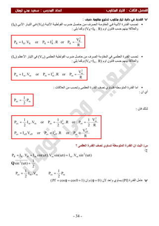 ‫اﻟ‬ ‫اﻟﻔﺼﻞ‬‫ﺜﺎﻟﺚ‬:‫اﻟﻤﺪرس‬ ‫اﻋﺪاد‬ ‫اﻟﻤﺘﻨﺎوب‬ ‫اﻟﺘﻴﺎر‬:‫ﺗﻮﻣﺎن‬ ‫ﻣﺤﻲ‬ ‫ﺳﻌﻴﺪ‬
-34-
v‫ﺻﺮف‬ ‫ﻣﻘﺎوﻣﺔ‬ ‫ﺗﺤﺘﻮي‬ ‫ﻣﺘﻨﺎوب‬ ‫ﺗﻴﺎر‬ ‫داﺋﺮة‬ ‫ﻓﻲ‬ ‫اﻟﻘﺪرة‬:
•‫ﺗ‬‫ﺴﺐ‬ ‫ﺤ‬‫ﺔ‬ ‫اﻵﻧﯿ‬ ‫ﺪرة‬ ‫اﻟﻘ‬‫ﺔ‬ ‫اﻟﻔﻮﻟﻄﯿ‬ ‫ﺮب‬ ‫ﺿ‬ ‫ﻞ‬ ‫ﺣﺎﺻ‬ ‫ﻦ‬ ‫ﻣ‬ ‫ﺼﺮف‬ ‫اﻟ‬ ‫ﺔ‬ ‫اﻟﻤﻘﺎوﻣ‬ ‫ﻲ‬ ‫ﻓ‬‫ﺔ‬ ‫اﻵﻧﯿ‬)VR(‫ﺎر‬ ‫اﻟﺘﯿ‬ ‫ﻲ‬ ‫ﻓ‬‫ﻲ‬ ‫اﻵﻧ‬)IR(
‫ﺑﯿ‬ ‫واﻟﻌﻼﻗﺔ‬‫اوم‬ ‫ﻗﺎﻧﻮن‬ ‫ﺣﺴﺐ‬ ‫ﻨﮭﻢ‬)VR=IR . R(‫ﯾﻠﻲ‬ ‫وﻛﻤﺎ‬:
•‫ﺗ‬‫ﺤﺴﺐ‬‫اﻟﻌﻈﻤﻰ‬ ‫اﻟﻘﺪرة‬‫اﻟﻌﻈﻤﻰ‬ ‫اﻟﻔﻮﻟﻄﯿﺔ‬ ‫ﺿﺮب‬ ‫ﺣﺎﺻﻞ‬ ‫ﻣﻦ‬ ‫اﻟﺼﺮف‬ ‫اﻟﻤﻘﺎوﻣﺔ‬ ‫ﻓﻲ‬)Vm(‫اﻟﺘﯿﺎر‬ ‫ﻓﻲ‬‫اﻷﻋﻈﻢ‬)Im(
‫اوم‬ ‫ﻗﺎﻧﻮن‬ ‫ﺣﺴﺐ‬ ‫ﺑﯿﻨﮭﻢ‬ ‫واﻟﻌﻼﻗﺔ‬)Vm=Im . R(‫ﯾﻠﻲ‬ ‫وﻛﻤﺎ‬:
•‫ا‬ ‫اﻣﺎ‬‫اﻟﻌﻼﻗﺎت‬ ‫ﻣﻦ‬ ‫وﺗﺤﺴﺐ‬ ‫اﻟﻌﻈﻤﻰ‬ ‫اﻟﻘﺪرة‬ ‫ﻧﺼﻒ‬ ‫ﻓﺘﺴﺎوي‬ ‫اﻟﻤﺘﻮﺳﻄﺔ‬ ‫ﻟﻘﺪرة‬:
‫ان‬ ‫أي‬:
‫ﻓﺎن‬ ‫ﻟﺬﻟﻚ‬:
‫س‬/‫؟‬ ‫اﻟﻌﻈﻤﻰ‬ ‫اﻟﻘﺪرة‬ ‫ﻧﺼﻒ‬ ‫ﺗﺴﺎوي‬ ‫اﻟﻤﺘﻮﺳﻄﺔ‬ ‫اﻟﻘﺪرة‬ ‫ان‬ ‫اﺛﺒﺖ‬
‫ج‬/
mavmmav
2
2
mmmmRRR
P
2
1
PV.I
2
1
P
2
1
)t(sin
)t(sinV.I)tsin(V.)tsin(IV.IP
=⇒=∴
=ω
ω=ωω==
Q
v‫اﻟﻘﺪرة‬ ‫ﻋﺎﻣﻞ‬)Pf(‫ﻻن‬ ‫واﺣﺪ‬ ‫ﯾﺴﺎوي‬)0=φ(‫وان‬)10coscosPf ==φ=(
mav P
2
1
P =
R
V
PorR.IPorVIP
R
V
2
1
PorR.I
2
1
PorV.I
2
1
P
2
eff
av
2
effaveffeffav
2
m
av
2
mavmmav
===
===
R
V
PorR.IPorV.IP
2
m
m
2
mmmmm ===
R
V
PorR.IPorV.IP
2
R
R
2
RRRRR ===
 