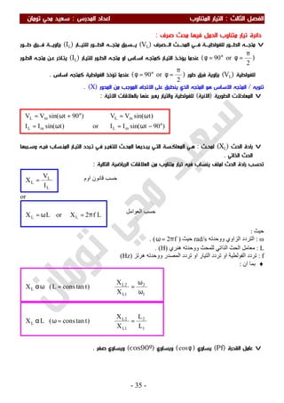‫اﻟ‬ ‫اﻟﻔﺼﻞ‬‫ﺜﺎﻟﺚ‬:‫اﻟﻤﺪرس‬ ‫اﻋﺪاد‬ ‫اﻟﻤﺘﻨﺎوب‬ ‫اﻟﺘﻴﺎر‬:‫ﺗﻮﻣﺎن‬ ‫ﻣﺤﻲ‬ ‫ﺳﻌﻴﺪ‬
-35-
‫ﺻﺮف‬ ‫ﻣﺤﺚ‬ ‫ﻓﻴﻬﺎ‬ ‫اﻟﺤﻤﻞ‬ ‫ﻣﺘﻨﺎوب‬ ‫ﺗﻴﺎر‬ ‫داﺋﺮة‬:
v‫اﻟـــﺼﺮف‬ ‫اﻟﻤﺤـــﺚ‬ ‫ﻓـــﻲ‬ ‫ﻟﻠﻔﻮﻟﻄﻴـــﺔ‬ ‫اﻟﻄـــﻮر‬ ‫ﻣﺘﺠـــﻪ‬)VL(‫ﻟﻠﺘﻴـــﺎر‬ ‫اﻟﻄـــﻮر‬ ‫ﻣﺘﺠـــﻪ‬ ‫ﻳـــﺴﺒﻖ‬)IL(‫ﻃـــﻮر‬ ‫ﻓـــﺮق‬ ‫ﺑﺰاوﻳـــﺔ‬
)
2
or90
π
=φ°=φ(‫ﻟﻠﺘﻴـﺎر‬ ‫اﻟﻄـﻮر‬ ‫ﻣﺘﺠـﻪ‬ ‫او‬ ‫اﺳـﺎس‬ ‫ﻛﻤﺘﺠـﻪ‬ ‫اﻟﺘﻴـﺎر‬ ‫ﻳﺆﺧـﺬ‬ ‫ﻋﻨﺪﻣﺎ‬)IL(‫ﻋـﻦ‬ ‫ﻳﺘـﺎﺧﺮ‬‫اﻟﻄـﻮر‬ ‫ﻣﺘﺠـﻪ‬
‫ﻟﻠﻔﻮﻟﻄﻴﺔ‬)VL(‫ﻃﻮر‬ ‫ﻓﺮق‬ ‫ﺑﺰاوﻳﺔ‬)
2
or90
π
=φ°=φ(‫اﺳﺎس‬ ‫ﻛﻤﺘﺠﻪ‬ ‫اﻟﻔﻮﻟﻄﻴﺔ‬ ‫ﺗﺆﺧﺬ‬ ‫ﻋﻨﺪﻣﺎ‬.
‫ﺗﻨﻮﻳﻪ‬/‫اﻟﻤﺤﻮر‬ ‫ﻣﻦ‬ ‫اﻟﻤﻮﺟﺐ‬ ‫اﻻﺗﺠﺎه‬ ‫ﻋﻠﻰ‬ ‫ﻳﻨﻄﺒﻖ‬ ‫اﻟﺬي‬ ‫اﻟﻤﺘﺠﻪ‬ ‫ﻫﻮ‬ ‫اﻻﺳﺎس‬ ‫اﻟﻤﺘﺠﻪ‬)X. (
v‫اﻟﻄﻮرﻳﺔ‬ ‫اﻟﻤﻌﺎدﻻت‬)‫اﻻﻧﻴﺔ‬(‫ﺑﺎﻟﻌﻼﻗﺎت‬ ‫ﻋﻨﻬﺎ‬ ‫ﻳﻌﺒﺮ‬ ‫واﻟﺘﻴﺎر‬ ‫ﻟﻠﻔﻮﻟﻄﻴﺔ‬‫اﻻﺗﻴﺔ‬:
v‫اﻟﺤﺚ‬ ‫رادة‬)XL(‫ﻟﻤﺤـﺚ‬:‫ﻫـﻲ‬‫اﻟﻤﻨـﺴﺎب‬ ‫اﻟﺘﻴـﺎر‬ ‫ﺗـﺮدد‬ ‫ﻓـﻲ‬ ‫ﻟﻠﺘﻐﻴـﺮ‬ ‫اﻟﻤﺤـﺚ‬ ‫ﻳﺒـﺪﻳﻬﺎ‬ ‫اﻟﺘـﻲ‬ ‫اﻟﻤﻌﺎﻛـﺴﺔ‬‫ﻓﻴـﻪ‬‫وﺳـﺒﺒﻬﺎ‬
‫اﻟﺬاﺗﻲ‬ ‫اﻟﺤﺚ‬.
‫اﻟﺤﺚ‬ ‫رادة‬ ‫ﺗﺤﺴﺐ‬‫ﻣﺘﻨﺎوب‬ ‫ﺗﻴﺎر‬ ‫ﻓﻴﻪ‬ ‫ﻳﻨﺴﺎب‬ ‫ﻟﻤﻠﻒ‬‫اﻟﻌﻼﻗﺎت‬ ‫ﻣﻦ‬‫اﻟﺮﻳﺎﺿﻴﺔ‬‫اﻟﺘﺎﻟﻴﺔ‬:
or
‫ﺣﯿﺚ‬:
ω:‫ووﺣﺪﺗﮫ‬ ‫اﻟﺰاوي‬ ‫اﻟﺘﺮدد‬rad/s‫ﺣﯿﺚ‬)f2π=ω. (
L:‫ھﻨﺮي‬ ‫ووﺣﺪﺗﮫ‬ ‫ﻟﻠﻤﺤﺚ‬ ‫اﻟﺬاﺗﻲ‬ ‫اﻟﺤﺚ‬ ‫ﻣﻌﺎﻣﻞ‬)H. (
f:‫اﻟﻤﺼﺪر‬ ‫ﺗﺮدد‬ ‫او‬ ‫اﻟﺘﯿﺎر‬ ‫ﺗﺮدد‬ ‫او‬ ‫اﻟﻔﻮﻟﻄﯿﺔ‬ ‫ﺗﺮدد‬‫ھﺮﺗﺰ‬ ‫ووﺣﺪﺗﮫ‬)Hz(
♦‫ان‬ ‫ﺑﻤﺎ‬:
v‫اﻟﻘﺪرة‬ ‫ﻋﺎﻣﻞ‬)Pf(‫ﻳﺴﺎوي‬)φcos(‫وﻳﺴﺎوي‬)cos90º(‫ﺻﻔﺮ‬ ‫وﻳﺴﺎوي‬.
)90tsin(IIor)tsin(II
)tsin(VV)90tsin(VV
mLmL
mLmL
°−ω=ω=
ω=°+ω=
1
2
1L
2L
L
L
L
X
X
)ttancons(LX =⇒=ωα
1
2
1L
2L
L
X
X
)ttanconsL(X
ω
ω
=⇒=ωα
Lf2XorLX LL π=ω=
L
L
L
I
V
X = ‫اوم‬ ‫ﻗﺎﻧﻮن‬ ‫ﺣﺴﺐ‬
‫اﻟﻌﻮاﻣﻞ‬ ‫ﺣﺴﺐ‬
 