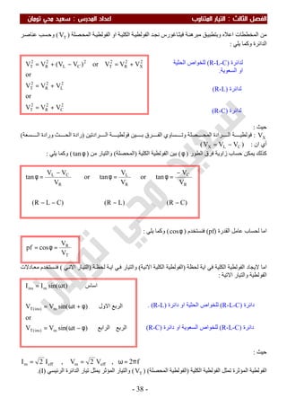 ‫اﻟ‬ ‫اﻟﻔﺼﻞ‬‫ﺜﺎﻟﺚ‬:‫اﻟﻤﺪرس‬ ‫اﻋﺪاد‬ ‫اﻟﻤﺘﻨﺎوب‬ ‫اﻟﺘﻴﺎر‬:‫ﺗﻮﻣﺎن‬ ‫ﻣﺤﻲ‬ ‫ﺳﻌﻴﺪ‬
-38-
‫ﻣﺒﺮھ‬ ‫ﻖ‬‫وﺑﺘﻄﺒﯿ‬ ‫اﻋﻼه‬ ‫اﻟﻤﺨﻄﻄﺎت‬ ‫ﻣﻦ‬‫ﺔ‬‫اﻟﻜﻠﯿ‬ ‫ﺔ‬‫اﻟﻔﻮﻟﻄﯿ‬ ‫ﺪ‬‫ﻧﺠ‬ ‫ﺎﻏﻮرس‬‫ﻓﯿﺜ‬ ‫ﺔ‬‫ﻨ‬‫ﺼﻠﺔ‬‫اﻟﻤﺤ‬ ‫ﺔ‬‫اﻟﻔﻮﻟﻄﯿ‬ ‫او‬)TV(‫ﺮ‬‫ﻋﻨﺎﺻ‬ ‫ﺴﺐ‬‫وﺣ‬
‫ﯾﻠﻲ‬ ‫وﻛﻤﺎ‬ ‫اﻟﺪاﺋﺮة‬:
‫ﺣﯿﺚ‬:
XV:‫وﺗ‬ ‫ﺼﻠﺔ‬ ‫اﻟﻤﺤ‬ ‫ﺮادة‬ ‫اﻟ‬ ‫ﺔ‬ ‫ﻓﻮﻟﻄﯿ‬‫ﺮادﺗﯿﻦ‬ ‫اﻟ‬ ‫ﺔ‬ ‫ﻓﻮﻟﻄﯿ‬ ‫ﯿﻦ‬ ‫ﺑ‬ ‫ﺮق‬ ‫اﻟﻔ‬ ‫ﺴﺎوي‬)‫ﺴﻌﺔ‬ ‫اﻟ‬ ‫ورادة‬ ‫ﺚ‬ ‫اﻟﺤ‬ ‫رادة‬(
‫ان‬ ‫أي‬:)CLX VVV −=(
‫اﻟﻄﻮر‬ ‫ﻓﺮق‬ ‫زاوﯾﺔ‬ ‫ﺣﺴﺎب‬ ‫ﯾﻤﻜﻦ‬ ‫ﻛﺬﻟﻚ‬)φ(‫اﻟﻔﻮﻟﻄﯿ‬ ‫ﺑﯿﻦ‬‫اﻟﻜﻠﯿﺔ‬ ‫ﺔ‬)‫اﻟﻤﺤﺼﻠﺔ‬(‫ﻣﻦ‬ ‫واﻟﺘﯿﺎر‬)φtan(‫ﯾﻠﻲ‬ ‫وﻛﻤﺎ‬:
‫اﻟﻘﺪرة‬ ‫ﻋﺎﻣﻞ‬ ‫ﻟﺤﺴﺎب‬ ‫اﻣﺎ‬)pf(‫ﻓﻨﺴﺘﺨﺪم‬)φcos(‫ﯾﻠﻲ‬ ‫وﻛﻤﺎ‬:
‫ﻟﺤﻈﺔ‬ ‫اﯾﺔ‬ ‫ﻓﻲ‬ ‫اﻟﻜﻠﯿﺔ‬ ‫اﻟﻔﻮﻟﻄﯿﺔ‬ ‫ﻻﯾﺠﺎد‬ ‫اﻣﺎ‬)‫اﻻﻧﯿﺔ‬ ‫اﻟﻜﻠﯿﺔ‬ ‫اﻟﻔﻮﻟﻄﯿﺔ‬(‫ﺔ‬‫ﻟﺤﻈ‬ ‫ﺔ‬‫اﯾ‬ ‫ﻲ‬‫ﻓ‬ ‫واﻟﺘﯿﺎر‬)‫ﻲ‬‫اﻻﻧ‬ ‫ﺎر‬‫اﻟﺘﯿ‬(‫ﺴﺘﺨﺪم‬‫ﻓﻨ‬‫ﺎدﻻت‬‫ﻣﻌ‬
‫اﻻﺗﯿﺔ‬ ‫واﻟﺘﯿﺎر‬ ‫اﻟﻔﻮﻟﻄﯿﺔ‬:
‫ﺣﯿﺚ‬:
f2,V2V,I2I effmeffm π=ω==
‫اﻟﻜﻠﯿﺔ‬ ‫اﻟﻔﻮﻟﻄﯿﺔ‬ ‫ﺗﻤﺜﻞ‬ ‫اﻟﻤﺆﺛﺮة‬ ‫اﻟﻔﻮﻟﻄﯿﺔ‬)‫اﻟﻤﺤﺼﻠﺔ‬ ‫اﻟﻔﻮﻟﻄﯿﺔ‬) (TV(‫اﻟﺮﺋﯿﺴﻲ‬ ‫اﻟﺪاﺋﺮة‬ ‫ﺗﯿﺎر‬ ‫ﯾﻤﺜﻞ‬ ‫اﻟﻤﺆﺛﺮ‬ ‫واﻟﺘﯿﺎر‬)I.(
‫اﻟﺮﺑﻊ‬‫اﻟﺮاﺑﻊ‬)tsin(VV
or
‫اﻟﺮﺑﻊ‬‫اﻻول‬)tsin(VV
‫اﺳﺎس‬)tsin(II
m)ins(T
m)ins(T
mins
φ−ω=
φ+ω=
ω=
2
C
2
R
2
T
2
L
2
R
2
T
2
X
2
R
2
T
2
CL
2
R
2
T
VVV
or
VVV
or
VVVor)VV(VV
+=
+=
+=−+=
T
R
V
V
cospf =φ=
)CR()LR()CLR(
V
V
tanor
V
V
tanor
V
VV
tan
R
C
R
L
R
CL
−−−−
−
=φ=φ
−
=φ
‫ﻟﺪاﺋﺮة‬)R-L-C(‫اﻟﺤﺜﯿﺔ‬ ‫ﻟﻠﺨﻮاص‬
‫اﻟﺴﻌﻮﯾﺔ‬ ‫او‬.
‫ﻟﺪاﺋﺮة‬)R-L(
‫ﻟﺪاﺋﺮة‬)R-C(
‫داﺋﺮة‬)R-L-C(‫داﺋﺮة‬ ‫او‬ ‫اﻟﺤﺜﯿﺔ‬ ‫ﻟﻠﺨﻮاص‬)R-L. (
‫داﺋﺮة‬)R-L-C(‫داﺋﺮة‬ ‫او‬ ‫اﻟﺴﻌﻮﯾﺔ‬ ‫ﻟﻠﺨﻮاص‬)R-C(
.
 