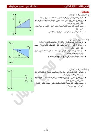 ‫اﻟ‬ ‫اﻟﻔﺼﻞ‬‫ﺜﺎﻟﺚ‬:‫اﻟﻤﺪرس‬ ‫اﻋﺪاد‬ ‫اﻟﻤﺘﻨﺎوب‬ ‫اﻟﺘﻴﺎر‬:‫ﺗﻮﻣﺎن‬ ‫ﻣﺤﻲ‬ ‫ﺳﻌﻴﺪ‬
-39-
‫ﻣﻼﺣﻈﺎت‬/
a-‫ﻛﺎﻧﺖ‬ ‫اذا‬VL > VC‫ﻓﺎن‬:
•‫ﺣﺜﯿﺔ‬ ‫اﻟﺪاﺋﺮة‬ ‫ﺧﻮاص‬‫اﻟﻤﺤﺼﻠﺔ‬ ‫اﻟﺮادة‬ ‫ﻓﻮﻟﻄﯿﺔ‬ ‫وان‬)VX(‫ﻣﻮﺟﺒﺔ‬
•‫ﻓﺮق‬ ‫زاوﯾﺔ‬‫اﻟﻄﻮر‬)φ(‫ﺔ‬‫اﻟﻜﻠﯿ‬ ‫ﻟﻠﻔﻮﻟﻄﯿﺔ‬ ‫اﻟﻄﻮر‬ ‫ﻣﺘﺠﮫ‬ ‫ﺑﯿﻦ‬)VT(‫ﮫ‬‫وﻣﺘﺠ‬
‫ﻟﻠﺘﯿﺎر‬ ‫اﻟﻄﻮر‬)I(‫ﻣﻮﺟﺒﺔ‬
•‫ﺮق‬‫ﻓ‬ ‫ﺔ‬ ‫ﺑﺰاوﯾ‬ ‫ﺎر‬ ‫ﻟﻠﺘﯿ‬ ‫ﻮر‬ ‫اﻟﻄ‬ ‫ﮫ‬‫ﻣﺘﺠ‬ ‫ﺴﺒﻖ‬ ‫ﯾ‬ ‫ﺔ‬ ‫اﻟﻜﻠﯿ‬ ‫ﺔ‬ ‫ﻟﻠﻔﻮﻟﻄﯿ‬ ‫ﻮر‬ ‫اﻟﻄ‬ ‫ﮫ‬‫ﻣﺘﺠ‬
‫طﻮر‬)φ.(
•‫اﻷول‬ ‫اﻟﺮﺑﻊ‬ ‫ﻓﻲ‬ ‫ﯾﺮﺳﻢ‬ ‫اﻟﻔﻮﻟﻄﯿﺔ‬ ‫ﻣﺜﻠﺚ‬)‫اﻷﻋﻠﻰ‬ ‫ﻧﺤﻮ‬(
b-‫ﻛﺎﻧﺖ‬ ‫اذا‬VL < VC‫ﻓﺎن‬:
•‫ﺳﻌﻮﯾﺔ‬ ‫اﻟﺪاﺋﺮة‬ ‫ﺧﻮاص‬‫اﻟﻤﺤﺼﻠﺔ‬ ‫اﻟﺮادة‬ ‫ﻓﻮﻟﻄﯿﺔ‬ ‫وان‬)VX(‫ﺳﺎﻟﺒﺔ‬
•‫اﻟﻄﻮر‬ ‫ﻓﺮق‬ ‫زاوﯾﺔ‬)φ(‫ﺔ‬‫اﻟﻜﻠﯿ‬ ‫ﻟﻠﻔﻮﻟﻄﯿﺔ‬ ‫اﻟﻄﻮر‬ ‫ﻣﺘﺠﮫ‬ ‫ﺑﯿﻦ‬)VT(‫ﮫ‬‫وﻣﺘﺠ‬
‫ﺳﺎﻟﺒﺔ‬ ‫ﻟﻠﺘﯿﺎر‬ ‫اﻟﻄﻮر‬
•‫ﺄﺧﺮ‬‫ﯾﺘ‬ ‫ﺔ‬‫اﻟﻜﻠﯿ‬ ‫ﺔ‬‫ﻟﻠﻔﻮﻟﻄﯿ‬ ‫ﻮر‬‫اﻟﻄ‬ ‫ﮫ‬‫ﻣﺘﺠ‬)‫ﻒ‬‫ﯾﺘﺨﻠ‬(‫ﺎر‬‫ﻟﻠﺘﯿ‬ ‫ﻮر‬‫اﻟﻄ‬ ‫ﮫ‬‫ﻣﺘﺠ‬ ‫ﻦ‬‫ﻋ‬
‫طﻮر‬ ‫ﻓﺮق‬ ‫ﺑﺰاوﯾﺔ‬)φ.(
•‫اﻟﻔﻮﻟﻄﯿﺔ‬ ‫ﻣﺜﻠﺚ‬‫اﻟﺮاﺑﻊ‬ ‫اﻟﺮﺑﻊ‬ ‫ﻓﻲ‬ ‫ﯾﺮﺳﻢ‬)‫اﻷﺳﻔﻞ‬ ‫ﻧﺤﻮ‬(
c-‫ﻛﺎﻧﺖ‬ ‫اذا‬VL = VC‫ﻓﺎن‬:
•‫ﺮف‬ ‫ﺻ‬ ‫ﺔ‬ ‫اوﻣﯿ‬ ‫ﺔ‬ ‫ﻣﻘﺎوﻣ‬ ‫ﻮاص‬ ‫ﺧ‬ ‫ﺪاﺋﺮة‬ ‫اﻟ‬ ‫ﻮاص‬ ‫ﺧ‬‫ﺮادة‬ ‫اﻟ‬ ‫ﺔ‬ ‫ﻓﻮﻟﻄﯿ‬ ‫وان‬
‫اﻟﻤﺤﺼﻠﺔ‬)VX(‫ﺻﻔﺮ‬ ‫ﺗﺴﺎوي‬
•‫اﻟﻄﻮر‬ ‫ﻓﺮق‬ ‫زاوﯾﺔ‬)φ(‫اﻟﻜﻠﯿﺔ‬ ‫ﻟﻠﻔﻮﻟﻄﯿﺔ‬ ‫اﻟﻄﻮر‬ ‫ﻣﺘﺠﮫ‬ ‫ﺑﯿﻦ‬)VT(‫وﻣﺘﺠﮫ‬
‫ﻟﻠﺘﯿﺎر‬ ‫اﻟﻄﻮر‬‫ﺻﻔﺮ‬ ‫ﺗﺴﺎوي‬
•‫ﺔ‬ ‫اﻟﻜﻠﯿ‬ ‫ﺔ‬ ‫ﻟﻠﻔﻮﻟﻄﯿ‬ ‫ﻮر‬ ‫اﻟﻄ‬ ‫ﮫ‬ ‫ﻣﺘﺠ‬‫ﺎر‬ ‫ﻟﻠﺘﯿ‬ ‫ﻮر‬ ‫اﻟﻄ‬ ‫ﮫ‬ ‫ﻣﺘﺠ‬ ‫ﻰ‬ ‫ﻋﻠ‬ ‫ﻖ‬ ‫ﯾﻨﻄﺒ‬
)‫واﺣﺪ‬ ‫طﻮر‬ ‫ﻓﻲ‬ ‫اﻧﮭﻤﺎ‬ ‫أي‬(
 