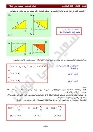 ‫اﻟ‬ ‫اﻟﻔﺼﻞ‬‫ﺜﺎﻟﺚ‬:‫اﻟﻤﺪرس‬ ‫اﻋﺪاد‬ ‫اﻟﻤﺘﻨﺎوب‬ ‫اﻟﺘﻴﺎر‬:‫ﺗﻮﻣﺎن‬ ‫ﻣﺤﻲ‬ ‫ﺳﻌﻴﺪ‬
-40-
3-‫ورﻣﺰھﺎ‬ ‫اﻟﺪاﺋﺮة‬ ‫ﻓﻲ‬ ‫اﻟﻜﻠﯿﺔ‬ ‫اﻟﻤﻤﺎﻧﻌﺔ‬)Z(‫ﻓﺘﺤﺴﺐ‬‫وذﻟﻚ‬ ‫اﻟﻤﻤﺎﻧﻌﺔ‬ ‫ﻣﺨﻄﻂ‬ ‫ﻣﻦ‬‫ﺑ‬‫ﯾﻠﻲ‬ ‫وﻛﻤﺎ‬ ‫ﻓﯿﺜﺎﻏﻮرس‬ ‫ﻣﺒﺮھﻨﺔ‬ ‫ﺘﻄﺒﯿﻖ‬:
‫اﻟﻜﻠﯿﺔ‬ ‫اﻟﻤﻤﺎﻧﻌﺔ‬ ‫ﻧﺠﺪ‬ ‫ﻓﯿﺜﺎﻏﻮرس‬ ‫ﻣﺒﺮھﻨﺔ‬ ‫وﺑﺘﻄﺒﯿﻖ‬ ‫اﻋﻼه‬ ‫اﻟﻤﺨﻄﻄﺎت‬ ‫ﻣﻦ‬)Z(‫ﯾﻠﻲ‬ ‫وﻛﻤﺎ‬ ‫اﻟﺪاﺋﺮة‬ ‫ﻋﻨﺎﺻﺮ‬ ‫وﺣﺴﺐ‬:
‫ﺣﯿﺚ‬:
X:‫ﺼﻠﺔ‬ ‫اﻟﻤﺤ‬ ‫ﺮادة‬ ‫اﻟ‬‫ﺎﻻوم‬ ‫ﺑ‬ ‫ﺎس‬ ‫وﺗﻘ‬)Ω(‫ﺮادﺗﯿﻦ‬ ‫اﻟ‬ ‫ﯿﻦ‬ ‫ﺑ‬ ‫ﺮق‬ ‫اﻟﻔ‬ ‫ﺴﺎوي‬ ‫وﺗ‬)‫ورادة‬ ‫ﺚ‬ ‫اﻟﺤ‬ ‫رادة‬‫ﺴﻌﺔ‬ ‫اﻟ‬(
‫ان‬ ‫أي‬:)CL XXX −=(
Z:‫ﺎﻻوم‬‫ﺑ‬ ‫ﺎس‬‫وﺗﻘ‬ ‫اﻟﻜﮭﺮﺑﺎﺋﻲ‬ ‫اﻟﺘﯿﺎر‬ ‫ﻣﺮور‬ ‫ﺿﺪ‬ ‫واﻟﻤﻘﺎوﻣﺔ‬ ‫ﻟﻠﺮادة‬ ‫اﻟﻤﺸﺘﺮﻛﺔ‬ ‫اﻟﻤﻌﺎﻛﺴﺔ‬ ‫ﺑﺎﻧﮭﺎ‬ ‫وﺗﻌﺮف‬ ‫ﻟﻠﺪاﺋﺮة‬ ‫اﻟﻜﻠﯿﺔ‬ ‫اﻟﻤﻤﺎﻧﻌﺔ‬
‫ﻣﻘﺎوﻣﺔ‬ ‫ﻟﯿﺴﺖ‬ ‫ﻟﻜﻨﮭﺎ‬ ‫اوم‬ ‫ﻗﺎﻧﻮن‬ ‫اﻟﻰ‬ ‫وﺗﺨﻀﻊ‬.
‫اﻟﻄﻮر‬ ‫ﻓﺮق‬ ‫زاوﯾﺔ‬ ‫ﺣﺴﺎب‬ ‫ﯾﻤﻜﻦ‬ ‫ﻛﺬﻟﻚ‬)φ(‫اﻟﻜﻠﯿﺔ‬ ‫اﻟﻔﻮﻟﻄﯿﺔ‬ ‫ﺑﯿﻦ‬)‫اﻟﻤﺤﺼﻠﺔ‬(‫ﻣﻦ‬ ‫واﻟﺘﯿﺎر‬)φtan(‫ﯾﻠﻲ‬ ‫وﻛﻤﺎ‬:
)CR()LR()CLR(
R
X
tanor
R
X
tanor
R
XX
tan CLCL
−−−−
−
=φ=φ
−
=φ
2
C
22
2
L
22
2222
CL
22
XRZ
or
XRZ
or
XRZor)XX(RZ
+=
+=
+=−+=
‫اﻟﻤﻤ‬ ‫ﻣﺨﻄﻄﺎت‬‫وﺣﺴﺐ‬ ‫ﺎﻧﻌﺔ‬
‫اﻟﺮﺑﻂ‬ ‫اﻟﻤﺘﻮاﻟﯿﺔ‬ ‫اﻟﺪاﺋﺮة‬ ‫ﻋﻨﺎﺻﺮ‬
‫ﻟﺪاﺋﺮة‬)R-L-C(‫اﻟﺤﺜﯿﺔ‬ ‫ﻟﻠﺨﻮاص‬
‫اﻟﺴﻌﻮﯾﺔ‬ ‫او‬.
‫ﻟﺪاﺋﺮة‬)R-L(
‫ﻟﺪاﺋﺮة‬)R-C(
 