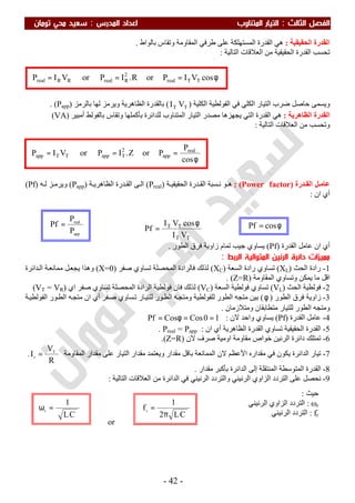 ‫اﻟ‬ ‫اﻟﻔﺼﻞ‬‫ﺜﺎﻟﺚ‬:‫اﻟﻤﺪرس‬ ‫اﻋﺪاد‬ ‫اﻟﻤﺘﻨﺎوب‬ ‫اﻟﺘﻴﺎر‬:‫ﺗﻮﻣﺎن‬ ‫ﻣﺤﻲ‬ ‫ﺳﻌﻴﺪ‬
-42-
app
real
P
P
Pf =
‫اﻟﺤﻘﯿﻘﯿﺔ‬ ‫اﻟﻘﺪرة‬:‫ﺑﺎﻟﻮاط‬ ‫وﺗﻘﺎس‬ ‫اﻟﻤﻘﺎوﻣﺔ‬ ‫طﺮﻓﻲ‬ ‫ﻋﻠﻰ‬ ‫اﻟﻤﺴﺘﮭﻠﻜﺔ‬ ‫اﻟﻘﺪرة‬ ‫ھﻲ‬.
‫اﻟﻌﻼﻗﺎت‬ ‫ﻣﻦ‬ ‫اﻟﺤﻘﯿﻘﯿﺔ‬ ‫اﻟﻘﺪرة‬ ‫ﺗﺤﺴﺐ‬‫اﻟﺘﺎﻟﯿﺔ‬:
‫ﺿﺮب‬ ‫ﺣﺎﺻﻞ‬ ‫وﯾﺴﻤﻰ‬‫اﻟﻜﻠ‬ ‫اﻟﺘﯿﺎر‬‫ﻲ‬‫اﻟﻜﻠﯿﺔ‬ ‫اﻟﻔﻮﻟﻄﯿﺔ‬ ‫ﻓﻲ‬)TT VI(‫ﺑﺎﻟﺮﻣﺰ‬ ‫ﻟﮭﺎ‬ ‫وﯾﺮﻣﺰ‬ ‫اﻟﻈﺎھﺮﯾﺔ‬ ‫ﺑﺎﻟﻘﺪرة‬)Papp. (
‫اﻟﻈﺎھﺮﯾﺔ‬ ‫اﻟﻘﺪرة‬:‫ﻟﻠﺪاﺋﺮة‬ ‫اﻟﻤﺘﻨﺎوب‬ ‫اﻟﺘﯿﺎر‬ ‫ﻣﺼﺪر‬ ‫ﯾﺠﮭﺰھﺎ‬ ‫اﻟﺘﻲ‬ ‫اﻟﻘﺪرة‬ ‫ھﻲ‬‫ﺑﺄﻛﻤﻠﮭﺎ‬‫ﺑﺎﻟﻔﻮﻟﻂ‬ ‫وﺗﻘﺎس‬‫أﻣﺒﯿﺮ‬)VA(
‫اﻟﺘﺎﻟﯿﺔ‬ ‫اﻟﻌﻼﻗﺎت‬ ‫ﻣﻦ‬ ‫وﺗﺤﺴﺐ‬:
‫ﻋ‬‫ﺪرة‬ ‫اﻟﻘ‬ ‫ﻞ‬ ‫ﺎﻣ‬)Power factor(:‫ﺴﺒﺔ‬ ‫ﻧ‬ ‫ﻮ‬ ‫ھ‬‫اﻟ‬‫ﻘ‬‫ﺔ‬ ‫اﻟﺤﻘﯿﻘﯿ‬ ‫ﺪرة‬)Preal(‫ﻰ‬ ‫اﻟ‬‫ﺔ‬ ‫اﻟﻈﺎھﺮﯾ‬ ‫ﺪرة‬ ‫اﻟﻘ‬)Papp(‫ﮫ‬ ‫ﻟ‬ ‫ﺰ‬ ‫وﯾﺮﻣ‬)Pf(
‫ان‬ ‫أي‬:
⇒
TT
TT
VI
cosVI
Pf
φ
= ⇒
‫اﻟﻘﺪرة‬ ‫ﻋﺎﻣﻞ‬ ‫ان‬ ‫أي‬)Pf(‫زا‬ ‫ﺗﻤﺎم‬ ‫ﺟﯿﺐ‬ ‫ﯾﺴﺎوي‬‫اﻟﻄﻮر‬ ‫ﻓﺮق‬ ‫وﯾﺔ‬.
‫اﻟﺮﻧﻴ‬ ‫داﺋﺮة‬ ‫ﻣﻤﻴﺰات‬‫ﻦ‬‫اﻟﺮﺑﻂ‬ ‫اﻟﻤﺘﻮاﻟﻴﺔ‬:
1-‫اﻟﺤﺚ‬ ‫رادة‬)XL(‫اﻟﺴﻌﺔ‬ ‫رادة‬ ‫ﺗﺴﺎوي‬)XC(‫ﺻﻔﺮ‬ ‫ﺗﺴﺎوي‬ ‫اﻟﻤﺤﺼﻠﺔ‬ ‫ﻓﺎﻟﺮادة‬ ‫ﻟﺬﻟﻚ‬)X=0(‫ﺪاﺋﺮة‬‫اﻟ‬ ‫ﺔ‬‫ﻣﻤﺎﻧﻌ‬ ‫ﻞ‬‫ﯾﺠﻌ‬ ‫وھﺬا‬
‫ﯾﻤﻜﻦ‬ ‫ﻣﺎ‬ ‫اﻗﻞ‬‫اﻟﻤﻘﺎوﻣﺔ‬ ‫وﺗﺴﺎوي‬)Z=R. (
2-‫اﻟﺤﺚ‬ ‫ﻓﻮﻟﻄﯿﺔ‬)VL(‫اﻟﺴﻌﺔ‬ ‫ﻓﻮﻟﻄﯿﺔ‬ ‫ﺗﺴﺎوي‬)VC(‫ﻟﺬﻟﻚ‬‫اﻟﺮ‬ ‫ﻓﻮﻟﻄﯿﺔ‬ ‫ﻓﺎن‬‫اي‬ ‫ﺻﻔﺮ‬ ‫ﺗﺴﺎوي‬ ‫اﻟﻤﺤﺼﻠﺔ‬ ‫ادة‬)VT = VR(
3-‫اﻟﻄﻮر‬ ‫ﻓﺮق‬ ‫زاوﯾﺔ‬)φ(‫ﻮر‬‫اﻟﻄ‬ ‫ﮫ‬‫ﻣﺘﺠ‬ ‫ان‬ ‫أي‬ ‫ﻔﺮ‬‫ﺻ‬ ‫ﺴﺎوي‬‫ﺗ‬ ‫ﺎر‬‫ﻟﻠﺘﯿ‬ ‫ﻮر‬‫اﻟﻄ‬ ‫ﮫ‬‫وﻣﺘﺠ‬ ‫ﻟﻠﻔﻮﻟﻄﯿﺔ‬ ‫اﻟﻄﻮر‬ ‫ﻣﺘﺠﮫ‬ ‫ﺑﯿﻦ‬‫ﺔ‬‫اﻟﻔﻮﻟﻄﯿ‬
‫وﻣﺘﻼزﻣﺎن‬ ‫ﻣﺘﻄﺎﺑﻘﺎن‬ ‫ﻟﻠﺘﯿﺎر‬ ‫اﻟﻄﻮر‬ ‫وﻣﺘﺠﮫ‬.
4-‫اﻟﻘﺪرة‬ ‫ﻋﺎﻣﻞ‬)Pf(‫ﻻن‬ ‫واﺣﺪ‬ ‫ﯾﺴﺎوي‬:10CosCosPf ==φ=
5-‫ان‬ ‫أي‬ ‫اﻟﻈﺎھﺮﯾﺔ‬ ‫اﻟﻘﺪرة‬ ‫ﺗﺴﺎوي‬ ‫اﻟﺤﻘﯿﻘﯿﺔ‬ ‫اﻟﻘﺪرة‬:Preal = Papp.
6-‫ﻻن‬ ‫ﺻﺮف‬ ‫اوﻣﯿﺔ‬ ‫ﻣﻘﺎوﻣﺔ‬ ‫ﺧﻮاص‬ ‫اﻟﺮﻧﯿﻦ‬ ‫داﺋﺮة‬ ‫ﺗﻤﺘﻠﻚ‬)Z=R.(
7-‫ﻣﻘﺪاره‬ ‫ﻓﻲ‬ ‫ﯾﻜﻮن‬ ‫اﻟﺪاﺋﺮة‬ ‫ﺗﯿﺎر‬‫اﻷﻋﻈﻢ‬‫اﻟﻤﻘﺎوﻣﺔ‬ ‫ﻣﻘﺪار‬ ‫ﻋﻠﻰ‬ ‫اﻟﺘﯿﺎر‬ ‫ﻣﻘﺪار‬ ‫وﯾﻌﺘﻤﺪ‬ ‫ﻣﻘﺪار‬ ‫ﺑﺎﻗﻞ‬ ‫اﻟﻤﻤﺎﻧﻌﺔ‬ ‫ﻻن‬
R
V
I T
r =.
8-‫اﻟﺪاﺋﺮة‬ ‫إﻟﻰ‬ ‫اﻟﻤﻨﺘﻘﻠﺔ‬ ‫اﻟﻤﺘﻮﺳﻄﺔ‬ ‫اﻟﻘﺪرة‬‫ﺑﺄﻛﺒﺮ‬‫ﻣﻘﺪار‬.
9-‫اﻟﺘﺎﻟﯿﺔ‬ ‫اﻟﻌﻼﻗﺎت‬ ‫ﻣﻦ‬ ‫اﻟﺪاﺋﺮة‬ ‫ﻓﻲ‬ ‫اﻟﺮﻧﯿﻨﻲ‬ ‫واﻟﺘﺮدد‬ ‫اﻟﺮﻧﯿﻨﻲ‬ ‫اﻟﺰاوي‬ ‫اﻟﺘﺮدد‬ ‫ﻋﻠﻰ‬ ‫ﻧﺤﺼﻞ‬:
or
φ
===
cos
P
PorZ.IPorVIP real
app
2
TappTTapp
φ=== cosVIPorR.IPorVIP TTreal
2
RrealRRreal
CL
1
r =ω
CL2
1
fr
π
=
φ= cosPf
‫ﺣﯿﺚ‬:
ωr:‫اﻟﺮﻧﯿﻨﻲ‬ ‫اﻟﺰاوي‬ ‫اﻟﺘﺮدد‬
fr:‫اﻟﺮﻧﯿﻨﻲ‬ ‫اﻟﺘﺮدد‬
 