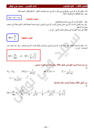 ‫اﻟ‬ ‫اﻟﻔﺼﻞ‬‫ﺜﺎﻟﺚ‬:‫اﻟﻤﺪرس‬ ‫اﻋﺪاد‬ ‫اﻟﻤﺘﻨﺎوب‬ ‫اﻟﺘﻴﺎر‬:‫ﺗﻮﻣﺎن‬ ‫ﻣﺤﻲ‬ ‫ﺳﻌﻴﺪ‬
-43-
10-‫اﻟﺰاوي‬ ‫اﻟﺘﺮدد‬ ‫ﻧﻄﺎق‬:‫وھ‬‫ﻮ‬‫اﻟﻤﺘﻮﺳﻄﺔ‬ ‫ﻟﻠﻘﺪرة‬ ‫اﻷﻋﻈﻢ‬ ‫اﻟﻤﻘﺪار‬ ‫ﻣﻨﺘﺼﻒ‬ ‫ﻋﻨﺪ‬ ‫اﻟﺰاوي‬ ‫اﻟﺘﺮدد‬ ‫ﺑﯿﻦ‬ ‫اﻟﻔﺮق‬.
‫اﻻﺗﯿﺔ‬ ‫اﻟﺮﯾﺎﺿﯿﺔ‬ ‫ﺑﺎﻟﻌﻼﻗﺎت‬ ‫ﻋﻨﮫ‬ ‫ﯾﻌﺒﺮ‬:
(‫اﻟﺘﻌﺮﻳﻒ‬ ‫)ﺑﻤﻮﺟﺐ‬
∆ω:‫اﻟﺰاوي‬ ‫اﻟﺘﺮدد‬ ‫ﻧﻄﺎق‬‫ﺑﻮﺣﺪة‬)rad/sec. (
21
,ωω:‫ﺰاو‬‫اﻟ‬ ‫ﺮدد‬‫اﻟﺘ‬ ‫ﻲ‬‫ﻗﯿﻤﺘ‬‫ﻲ‬‫اﻟﺮﻧﯿﻨ‬ ‫ﺰاوي‬‫اﻟ‬ ‫ﺮدد‬‫اﻟﺘ‬ ‫ﺎﻧﺒﻲ‬‫ﺟ‬ ‫ﻰ‬‫ﻋﻠ‬ ‫ي‬)rω(‫ﺼﻒ‬ ‫ﻧ‬ ‫ﻰ‬‫إﻟ‬ ‫ﻄﺔ‬ ‫اﻟﻤﺘﻮﺳ‬ ‫ﺪرة‬‫اﻟﻘ‬ ‫ﺒﻂ‬ ‫ﺗﮭ‬ ‫ﺪﻣﺎ‬‫ﻋﻨ‬
‫اﻷﻋﻈﻢ‬ ‫ﻣﻘﺪارھﺎ‬.
‫اﻟﺬاﺗﻲ‬ ‫اﻟﺤﺚ‬ ‫ﻣﻌﺎﻣﻞ‬ ‫اﻟﻰ‬ ‫اﻟﻤﻘﺎوﻣﺔ‬ ‫ﻧﺴﺒﺔ‬ ‫ھﻮ‬ ‫ﻛﺬﻟﻚ‬.‫ان‬ ‫أي‬:
11-‫ﻋﺎﻣﻞ‬‫اﻟﻨﻮﻋﯿﺔ‬)Qf: (‫ﻧﺴﺒﺔ‬ ‫ھﻮ‬‫اﻟﺮﻧﯿﻨﻲ‬ ‫اﻟﺰاوي‬ ‫اﻟﺘﺮدد‬)ωr(‫اﻟﻰ‬‫اﻟﺰاوي‬ ‫اﻟﺘﺮدد‬ ‫ﻧﻄﺎق‬)∆ω. (‫ﻣﻦ‬ ‫ﻣﺠﺮد‬ ‫ﻋﺪد‬ ‫وھﻮ‬
‫اﻟﻮﺣﺪات‬.‫ان‬ ‫أي‬:
‫س‬/‫اﻟﺮﻧﯿﻨﻲ‬ ‫اﻟﺘﺮدد‬ ‫ﻟﺤﺴﺎب‬ ‫رﯾﺎﺿﯿﺔ‬ ‫ﻋﻼﻗﺔ‬ ‫اﺷﺘﻖ‬ ‫اﻟﻜﮭﺮﺑﺎﺋﻲ‬ ‫اﻟﺮﻧﯿﻦ‬ ‫ﺷﺮط‬ ‫ﻣﻦ‬.
‫ج‬/
CL2
1
f
LC4
1
f1LCf4
Cf2
1
Lf2XX
r
2
2
r
2
r
2
r
rCL
π
=∴
π
=⇒=π⇒
π
=π⇒=
‫س‬/‫ﻋﺎﻣﻞ‬ ‫ﻟﺤﺴﺎب‬ ‫رﯾﺎﺿﯿﺔ‬ ‫ﻋﻼﻗﺔ‬ ‫اﺷﺘﻖ‬‫اﻟﻨﻮﻋﯿﺔ‬.
‫ج‬/
C
L
R
1
CL
LL
R
1
CL
L
R
1
L
R
CL
1
Qf r
=
×
×=×==
ω∆
ω
=
C
L
R
1
QforQf r
=
ω∆
ω
=
L
R
=ω∆ )‫اﻟﻌﻮاﻣﻞ‬ ‫ﻣﻮﺟﺐ‬(
∆ω = ω2 – ω1
 