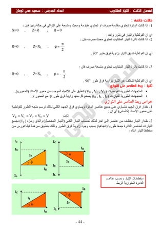 ‫اﻟ‬ ‫اﻟﻔﺼﻞ‬‫ﺜﺎﻟﺚ‬:‫اﻟﻤﺪرس‬ ‫اﻋﺪاد‬ ‫اﻟﻤﺘﻨﺎوب‬ ‫اﻟﺘﻴﺎر‬:‫ﺗﻮﻣﺎن‬ ‫ﻣﺤﻲ‬ ‫ﺳﻌﻴﺪ‬
-44-
‫ﺧﺎﺻﺔ‬ ‫ﺣﺎﻻت‬:
1-‫ﻓﺎن‬ ‫رﻧﯿﻦ‬ ‫ﺣﺎﻟﺔ‬ ‫ﻓﻲ‬ ‫اﻟﺘﻮاﻟﻲ‬ ‫ﻋﻠﻰ‬ ‫وﻣﺘﺴﻌﺔ‬ ‫وﻣﺤﺚ‬ ‫ﻣﻘﺎوﻣﺔ‬ ‫ﺗﺤﺘﻮي‬ ‫او‬ ‫ﺻﺮف‬ ‫ﻣﻘﺎوﻣﺔ‬ ‫ﺗﺤﺘﻮي‬ ‫اﻟﺪاﺋﺮة‬ ‫ﻛﺎﻧﺖ‬ ‫اذا‬:
X=0 , Z=R , 0=φ
‫واﺣﺪ‬ ‫طﻮر‬ ‫ﻓﻲ‬ ‫واﻟﺘﯿﺎر‬ ‫اﻟﻔﻮﻟﻄﯿﺔ‬ ‫ان‬ ‫أي‬.
2-‫ﻓﺎن‬ ‫ﺻﺮف‬ ‫ﻣﺤﺚ‬ ‫ﺗﺤﺘﻮي‬ ‫اﻟﻤﺘﻨﺎوب‬ ‫اﻟﺘﯿﺎر‬ ‫داﺋﺮة‬ ‫ﻛﺎﻧﺖ‬ ‫اذا‬:
R=0 , Z=XL ,
2
π
=φ
‫طﻮر‬ ‫ﻓﺮق‬ ‫ﺑﺰاوﯾﺔ‬ ‫اﻟﺘﯿﺎر‬ ‫ﺗﺴﺒﻖ‬ ‫اﻟﻔﻮﻟﻄﯿﺔ‬ ‫ان‬ ‫أي‬90º.
3-‫ﻓﺎن‬ ‫ﺻﺮف‬ ‫ﻣﺘﺴﻌﺔ‬ ‫ﺗﺤﺘﻮي‬ ‫اﻟﻤﺘﻨﺎوب‬ ‫اﻟﺘﯿﺎر‬ ‫داﺋﺮة‬ ‫ﻛﺎﻧﺖ‬ ‫اذا‬:
R=0 , Z=XC ,
2
π
−=φ
‫طﻮر‬ ‫ﻓﺮق‬ ‫ﺑﺰاوﯾﺔ‬ ‫اﻟﺘﯿﺎر‬ ‫ﻋﻦ‬ ‫ﺗﺘﺨﻠﻒ‬ ‫اﻟﻔﻮﻟﻄﯿﺔ‬ ‫ان‬ ‫أي‬°90.
‫ﺛﺎﻧﻴﺎ‬:‫اﻟﺘﻮازي‬ ‫ﻋﻠﻰ‬ ‫اﻟﻌﻨﺎﺻﺮ‬ ‫رﺑﻂ‬:
•‫ﻟﻠﻔﻮﻟﻄﯿﺎت‬ ‫اﻟﻄﻮرﯾﺔ‬ ‫اﻟﻤﺘﺠﮭﺎت‬)VR , VL , VC(‫اﻻﺳﻨﺎد‬ ‫ﻣﺤﻮر‬ ‫ﻣﻦ‬ ‫اﻟﻤﻮﺟﺐ‬ ‫اﻻﺗﺠﺎه‬ ‫ﻋﻠﻰ‬ ‫ﺗﻨﻄﺒﻖ‬)‫اﻟﻤﺤﻮر‬x.(
•‫ﻟﻠﺘﯿﺎرات‬ ‫اﻟﻄﻮرﯾﺔ‬ ‫اﻟﻤﺘﺠﮭﺎت‬)IR , IL , IC(‫طﻮر‬ ‫ﻓﺮق‬ ‫زاوﯾﺔ‬ ‫ﻣﻨﮭﺎ‬ ‫ﻛﻞ‬ ‫ﯾﺼﻨﻊ‬φ‫اﻟﻤﺤﻮر‬ ‫ﻣﻊ‬x.
‫ﺍﻟ‬ ‫ﻋﻠﻰ‬ ‫ﺍﻟﻌﻨﺎﺻﺮ‬ ‫ﺭﺑﻂ‬ ‫ﺧﻮﺍﺹ‬‫ﺘﻮﺍﺯﻱ‬:
1-‫ﺔ‬‫ﻟﻠﻔﻮﻟﻄﯿ‬ ‫ﻮر‬‫اﻟﻄ‬ ‫ﮫ‬‫ﻣﺘﺠ‬ ‫ﻢ‬‫ﻧﺮﺳ‬ ‫ﺬﻟﻚ‬‫ﻟ‬ ‫ﻲ‬‫اﻟﻜﻠ‬ ‫ﺪ‬‫اﻟﺠﮭ‬ ‫ﻓﺮق‬ ‫وﯾﺴﺎوي‬ ‫اﻟﺪاﺋﺮة‬ ‫ﻋﻨﺎﺻﺮ‬ ‫ﺟﻤﯿﻊ‬ ‫ﻋﻠﻰ‬ ‫ﻣﺘﺴﺎوي‬ ‫اﻟﺠﮭﺪ‬ ‫ﻓﺮق‬ ‫ﻣﻘﺪار‬
‫اﻹﺳﻨﺎد‬ ‫ﻣﺤﻮر‬ ‫ﻋﻠﻰ‬)‫ﻛﺄﺳﺎس‬(‫ان‬ ‫أي‬:
‫ﺖ‬‫ﺑ‬‫ﺎ‬‫ﺛ‬VVVVV TCLR ====
2-‫ﺎر‬‫اﻟﺘﯿ‬ ‫ﺪار‬‫ﻣﻘ‬‫ﺬﻟﻚ‬ ‫ﻟ‬ ‫ﺮ‬‫آﺧ‬ ‫ﻰ‬ ‫إﻟ‬ ‫ﺼﺮ‬‫ﻋﻨ‬ ‫ﻦ‬‫ﻣ‬ ‫ﻒ‬ ‫ﯾﺨﺘﻠ‬‫ﻲ‬ ‫اﻟﻜﻠ‬ ‫ﺎر‬‫اﻟﺘﯿ‬ ‫ﺴﺎب‬‫ﻟﺤ‬)‫ﺎر‬‫اﻟﺘﯿ‬‫ﺼﻞ‬‫اﻟﻤﺤ‬(‫ﺰه‬‫رﻣ‬ ‫ﺬي‬ ‫واﻟ‬)TI(‫ﻊ‬ ‫ﻧﺠﻤ‬
‫اﻟﺘﯿﺎرات‬‫طﻮرﯾﺎ‬ ‫ﺟﻤﻌﺎ‬ ‫اﻟﺪاﺋﺮة‬ ‫ﻟﻌﻨﺎﺻﺮ‬)‫اﺗﺠﺎھﯿﺎ‬(‫ﻖ‬‫ﺑﺘﻄﺒﯿ‬ ‫ﻚ‬‫وذﻟ‬ ‫ﻮر‬‫اﻟﻄ‬ ‫ﺮق‬‫ﻓ‬ ‫ﺔ‬‫زاوﯾ‬ ‫وﺟﻮد‬ ‫ﺑﺴﺒﺐ‬‫ﻦ‬‫ﻣ‬ ‫ﺎﻏﻮرس‬‫ﻓﯿﺜ‬ ‫ﺔ‬‫ﻣﺒﺮھﻨ‬
‫اﻟﺘﯿﺎر‬ ‫ﻣﺨﻄﻂ‬‫ادﻧﺎه‬:
‫ﻋﻨﺎﺻﺮ‬ ‫وﺣﺴﺐ‬ ‫اﻟﺘﯿﺎر‬ ‫ﻣﺨﻄﻄﺎت‬
‫اﻟﺮﺑﻂ‬ ‫اﻟﻤﺘﻮازﯾﺔ‬ ‫اﻟﺪاﺋﺮة‬.
 