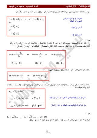 ‫اﻟ‬ ‫اﻟﻔﺼﻞ‬‫ﺜﺎﻟﺚ‬:‫اﻟﻤﺪرس‬ ‫اﻋﺪاد‬ ‫اﻟﻤﺘﻨﺎوب‬ ‫اﻟﺘﻴﺎر‬:‫ﺗﻮﻣﺎن‬ ‫ﻣﺤﻲ‬ ‫ﺳﻌﻴﺪ‬
-45-
‫وﺑﺘﻄ‬ ‫اﻋﻼه‬ ‫اﻟﻤﺨﻄﻄﺎت‬ ‫ﻣﻦ‬‫اﻟﻜﻠﻲ‬ ‫اﻟﺘﯿﺎر‬ ‫ﻧﺠﺪ‬ ‫ﻓﯿﺜﺎﻏﻮرس‬ ‫ﻣﺒﺮھﻨﺔ‬ ‫ﺒﯿﻖ‬)TI(‫ﯾﻠﻲ‬ ‫وﻛﻤﺎ‬ ‫اﻟﺪاﺋﺮة‬ ‫ﻋﻨﺎﺻﺮ‬ ‫وﺣﺴﺐ‬:
‫ﺣﯿﺚ‬:
XI:‫وﯾﺴ‬ ‫اﻟﻤﺤﺼﻠﺔ‬ ‫اﻟﺮادة‬ ‫ﺗﯿﺎر‬‫ﺗﯿﺎر‬ ‫ﺑﯿﻦ‬ ‫اﻟﻔﺮق‬ ‫ﺎوي‬‫اﻟﺮادﺗﯿﻦ‬)‫اﻟﺴﻌﺔ‬ ‫ورادة‬ ‫اﻟﺤﺚ‬ ‫رادة‬‫ان‬ ‫أي‬:)LCX III −=(
‫اﻟﻄﻮر‬ ‫ﻓﺮق‬ ‫زاوﯾﺔ‬ ‫ﺣﺴﺎب‬ ‫ﯾﻤﻜﻦ‬ ‫ﻛﺬﻟﻚ‬)φ(‫اﻟﻜﻠﻲ‬ ‫اﻟﺘﯿﺎر‬ ‫ﺑﯿﻦ‬)‫اﻟﻤﺤﺼﻞ‬(‫واﻟﻔﻮﻟﻄﯿﺔ‬‫ﻣﻦ‬)φtan(‫ﯾﻠﻲ‬ ‫وﻛﻤﺎ‬:
‫اﻟﻘﺪرة‬ ‫ﻋﺎﻣﻞ‬ ‫ﻟﺤﺴﺎب‬ ‫اﻣﺎ‬)pf(‫ﻓﻨﺴﺘﺨﺪم‬)φcos(‫ﯾﻠﻲ‬ ‫وﻛﻤﺎ‬:
‫ﻟﺤﻈﺔ‬ ‫اﯾﺔ‬ ‫ﻓﻲ‬ ‫اﻟﻜﻠﻲ‬ ‫اﻟﺘﯿﺎر‬ ‫ﻻﯾﺠﺎد‬ ‫اﻣﺎ‬)‫اﻻﻧﻲ‬ ‫اﻟﻜﻠﻲ‬ ‫اﻟﺘﯿﺎر‬(‫واﻟﻔﻮﻟﻄﯿﺔ‬‫ﻲ‬‫ﻓ‬‫ﺔ‬‫ﻟﺤﻈ‬ ‫ﺔ‬‫اﯾ‬)‫ﺔ‬‫اﻟﻔﻮﻟﻄﯿ‬‫اﻻﻧﯿ‬‫ﺔ‬(‫ﺴﺘﺨﺪم‬‫ﻓﻨ‬‫ﺎدﻻت‬‫ﻣﻌ‬
‫واﻟﻔﻮﻟﻄﯿﺔ‬ ‫اﻟﺘﯿﺎر‬‫اﻻﺗﯿﺔ‬:
‫ﺣﯿﺚ‬:
f2,V2V,I2I effmeffm π=ω==
‫اﻟﻤﺼﺪر‬ ‫ﻓﻮﻟﻄﯿﺔ‬ ‫ﺗﻤﺜﻞ‬ ‫اﻟﻤﺆﺛﺮة‬ ‫اﻟﻔﻮﻟﻄﯿﺔ‬)V(‫واﻟﺘﯿﺎر‬‫اﻟﻤﺤﺼﻞ‬ ‫اﻟﺘﯿﺎر‬ ‫ﯾﻤﺜﻞ‬ ‫اﻟﻤﺆﺛﺮ‬)TI(.
‫اﻟﺮﺑﻊ‬‫اﻟﺮاﺑﻊ‬)tsin(II
or
‫اﻟﺮﺑﻊ‬‫اﻻول‬)tsin(II
‫اﺳﺎس‬)tsin(VV
m)ins(T
m)ins(T
mins
φ−ω=
φ+ω=
ω=
2
L
2
R
2
T
2
C
2
R
2
T
2
X
2
R
2
T
2
LC
2
R
2
T
III
or
III
or
IIIor)II(II
+=
+=
+=−+=
R
Z
cospfor
I
I
cospf
T
R
=φ==φ=
)LR()CR()CLR(
I
I
tanor
I
I
tanor
I
II
tan
R
L
R
C
R
LC
−−−−
−
=φ=φ
−
=φ
‫ﻟﺪاﺋﺮة‬)R-L-C(‫ﻟﻠﺨﻮاص‬
‫اﻟﺤﺜﯿﺔ‬ ‫او‬ ‫اﻟﺴﻌﻮﯾﺔ‬.
‫ﻟﺪاﺋﺮة‬)R-C(
‫ﻟﺪاﺋﺮة‬)R-L(
‫داﺋﺮة‬)R-L-C(‫اﻟﺴﻌﻮﯾﺔ‬ ‫ﻟﻠﺨﻮاص‬‫داﺋﺮة‬ ‫او‬)R-C(
.
‫داﺋﺮة‬)R-L-C(‫اﻟﺤﺜﯿﺔ‬ ‫ﻟﻠﺨﻮاص‬‫داﺋﺮة‬ ‫او‬)R-L. (
 