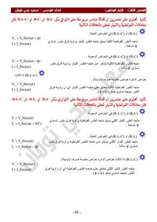 ‫اﻟ‬ ‫اﻟﻔﺼﻞ‬‫ﺜﺎﻟﺚ‬:‫اﻟﻤﺪرس‬ ‫اﻋﺪاد‬ ‫اﻟﻤﺘﻨﺎوب‬ ‫اﻟﺘﻴﺎر‬:‫ﺗﻮﻣﺎن‬ ‫ﻣﺤﻲ‬ ‫ﺳﻌﻴﺪ‬
-48-
‫ﺛﺎﻧﻴﺎ‬:‫ﻋﻠﻰ‬ ‫ﻣﺮﺑﻮﻃﺔ‬ ‫ﻋﻨﺎﺻﺮ‬ ‫ﺛﻼﺛﺔ‬ ‫ﺍﻭ‬ ‫ﻋﻨﺼﺮﻳﻦ‬ ‫ﻋﻠﻰ‬ ‫ﲢﺘﻮﻱ‬‫ﻣﺜﻞ‬ ‫ﺍﻟﺘﻮﺍﱄ‬)R-L(‫ﺍﻭ‬)R-C(‫ﺍﻭ‬)R-L-C(‫ﻓﺎﻥ‬
‫ﺍﻟﺘﺎﻟﻴﺔ‬ ‫ﺑﺎﻟﻌﻼﻗﺎﺕ‬ ‫ﺗﻌﻄﻰ‬ ‫ﻭﺍﻟﺘﻴﺎﺭ‬ ‫ﺍﻟﻔﻮﻟﻄﻴﺔ‬ ‫ﻣﻌﺎﺩﻻﺕ‬:
)R-L(‫او‬)R-L-C(‫اﻟﺤﺜﯿﺔ‬ ‫اﻟﺨﻮاص‬ ‫ﻓﻲ‬.
)t(SinII
)t(SinVV
m
mT
ω=
φ+ω=
)R-C(‫او‬)R-L-C(‫اﻟﺴﻌﻮﯾﺔ‬ ‫اﻟﺨﻮاص‬ ‫ﻓﻲ‬.
)t(SinII
)t(SinVV
m
mT
ω=
φ−ω=
)R-L-C(‫إذا‬‫ﻛﺎﻧﺖ‬
‫ﺻﺮف‬ ‫ﻣﻘﺎوﻣﺔ‬ ‫ﺧﻮاص‬ ‫اﻟﺪاﺋﺮة‬ ‫ﺧﻮاص‬)‫اوﻣﯿﺔ‬. (
)t(SinII
)t(SinVV
m
mT
ω=
ω=
‫ﺛﺎﻧﻴﺎ‬:‫ﻣﺜـﻞ‬ ‫ﺍﻟﺘﻮﺍﺯﻱ‬ ‫ﻋﻠﻰ‬ ‫ﻣﺮﺑﻮﻃﺔ‬ ‫ﻋﻨﺎﺻﺮ‬ ‫ﺛﻼﺛﺔ‬ ‫ﺍﻭ‬ ‫ﻋﻨﺼﺮﻳﻦ‬ ‫ﻋﻠﻰ‬ ‫ﲢﺘﻮﻱ‬)R-C(‫ﺍﻭ‬)R-L(‫ﺍﻭ‬)R-L-C(
‫ﺗﻌﻄ‬ ‫ﻭﺍﻟﺘﻴﺎﺭ‬ ‫ﺍﻟﻔﻮﻟﻄﻴﺔ‬ ‫ﻣﻌﺎﺩﻻﺕ‬ ‫ﻓﺎﻥ‬‫ﺍﻟﺘﺎﻟﻴﺔ‬ ‫ﺑﺎﻟﻌﻼﻗﺎﺕ‬ ‫ﻰ‬:
)R-C(‫او‬)R-L-C(‫اﻟﺴﻌﻮﯾﺔ‬ ‫اﻟﺨﻮاص‬ ‫ﻓﻲ‬.
)90t(SinII
)t(SinVV
mT
m
°+ω=
ω=
)R-L(‫او‬)R-L-C(‫اﻟﺤﺜﯿﺔ‬ ‫اﻟﺨﻮاص‬ ‫ﻓﻲ‬.
)t(SinII
)t(SinVV
mT
m
φ−ω=
ω=
)R-L-C(‫ﺧﻮاص‬ ‫ﻛﺎﻧﺖ‬ ‫إذا‬‫ﺻﺮف‬ ‫ﻣﻘﺎوﻣﺔ‬ ‫ﺧﻮاص‬ ‫اﻟﺪاﺋﺮة‬)‫اوﻣﯿﺔ‬. (
‫ﻣﺘﺠ‬ ‫ﯾﺴﺒﻖ‬ ‫اﻟﻜﻠﯿﺔ‬ ‫ﻟﻠﻔﻮﻟﻄﯿﺔ‬ ‫اﻟﻄﻮر‬ ‫ﻣﺘﺠﮫ‬‫ﺴﺎوي‬‫ﺗ‬ ‫ﻮر‬‫ط‬ ‫ﻓﺮق‬ ‫ﺑﺰاوﯾﺔ‬ ‫ﻟﻠﺘﯿﺎر‬ ‫اﻟﻄﻮر‬ ‫ﮫ‬
φ‫ﻣﻮﺟﺒﺔ‬.
‫ﻮر‬‫ط‬ ‫ﺮق‬‫ﻓ‬ ‫ﺔ‬‫ﺑﺰاوﯾ‬ ‫ﺎر‬‫ﻟﻠﺘﯿ‬ ‫ﻮر‬‫اﻟﻄ‬ ‫ﮫ‬‫ﻣﺘﺠ‬ ‫ﻦ‬‫ﻋ‬ ‫ﺄﺧﺮ‬‫ﯾﺘ‬ ‫ﺔ‬‫اﻟﻜﻠﯿ‬ ‫ﺔ‬‫ﻟﻠﻔﻮﻟﻄﯿ‬ ‫اﻟﻄﻮر‬ ‫ﻣﺘﺠﮫ‬
‫ﺗﺴﺎوي‬φ‫ﺳﺎﻟﺒﺔ‬.
‫ﺮق‬‫ﻓ‬ ‫ﺔ‬‫زاوﯾ‬ ‫ان‬ ‫أي‬ ‫ﺎر‬‫ﻟﻠﺘﯿ‬ ‫ﻮر‬‫اﻟﻄ‬ ‫ﮫ‬‫ﻣﺘﺠ‬ ‫ﻋﻠﻰ‬ ‫ﯾﻨﻄﺒﻖ‬ ‫اﻟﻜﻠﯿﺔ‬ ‫ﻟﻠﻔﻮﻟﻄﯿﺔ‬ ‫اﻟﻄﻮر‬ ‫ﻣﺘﺠﮫ‬
‫ا‬‫ﺻﻔﺮ‬ ‫ﺗﺴﺎوي‬ ‫ﺑﯿﻨﮭﻤﺎ‬ ‫ﻟﻄﻮر‬)0=φ. (
‫ﺴﺎوي‬‫ﺗ‬ ‫ﻮر‬‫ط‬ ‫ﺮق‬‫ﻓ‬ ‫ﺑﺰاوﯾﺔ‬ ‫ﻟﻠﻔﻮﻟﻄﯿﺔ‬ ‫اﻟﻄﻮر‬ ‫ﻣﺘﺠﮫ‬ ‫ﯾﺴﺒﻖ‬ ‫اﻟﻜﻠﻲ‬ ‫ﻟﻠﺘﯿﺎر‬ ‫اﻟﻄﻮر‬ ‫ﻣﺘﺠﮫ‬
φ‫ﻣﻮﺟﺒﺔ‬.
‫ﻮر‬‫ط‬ ‫ﺮق‬‫ﻓ‬ ‫ﺔ‬‫ﺑﺰاوﯾ‬ ‫ﺔ‬‫ﻟﻠﻔﻮﻟﻄﯿ‬ ‫ﻮر‬‫اﻟﻄ‬ ‫ﮫ‬‫ﻣﺘﺠ‬ ‫ﻦ‬‫ﻋ‬ ‫ﺄﺧﺮ‬‫ﯾﺘ‬ ‫ﻲ‬‫اﻟﻜﻠ‬ ‫ﺎر‬‫ﻟﻠﺘﯿ‬ ‫اﻟﻄﻮر‬ ‫ﻣﺘﺠﮫ‬
‫ﺗﺴﺎوي‬φ‫ﺳ‬‫ﺎﻟﺒﺔ‬.
)t(SinII
)t(SinVV
m
mT
ω=
ω=
‫ﺮق‬‫ﻓ‬ ‫ﺔ‬‫زاوﯾ‬ ‫ان‬ ‫أي‬ ‫ﺔ‬‫ﻟﻠﻔﻮﻟﻄﯿ‬ ‫ﻮر‬‫اﻟﻄ‬ ‫ﮫ‬‫ﻣﺘﺠ‬ ‫ﻰ‬‫ﻋﻠ‬ ‫ﯾﻨﻄﺒﻖ‬ ‫اﻟﻜﻠﻲ‬ ‫ﻟﻠﺘﯿﺎر‬ ‫اﻟﻄﻮر‬ ‫ﻣﺘﺠﮫ‬
‫ﺻﻔﺮ‬ ‫ﺗﺴﺎوي‬ ‫ﺑﯿﻨﮭﻤﺎ‬ ‫اﻟﻄﻮر‬)0=φ. (
 