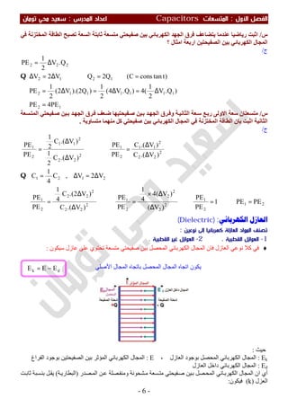 ‫اﻷول‬ ‫اﻟﻔﺼﻞ‬:‫اﻟﻤﺘﺴﻌ‬‫ﺎت‬Capacitors‫اﻟﻤﺪرس‬ ‫اﻋﺪاد‬:‫ﺗﻮﻣﺎن‬ ‫ﻣﺤﻲ‬ ‫ﺳﻌﻴﺪ‬
-6-
‫س‬/‫ﻓﻲ‬ ‫اﻟﻤﺨﺘﺰﻧﺔ‬ ‫اﻟﻄﺎﻗﺔ‬ ‫ﺗﺼﺒﺢ‬ ‫اﻟﺴﻌﺔ‬ ‫ﺛﺎﺑﺘﺔ‬ ‫ﻣﺘﺴﻌﺔ‬ ‫ﺻﻔﯿﺤﺘﻲ‬ ‫ﺑﯿﻦ‬ ‫اﻟﻜﮭﺮﺑﺎﺋﻲ‬ ‫اﻟﺠﮭﺪ‬ ‫ﻓﺮق‬ ‫ﯾﺘﻀﺎﻋﻒ‬ ‫ﻋﻨﺪﻣﺎ‬ ‫رﯾﺎﺿﯿﺎ‬ ‫اﺛﺒﺖ‬
‫؟‬ ‫اﻣﺜﺎل‬ ‫ارﺑﻌﺔ‬ ‫اﻟﺼﻔﯿﺤﺘﯿﻦ‬ ‫ﺑﯿﻦ‬ ‫اﻟﻜﮭﺮﺑﺎﺋﻲ‬ ‫اﻟﻤﺠﺎل‬
‫ج‬/
12
1111112
1212
222
PE4PE
)Q.V
2
1
(4)Q.V4(
2
1
)Q2).(V2(
2
1
PE
)ttanconsC(Q2QV2V
Q.V
2
1
PE
=∴
∆=∆=∆=∴
==⇒∆=∆
∆=
Q
‫س‬/‫ﺔ‬‫اﻟﺜﺎﻧﯿ‬ ‫ﻌﺔ‬‫ﺳ‬ ‫ﻊ‬‫رﺑ‬ ‫اﻻوﻟﻰ‬ ‫ﺳﻌﺔ‬ ‫ﻣﺘﺴﻌﺘﺎن‬‫ﺴﻌﺔ‬‫اﻟﻤﺘ‬ ‫ﻔﯿﺤﺘﻲ‬‫ﺻ‬ ‫ﯿﻦ‬‫ﺑ‬ ‫ﺪ‬‫اﻟﺠﮭ‬ ‫ﺮق‬‫ﻓ‬ ‫ﻌﻒ‬‫ﺿ‬ ‫ﻔﯿﺤﺘﯿﮭﺎ‬‫ﺻ‬ ‫ﯿﻦ‬‫ﺑ‬ ‫ﺪ‬‫اﻟﺠﮭ‬ ‫ﺮق‬‫وﻓ‬
‫اﻟﺜﺎﻧﯿﺔ‬‫ﻣﺘﺴﺎوﯾﺔ‬ ‫ﻣﻨﮭﻤﺎ‬ ‫ﻛﻞ‬ ‫ﺻﻔﯿﺤﺘﻲ‬ ‫ﺑﯿﻦ‬ ‫اﻟﻜﮭﺮﺑﺎﺋﻲ‬ ‫اﻟﻤﺠﺎل‬ ‫ﻓﻲ‬ ‫اﻟﻤﺨﺘﺰﻧﺔ‬ ‫اﻟﻄﺎﻗﺔ‬ ‫ﺑﺎن‬ ‫اﺛﺒﺖ‬.
‫ج‬/
21
2
1
2
2
2
2
2
1
2
22
2
22
2
1
2121
2
22
2
11
2
1
2
22
2
11
2
1
PEPE1
PE
PE
)V(
)V(4
4
1
PE
PE
)V.(C
)V2.(C
4
1
PE
PE
V2V,C
4
1
C
)V.(C
)V.(C
PE
PE
)V.(C
2
1
)V.(C
2
1
PE
PE
=⇒=⇒
∆
∆×
=⇒
∆
∆
=∴
∆=∆=
∆
∆
=⇒
∆
∆
=
Q
‫ﺍﻟﻜﻬﺮﺑﺎﺋﻲ‬ ‫ﺍﻟﻌﺎﺯﻝ‬:)Dielectric(
‫ﻧﻮﻋﻴﻦ‬ ‫إﻟﻰ‬ ‫ﻛﻬﺮﺑﺎﺋﻴﺎ‬ ‫اﻟﻌﺎزﻟﺔ‬ ‫اﻟﻤﻮاد‬ ‫ﺗﺼﻨﻒ‬:
1-‫اﻟﻘﻄ‬ ‫اﻟﻌﻮازل‬‫ﺒﻴﺔ‬.2-‫اﻟﻘﻄﺒﻴﺔ‬ ‫ﻏﻴﺮ‬ ‫اﻟﻌﻮازل‬.
♦‫ﺳﯿﻜﻮن‬ ‫ﻋﺎزل‬ ‫ﻋﻠﻰ‬ ‫ﺗﺤﺘﻮي‬ ‫ﻣﺘﺴﻌﺔ‬ ‫ﺻﻔﯿﺤﺘﻲ‬ ‫ﺑﯿﻦ‬ ‫اﻟﻤﺤﺼﻞ‬ ‫اﻟﻜﮭﺮﺑﺎﺋﻲ‬ ‫اﻟﻤﺠﺎل‬ ‫ﻓﺎن‬ ‫اﻟﻌﺎزل‬ ‫ﻧﻮﻋﻲ‬ ‫ﻛﻼ‬ ‫ﻓﻲ‬:
‫ﺣﯿﺚ‬:
Ek:، ‫اﻟﻌﺎزل‬ ‫ﺑﻮﺟﻮد‬ ‫اﻟﻤﺤﺼﻞ‬ ‫اﻟﻜﮭﺮﺑﺎﺋﻲ‬ ‫اﻟﻤﺠﺎل‬E:‫اﻟ‬ ‫ﺑﯿﻦ‬ ‫اﻟﻤﺆﺛﺮ‬ ‫اﻟﻜﮭﺮﺑﺎﺋﻲ‬ ‫اﻟﻤﺠﺎل‬‫اﻟﻔﺮاغ‬ ‫ﺑﻮﺟﻮد‬ ‫ﺼﻔﯿﺤﺘﯿﻦ‬
Ed:‫اﻟﻌﺎزل‬ ‫داﺧﻞ‬ ‫اﻟﻜﮭﺮﺑﺎﺋﻲ‬ ‫اﻟﻤﺠﺎل‬
‫اﻟﻤﺠﺎ‬ ‫ان‬ ‫أي‬‫ﻔﯿﺤﺘﻲ‬‫ﺻ‬ ‫ﯿﻦ‬‫ﺑ‬ ‫ﺼﻞ‬‫اﻟﻤﺤ‬ ‫ﺎﺋﻲ‬‫اﻟﻜﮭﺮﺑ‬ ‫ل‬‫ﺴﻌﺔ‬‫ﻣﺘ‬‫ﺼﺪر‬‫اﻟﻤ‬ ‫ﻦ‬‫ﻋ‬ ‫ﺼﻠﺔ‬‫وﻣﻨﻔ‬ ‫ﺸﺤﻮﻧﺔ‬‫ﻣ‬)‫ﺔ‬‫اﻟﺒﻄﺎرﯾ‬(‫ﺴﺒﺔ‬‫ﺑﻨ‬ ‫ﻞ‬‫ﯾﻘ‬‫ﺖ‬‫ﺛﺎﺑ‬
‫اﻟﻌﺰل‬)k(‫ﻓﯿﻜﻮن‬:
dk EEE −= ‫ﯾﻜﻮ‬‫اﻷﺻﻠﻲ‬ ‫اﻟﻤﺠﺎل‬ ‫ﺑﺎﺗﺠﺎه‬ ‫اﻟﻤﺤﺼﻞ‬ ‫اﻟﻤﺠﺎل‬ ‫اﺗﺠﺎه‬ ‫ن‬
 