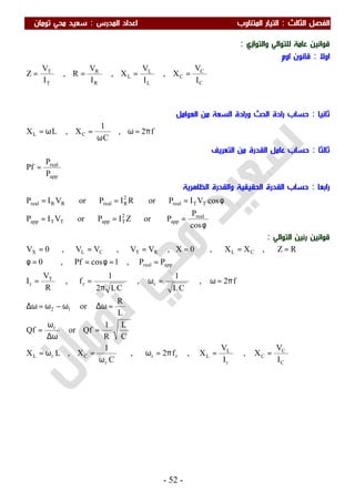 ‫اﻟ‬ ‫اﻟﻔﺼﻞ‬‫ﺜﺎﻟﺚ‬:‫اﻟﻤﺪرس‬ ‫اﻋﺪاد‬ ‫اﻟﻤﺘﻨﺎوب‬ ‫اﻟﺘﻴﺎر‬:‫ﺗﻮﻣﺎن‬ ‫ﻣﺤﻲ‬ ‫ﺳﻌﻴﺪ‬
-52-
‫واﻟﺘﻮازي‬ ‫ﻟﻠﺘﻮاﻟﻲ‬ ‫ﻋﺎﻣﺔ‬ ‫ﻗﻮاﻧﻴﻦ‬:
‫اوﻻ‬:‫اوم‬ ‫ﻗﺎﻧﻮن‬
C
C
C
L
L
L
R
R
T
T
I
V
X,
I
V
X,
I
V
R,
I
V
Z ====
‫ﺛﺎﻧﻴﺎ‬:‫اﻟﻌﻮاﻣﻞ‬ ‫ﻣﻦ‬ ‫اﻟﺴﻌﺔ‬ ‫ورادة‬ ‫اﻟﺤﺚ‬ ‫رادة‬ ‫ﺣﺴﺎب‬
f2,
C
1
X,LX CL π=ω
ω
=ω=
‫ﺛﺎﻟﺜﺎ‬:‫اﻟﺘﻌﺮﻳﻒ‬ ‫ﻣﻦ‬ ‫اﻟﻘﺪرة‬ ‫ﻋﺎﻣﻞ‬ ‫ﺣﺴﺎب‬
app
real
P
P
Pf =
‫راﺑﻌ‬‫ﺎ‬:‫اﻟﻈﺎﻫﺮﻳﺔ‬ ‫واﻟﻘﺪرة‬ ‫اﻟﺤﻘﻴﻘﻴﺔ‬ ‫اﻟﻘﺪرة‬ ‫ﺣﺴﺎب‬
φ
===
φ===
cos
P
PorZIPorVIP
cosVIPorRIPorVIP
real
app
2
TappTTapp
TTreal
2
RrealRRreal
‫اﻟﺘﻮاﻟﻲ‬ ‫رﻧﻴﻦ‬ ‫ﻗﻮاﻧﻴﻦ‬:
C
C
C
r
L
Lrr
r
CrL
r
12
rr
T
r
appreal
CLRTCLX
I
V
X,
I
V
X,f2,
C
1
X,LX
C
L
R
1
QforQf
L
R
or
f2,
CL
1
,
CL2
1
f,
R
V
I
PP,1cosPf,0
RZ,XX,0X,VV,VV,0V
==π=ω
ω
=ω=
=
ω∆
ω
=
=ω∆ω−ω=ω∆
π=ω=ω
π
==
==φ==φ
======
 