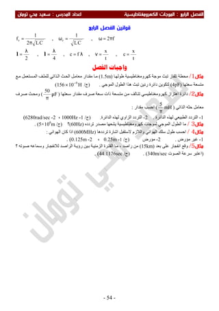 ‫اﻟ‬ ‫اﻟﻔﺼﻞ‬‫ﺮاﺑﻊ‬:‫اﻟﻤﺪرس‬ ‫اﻋﺪاد‬ ‫اﻟﻜﻬﺮوﻣﻐﻨﺎﻃﻴﺴﻴﺔ‬ ‫اﻟﻤﻮﺟﺎت‬:‫ﺗﻮﻣﺎن‬ ‫ﻣﺤﻲ‬ ‫ﺳﻌﻴﺪ‬
-54-
‫اﻟﺮاﺑﻊ‬ ‫اﻟﻔﺼﻞ‬ ‫ﻗﻮاﻧﻴﻦ‬
t
x
c,
t
x
,fc,
4
,
2
f2,
CL
1
,
CL2
1
f rr
==νλ=
λ
=
λ
=
π=ω=ω
π
=
ll
‫ﺍﻟﻔﺼﻞ‬ ‫ﻭﺍﺟﺒﺎﺕ‬
‫ﻣﺜﺎل‬1/‫ﺎ‬‫طﻮﻟﮭ‬ ‫ﻛﮭﺮوﻣﻐﻨﺎطﯿﺴﯿﺔ‬ ‫ﻣﻮﺟﺔ‬ ‫ﺗﺒﺚ‬ ‫ﺗﻠﻔﺎز‬ ‫ﻣﺤﻄﺔ‬)1.5m(‫ﻊ‬‫ﻣ‬ ‫ﺴﺘﻌﻤﻞ‬‫اﻟﻤ‬ ‫ﻒ‬‫ﻟﻠﻤﻠ‬ ‫ﺬاﺗﻲ‬‫اﻟ‬ ‫ﺚ‬‫اﻟﺤ‬ ‫ﻞ‬‫ﻣﻌﺎﻣ‬ ‫ﺪار‬‫ﻣﻘ‬ ‫ﺎ‬‫ﻣ‬
‫ﺳﻌﺘﮭﺎ‬ ‫ﻣﺘﺴﻌﺔ‬)4pF(‫اﻟﻤﻮﺟﻲ‬ ‫اﻟﻄﻮل‬ ‫ھﺬا‬ ‫ﺗﺒﺚ‬ ‫رﻧﯿﻦ‬ ‫داﺋﺮة‬ ‫ﻟﺘﻜﻮﯾﻦ‬.)‫ج‬/H10156 9−
×(
‫ﻣﺜﺎل‬2/‫ﻌﺘﮭﺎ‬‫ﺳ‬ ‫ﺪار‬‫ﻣﻘ‬ ‫ﺮف‬‫ﺻ‬ ‫ﻌﺔ‬‫ﺳ‬ ‫ذات‬ ‫ﺴﻌﺔ‬‫ﻣﺘ‬ ‫ﻦ‬‫ﻣ‬ ‫ﺎﻟﻒ‬‫ﺗﺘ‬ ‫ﻛﮭﺮوﻣﻐﻨﺎطﯿﺴﻲ‬ ‫اھﺘﺰاز‬ ‫داﺋﺮة‬)F
50
µ
π
(‫ﺮف‬‫ﺻ‬ ‫ﺚ‬‫وﻣﺤ‬
‫ﺣﺜ‬ ‫ﻣﻌﺎﻣﻞ‬‫اﻟﺬاﺗﻲ‬ ‫ﮫ‬)mH
5
π
(‫ﻣﻘﺪار‬ ‫اﺣﺴﺐ‬:
1-‫اﻟﺘﺮ‬‫اﻟﺪاﺋﺮة‬ ‫ﻟﮭﺬه‬ ‫اﻟﻄﺒﯿﻌﻲ‬ ‫دد‬.2-‫اﻟﺪاﺋﺮة‬ ‫ﻟﮭﺬه‬ ‫اﻟﺰاوي‬ ‫اﻟﺘﺮدد‬.)‫ج‬/1-1000Hz،2-6280rad/sec(
‫ﻣﺜﺎل‬3/‫ﺗﺮدده‬ ‫ﻣﺼﺪر‬ ‫ﯾﺸﻌﮭﺎ‬ ‫ﻛﮭﺮوﻣﻐﻨﺎطﯿﺴﯿﺔ‬ ‫ﻟﻤﻮﺟﺎت‬ ‫اﻟﻤﻮﺟﻲ‬ ‫اﻟﻄﻮل‬ ‫ﻣﺎ‬)(60Hz‫؟‬)‫ج‬/5×106
m. (
‫ﻣﺜﺎل‬4/‫طﻮ‬ ‫اﺣﺴﺐ‬‫ﺗﺮددھﺎ‬ ‫اﺷﺎرة‬ ‫ﻻﺳﺘﻘﺒﻞ‬ ‫واﻟﻼزم‬ ‫اﻟﮭﻮاﺋﻲ‬ ‫ﺳﻠﻚ‬ ‫ل‬)600MHz(‫اﻟﮭﻮاﺋﻲ‬ ‫ﻛﺎن‬ ‫اذا‬:
1-‫ﻣﺆرض‬ ‫ﻏﯿﺮ‬.2-‫ﻣﺆرض‬)‫ج‬/1-0.25m،2-0.125m. (
‫ﻣﺜﺎل‬5/‫ﺑﻌﺪ‬ ‫ﻋﻠﻰ‬ ‫اﻧﻔﺠﺎر‬ ‫وﻗﻊ‬)15km(‫؟‬ ‫ﻮﺗﮫ‬‫ﺻ‬ ‫ﻤﺎﻋﮫ‬‫وﺳ‬ ‫ﺎر‬‫ﻟﻼﻧﻔﺠ‬ ‫ﺪ‬‫اﻟﺮاﺻ‬ ‫ﺔ‬‫رؤﯾ‬ ‫ﯿﻦ‬‫ﺑ‬ ‫ﺔ‬‫اﻟﺰﻣﻨﯿ‬ ‫ﺮة‬‫اﻟﻔﺘ‬ ‫ﺎ‬‫ﻣ‬ ، ‫راﺻﺪ‬ ‫ﻣﻦ‬
)‫ﺳﺮﻋﺔ‬ ‫اﻋﺘﺒﺮ‬‫اﻟﺼﻮت‬340m/sec. ()‫ج‬/44.1176sec. (
 