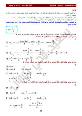 ‫اﻟ‬ ‫اﻟﻔﺼﻞ‬‫ﺨﺎﻣﺲ‬:‫اﻟ‬‫اﻟﻔﻴﺰﻳﺎﺋﻴﺔ‬ ‫ﺒﺼﺮﻳﺎت‬‫اﻟﻤﺪرس‬ ‫اﻋﺪاد‬:‫ﺗﻮﻣﺎن‬ ‫ﻣﺤﻲ‬ ‫ﺳﻌﻴﺪ‬
-57-
‫اﻧﺘﺒﻪ‬/
‫اﻟﻤﻀﻲء‬ ‫اﻟﮭﺪب‬ ‫رﺗﺒﺔ‬)m(‫ﺗﻄﺎﺑﻖ‬‫ﺮﻗﻢ‬‫اﻟ‬ ‫ﻦ‬‫ﻋ‬ ‫ﺪ‬‫واﺣ‬ ‫ﺪار‬‫ﺑﻤﻘ‬ ‫ﻨﻘﺺ‬‫ﺗ‬ ‫ﺘﻢ‬‫اﻟﻤﻌ‬ ‫ﺪب‬‫اﻟﮭ‬ ‫ﺔ‬‫رﺗﺒ‬ ‫ﺎ‬‫ﺑﯿﻨﻤ‬ ، ‫ﺴﺆال‬‫اﻟ‬ ‫ﻲ‬‫ﻓ‬ ‫ﻰ‬‫اﻟﻤﻌﻄ‬ ‫اﻟﺮﻗﻢ‬
‫اﻟﺴﺆال‬ ‫ﻓﻲ‬ ‫اﻟﻤﻌﻄﻰ‬.
‫ﻣﺜﻼ‬:(m=0)، ‫اﻟﻤﻀﻲء‬ ‫اﻟﻤﺮﻛﺰي‬ ‫ﻟﻠﮭﺪب‬)(m=1، ‫اﻻول‬ ‫ﻟﻠﻤﻀﻲء‬m=2)(‫وھﻜﺬا‬ ‫اﻟﺜﺎﻧﻲ‬ ‫اﻟﻤﻀﻲء‬ ‫ﻟﻠﮭﺪب‬
‫ﺑﯿﻨﻤﺎ‬)m=0(، ‫اﻻول‬ ‫اﻟﻤﻌﺘﻢ‬ ‫ﻟﻠﮭﺪب‬)(m=1‫وھﻜﺬا‬ ‫اﻟﺜﺎﻧﻲ‬ ‫اﻟﻤﻌﺘﻢ‬ ‫ﻟﻠﮭﺪب‬.
‫اﻟ‬ ‫اﻣﺎ‬‫اﻟﻤﺘﺠـﺎورة‬ ‫اﻟﻬـﺪب‬ ‫ﺑﻴﻦ‬ ‫ﻔﻮاﺻﻞ‬)‫اﻟﻤﻈﻠﻤـﺔ‬ ‫او‬ ‫اﻟﻤـﻀﻴﺌﺔ‬(‫ﻟﻬـﺎ‬ ‫وﻳﺮﻣـﺰ‬ ‫اﻟﻬـﺪب‬ ‫ﻓﺎﺻـﻠﺔ‬ ‫ﻓﺘـﺴﻤﻰ‬)∆y(‫وﺗﻌﻄـﻰ‬‫وﻓﻘـﺎ‬
‫اﻻﺗﻴﺔ‬ ‫ﻟﻠﻌﻼﻗﺔ‬:
‫ﺣﯿﺚ‬)∆y(‫ﻣﺘﺘﺎﻟﯿﯿﻦ‬ ‫ھﺪﺑﯿﻦ‬ ‫ﺑﯿﻦ‬ ‫اﻟﺒﻌﺪ‬ ‫او‬ ‫اﻟﺘﺪاﺧﻞ‬ ‫ھﺪب‬ ‫ﺑﯿﻦ‬ ‫اﻟﺒﻌﺪ‬ ‫او‬ ‫اﻟﮭﺪب‬ ‫ﻓﺎﺻﻠﺔ‬)‫ﻣﻌﺘﻤﯿﻦ‬ ‫او‬ ‫ﻣﻀﯿﺌﯿﻦ‬.(
‫س‬/‫ﻋﻼ‬ ‫اﺷﺘﻖ‬ ‫ﯾﻮﻧﻚ‬ ‫ﺗﺠﺮﺑﺔ‬ ‫ﻓﻲ‬‫اﻟﺘﺪاﺧﻞ‬ ‫ھﺪب‬ ‫ﺑﯿﻦ‬ ‫اﻟﻔﺎﺻﻠﺔ‬ ‫ﻟﺤﺴﺎب‬ ‫ﻗﺔ‬.
‫ج‬/
d
L
)
2
1
m
2
3
m(
d
L
y
)]
2
1
m()
2
3
m[(
d
L
d
L)
2
1
m(
d
L)
2
3
m(
yyy
or
d
L
)m1m(
d
L
d
Lm
d
L)1m(
yyy
2
1
m
2
3
m
m1m
λ
=−−+
λ
=∆
+−+
λ
=
λ+
−
λ+
=−=∆
λ
=−+
λ
=
λ
−
λ+
=−=∆
++
+
‫س‬/‫اﻟﻤﺮﻛﺰ‬ ‫ﻋﻦ‬ ‫اﻟﺸﺎﺷﺔ‬ ‫ﻋﻠﻰ‬ ‫اﻟﻤﻀﯿﺌﺔ‬ ‫اﻟﮭﺪب‬ ‫ﻣﻮاﻗﻊ‬ ‫ﻟﺤﺴﺎب‬ ‫ﻋﻼﻗﺔ‬ ‫اﺷﺘﻖ‬ ‫ﯾﻮﻧﻚ‬ ‫ﺗﺠﺮﺑﺔ‬ ‫ﻓﻲ‬.
‫ج‬/
d
Lm
y
L
y
.dm
)
L
y
(tan
L
y
sintansin
sindmsind
m
λ
=⇒=λ∴
=θ=θ⇒θ=θ
θ=λ⇒θ=∆
λ=∆
Q
l
l
‫س‬/‫اﻟﻤﺮﻛﺰ‬ ‫ﻋﻦ‬ ‫اﻟﺸﺎﺷﺔ‬ ‫ﻋﻠﻰ‬ ‫اﻟﻤﻌﺘﻤﺔ‬ ‫اﻟﮭﺪب‬ ‫ﻣﻮاﻗﻊ‬ ‫ﻟﺤﺴﺎب‬ ‫ﻋﻼﻗﺔ‬ ‫اﺷﺘﻖ‬ ‫ﯾﻮﻧﻚ‬ ‫ﺗﺠﺮﺑﺔ‬ ‫ﻓﻲ‬.
‫ج‬/
d
L)
2
1
m(
y
L
y
.d)
2
1
m(
)
L
y
(tan
L
y
sintansin
sind)
2
1
m(sind
)
2
1
m(
λ+
=⇒=λ+∴
=θ=θ⇒θ=θ
θ=λ+⇒θ=∆
λ+=∆
Q
l
l
d
L
y
λ
=∆
 