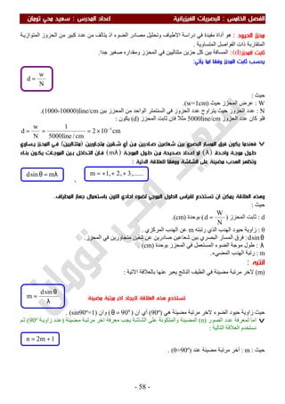 ‫اﻟ‬ ‫اﻟﻔﺼﻞ‬‫ﺨﺎﻣﺲ‬:‫اﻟ‬‫اﻟﻔﻴﺰﻳﺎﺋﻴﺔ‬ ‫ﺒﺼﺮﻳﺎت‬‫اﻟﻤﺪرس‬ ‫اﻋﺪاد‬:‫ﺗﻮﻣﺎن‬ ‫ﻣﺤﻲ‬ ‫ﺳﻌﻴﺪ‬
-58-
‫اﻟﺤﻴﻮد‬ ‫ﻣﺤﺰز‬:‫ھﻮ‬‫أداة‬‫ﻓﻲ‬ ‫ﻣﻔﯿﺪة‬‫و‬ ‫اﻻطﯿﺎف‬ ‫دراﺳﺔ‬‫ﺔ‬‫اﻟﻤﺘﻮازﯾ‬ ‫اﻟﺤﺰوز‬ ‫ﻣﻦ‬ ‫ﻛﺒﯿﺮ‬ ‫ﻋﺪد‬ ‫ﻣﻦ‬ ‫ﯾﺘﺎﻟﻒ‬ ‫اذ‬ ‫اﻟﻀﻮء‬ ‫ﻣﺼﺎدر‬ ‫ﺗﺤﻠﯿﻞ‬
‫اﻟﻤﺘﻘﺎرﺑﺔ‬‫اﻟﻤﺘﺴﺎوﯾﺔ‬ ‫اﻟﻔﻮاﺻﻞ‬ ‫ذات‬.
‫اﻟﻤﺤﺰز‬ ‫ﺛﺎﺑﺖ‬)d(:‫ﺑ‬ ‫اﻟﻤﺴﺎﻓﺔ‬‫ﺟﺪا‬ ‫ﺻﻐﯿﺮ‬ ‫وﻣﻘﺪاره‬ ‫اﻟﻤﺤﺰز‬ ‫ﻓﻲ‬ ‫ﻣﺘﺘﺎﻟﯿﯿﻦ‬ ‫ﺣﺰﯾﻦ‬ ‫ﻛﻞ‬ ‫ﯿﻦ‬.
‫ﻟ‬ ‫وﻓﻘﺎ‬ ‫اﻟﻤﺤﺰز‬ ‫ﺛﺎﺑﺖ‬ ‫ﻳﺤﺴﺐ‬‫ﻤﺎ‬‫ﻳﺄﺗﻲ‬:
‫ﺣﯿﺚ‬:
W:‫اﻟﻤﺤﺰز‬ ‫ﻋﺮض‬‫ﺣﯿﺚ‬)w=1cm(.
N:‫اﻟﺤﺰوز‬ ‫ﻋﺪد‬‫ﺑﯿﻦ‬ ‫اﻟﻤﺤﺰز‬ ‫ﻣﻦ‬ ‫اﻟﻮاﺣﺪ‬ ‫اﻟﺴﻨﺘﻤﺘﺮ‬ ‫ﻓﻲ‬ ‫اﻟﺤﺰوز‬ ‫ﻋﺪد‬ ‫ﯾﺘﺮاوح‬ ‫ﺣﯿﺚ‬(1000-10000)line/cm.
‫اﻟﺤﺰوز‬ ‫ﻋﺪد‬ ‫ﻛﺎن‬ ‫ﻓﻠﻮ‬5000line/cm‫اﻟﻤﺤﺰز‬ ‫ﺛﺎﺑﺖ‬ ‫ﻓﺎن‬ ‫ﻣﺜﻼ‬)d(‫ﯾﻜﻮن‬:
cm102
cm/line5000
1
N
w
d 4−
×===
v‫ﻓ‬‫ﻳﻜﻮن‬ ‫ﻌﻨﺪﻣﺎ‬‫اﻟﺒﺼﺮي‬ ‫اﻟﻤﺴﺎر‬ ‫ﻓﺮق‬‫ﻣﺘﺠـﺎورﻳﻦ‬ ‫ﺷـﻘﻴﻦ‬ ‫أي‬ ‫ﻣـﻦ‬ ‫ﺻـﺎدرﻳﻦ‬ ‫ﺷﻌﺎﻋﻴﻦ‬ ‫ﺑﻴﻦ‬)‫ﻣﺘﺘـﺎﻟﻴﻴﻦ‬(‫ﻳـﺴﺎوي‬ ‫اﻟﻤﺤـﺰز‬ ‫ﻓـﻲ‬
‫ـﺪة‬‫ـ‬‫واﺣ‬ ‫ـﺔ‬‫ـ‬‫ﻣﻮﺟ‬ ‫ـﻮل‬‫ـ‬‫ﻃ‬)λ(‫ـﺔ‬‫ـ‬‫اﻟﻤﻮﺟ‬ ‫ـﻮل‬‫ـ‬‫ﻃ‬ ‫ـﻦ‬‫ـ‬‫ﻣ‬ ‫ـﺤﻴﺤﺔ‬‫ـ‬‫ﺻ‬ ‫ـﺪاد‬‫ـ‬‫اﻋ‬ ‫او‬)λm(‫ـﺪاﺧﻞ‬‫ـ‬‫اﻟﺘ‬ ‫ـﺎن‬‫ـ‬‫ﻓ‬‫ـﻮن‬‫ـ‬‫ﻳﻜ‬ ‫ـﺎت‬‫ـ‬‫اﻟﻤﻮﺟ‬ ‫ـﻴﻦ‬‫ـ‬‫ﺑ‬‫ـﺎء‬‫ـ‬‫ﺑﻨ‬
‫ﻣﻀﻴﺌﺔ‬ ‫اﻟﻬﺪب‬ ‫وﺗﻈﻬﺮ‬‫اﻟﺸﺎﺷﺔ‬ ‫ﻋﻠﻰ‬‫ووﻓ‬‫ﻟﻠﻌﻼﻗﺔ‬ ‫ﻘﺎ‬‫اﻵﺗﻴﺔ‬:
,
‫اﻟﻤﻄﻴﺎف‬ ‫ﺟﻬﺎز‬ ‫ﺑﺎﺳﺘﻌﻤﺎل‬ ‫اﻟﻠﻮن‬ ‫اﺣﺎدي‬ ‫ﻟﻀﻮء‬ ‫اﻟﻤﻮﺟﻲ‬ ‫اﻟﻄﻮل‬ ‫ﻟﻘﻴﺎس‬ ‫ﺗﺴﺘﺨﺪم‬ ‫ان‬ ‫ﻳﻤﻜﻦ‬ ‫اﻟﻌﻼﻗﺔ‬ ‫وﻫﺬه‬.
‫ﺣﯿﺚ‬:
d:‫اﻟﻤﺤﺰز‬ ‫ﺛﺎﺑﺖ‬)
N
W
d =(‫ﺑﻮﺣﺪة‬)cm.(
θ:‫اﻟﮭﺪ‬ ‫ﺣﯿﻮد‬ ‫زاوﯾﺔ‬‫رﺗﺒﺘﮫ‬ ‫اﻟﺬي‬ ‫ب‬m‫اﻟﻤﺮﻛﺰي‬ ‫اﻟﮭﺪب‬ ‫ﻋﻦ‬.
θsind:‫اﻟﻤﺤﺰز‬ ‫ﻓﻲ‬ ‫ﻣﺘﺠﺎورﯾﻦ‬ ‫ﺷﻘﯿﻦ‬ ‫ﻋﻦ‬ ‫ﺻﺎدرﯾﻦ‬ ‫ﺷﻌﺎﻋﯿﻦ‬ ‫ﺑﯿﻦ‬ ‫اﻟﺒﺼﺮي‬ ‫اﻟﻤﺴﺎر‬ ‫ﻓﺮق‬.
λ:‫ﺑﻮﺣﺪة‬ ‫اﻟﻤﺤﺰز‬ ‫ﻓﻲ‬ ‫اﻟﻤﺴﺘﻌﻤﻞ‬ ‫اﻟﻀﻮء‬ ‫ﻣﻮﺟﺔ‬ ‫طﻮل‬)cm. (
m:‫اﻟﻤﻀﻲء‬ ‫اﻟﮭﺪب‬ ‫رﺗﺒﺔ‬.
‫اﻧﺘﺒﻪ‬:
)m(‫اﻟﻄ‬ ‫ﻓﻲ‬ ‫ﻣﻀﯿﺌﺔ‬ ‫ﻣﺮﺗﺒﺔ‬ ‫ﻻﺧﺮ‬‫اﻻﺗﯿﺔ‬ ‫ﺑﺎﻟﻌﻼﻗﺔ‬ ‫ﻋﻨﮭﺎ‬ ‫ﯾﻌﺒﺮ‬ ‫اﻟﻨﺎﺗﺞ‬ ‫ﯿﻒ‬:
‫ھﻲ‬ ‫ﻣﻀﯿﺌﺔ‬ ‫ﻣﺮﺗﺒﺔ‬ ‫ﻻﺧﺮ‬ ‫اﻟﻀﻮء‬ ‫ﺣﯿﻮد‬ ‫زاوﯾﺔ‬ ‫ﺣﯿﺚ‬)90º(‫ان‬ ‫أي‬)°=θ 90(‫وان‬)sin90º=1. (
v‫اﻟﺼﻮر‬ ‫ﻋﺪد‬ ‫ﻟﻤﻌﺮﻓﺔ‬ ‫اﻣﺎ‬)n(‫ﯾﺠﺐ‬ ‫اﻟﺸﺎﺷﺔ‬ ‫ﻋﻠﻰ‬ ‫واﻟﻤﺘﻜﻮﻧﺔ‬ ‫اﻟﻤﻀﯿﺌﺔ‬‫ﻀﯿﺌﺔ‬‫ﻣ‬ ‫ﺔ‬‫ﻣﺮﺗﺒ‬ ‫اﺧﺮ‬ ‫ﻣﻌﺮﻓﺔ‬)‫ﺔ‬‫زاوﯾ‬ ‫ﺪ‬‫ﻋﻨ‬90º(‫ﻢ‬‫ﺛ‬
‫اﻟﺘﺎﻟﯿﺔ‬ ‫اﻟﻌﻼﻗﺔ‬ ‫ﻧﺴﺘﺨﺪم‬:
‫ﺣﯿﺚ‬:m:‫ﻋﻨﺪ‬ ‫ﻣﻀﯿﺌﺔ‬ ‫ﻣﺮﺗﺒﺔ‬ ‫آﺧﺮ‬)θ=90º. (
1m2n +=
‫ﻣﻀﻴﺌﺔ‬ ‫ﻣﺮﺗﺒﺔ‬ ‫اﺧﺮ‬ ‫ﻻﻳﺠﺎد‬ ‫اﻟﻌﻼﻗﺔ‬ ‫ﻫﺬه‬ ‫ﺗﺴﺘﺨﺪم‬
......,3,2,1m +++=λ=θ msind
N
w
d =
λ
θ
=
sind
m
 