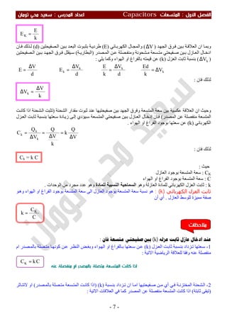 ‫اﻷول‬ ‫اﻟﻔﺼﻞ‬:‫اﻟﻤﺘﺴﻌ‬‫ﺎت‬Capacitors‫اﻟﻤﺪرس‬ ‫اﻋﺪاد‬:‫ﺗﻮﻣﺎن‬ ‫ﻣﺤﻲ‬ ‫ﺳﻌﻴﺪ‬
-7-
‫و‬‫ﺪ‬‫اﻟﺠﮭ‬ ‫ﺮق‬‫ﻓ‬ ‫ﯿﻦ‬‫ﺑ‬ ‫ﺔ‬‫اﻟﻌﻼﻗ‬ ‫ان‬ ‫ﺎ‬‫ﺑﻤ‬)V∆(‫ﺎﺋﻲ‬‫اﻟﻜﮭﺮﺑ‬ ‫ﺎل‬‫واﻟﻤﺠ‬)E(‫ﺼﻔﯿﺤﺘﯿﻦ‬‫اﻟ‬ ‫ﯿﻦ‬‫ﺑ‬ ‫ﺪ‬‫اﻟﺒﻌ‬ ‫ﻮت‬‫ﺑﺜﺒ‬ ‫ﺔ‬‫طﺮدﯾ‬)d(‫ﺎن‬‫ﻓ‬ ‫ﺬﻟﻚ‬‫ﻟ‬
‫ﺼﺪر‬ ‫اﻟﻤ‬ ‫ﻦ‬ ‫ﻋ‬ ‫ﺼﻠﺔ‬ ‫وﻣﻨﻔ‬ ‫ﺸﺤﻮﻧﺔ‬ ‫ﻣ‬ ‫ﺴﻌﺔ‬ ‫ﻣﺘ‬ ‫ﻔﯿﺤﺘﻲ‬ ‫ﺻ‬ ‫ﯿﻦ‬ ‫ﺑ‬ ‫ﺎزل‬ ‫اﻟﻌ‬ ‫ﺎل‬ ‫ادﺧ‬)‫ﺔ‬ ‫اﻟﺒﻄﺎرﯾ‬(‫ﺼﻔﯿﺤﺘﯿﻦ‬ ‫اﻟ‬ ‫ﯿﻦ‬ ‫ﺑ‬ ‫ﺪ‬ ‫اﻟﺠﮭ‬ ‫ﺮق‬‫ﻓ‬ ‫ﯿﻘﻠﻞ‬ ‫ﺳ‬
)kV∆(‫ﺑﻨﺴﺒﺔ‬‫اﻟﻌﺰل‬ ‫ﺛﺎﺑﺖ‬)k(‫وﻛ‬ ‫اﻟﮭﻮاء‬ ‫او‬ ‫ﺑﺎﻟﻔﺮاغ‬ ‫ﻗﯿﻤﺘﮫ‬ ‫ﻋﻦ‬‫ﯾﻠﻲ‬ ‫ﻤﺎ‬:
k
kk
k V
k
Ed
d
V
k
E
d
V
E
d
V
E ∆=⇒
∆
=⇒
∆
=⇒
∆
=
‫ﻓﺎن‬ ‫ﻟﺬﻟﻚ‬:
‫وﺣﯿﺚ‬‫اﻟﺸﺤﻨﺔ‬ ‫ﻣﻘﺪار‬ ‫ﺛﺒﻮت‬ ‫ﻋﻨﺪ‬ ‫ﺻﻔﯿﺤﺘﯿﮭﺎ‬ ‫ﺑﯿﻦ‬ ‫اﻟﺠﮭﺪ‬ ‫وﻓﺮق‬ ‫اﻟﻤﺘﺴﻌﺔ‬ ‫ﺳﻌﺔ‬ ‫ﺑﯿﻦ‬ ‫ﻋﻜﺴﯿﺔ‬ ‫اﻟﻌﻼﻗﺔ‬ ‫ان‬)‫ﺖ‬‫ﻛﺎﻧ‬ ‫اذا‬ ‫ﺸﺤﻨﺔ‬‫اﻟ‬ ‫ﺗﺜﺒﺖ‬
‫اﻟﻤﺼﺪر‬ ‫ﻋﻦ‬ ‫ﻣﻨﻔﺼﻠﺔ‬ ‫اﻟﻤﺘﺴﻌﺔ‬(‫ﺎن‬‫ﻓ‬‫ﺎل‬‫إدﺧ‬‫ﯿﺆدي‬‫ﺳ‬ ‫ﺴﻌﺔ‬‫اﻟﻤﺘ‬ ‫ﻔﯿﺤﺘﻲ‬‫ﺻ‬ ‫ﯿﻦ‬‫ﺑ‬ ‫ﺎزل‬‫اﻟﻌ‬‫ﺎ‬‫زﯾ‬ ‫ﻰ‬‫إﻟ‬‫ﻌﺘﮭﺎ‬‫ﺳ‬ ‫دة‬‫ﺰل‬‫اﻟﻌ‬ ‫ﺖ‬‫ﺛﺎﺑ‬ ‫ﺴﺒﺔ‬‫ﺑﻨ‬
‫اﻟﻜﮭﺮﺑﺎﺋﻲ‬)k(‫اﻟﻔﺮا‬ ‫ﺑﻮﺟﻮد‬ ‫ﺳﻌﺘﮭﺎ‬ ‫ﻋﻦ‬‫اﻟﮭﻮاء‬ ‫او‬ ‫غ‬.
V
Q
k
k
V
Q
V
Q
C
k
k
k
∆
=
∆
=
∆
=
‫ﻓﺎن‬ ‫ﻟﺬﻟﻚ‬:
‫ﺣﯿﺚ‬:
CK:‫اﻟﻌﺎزل‬ ‫ﺑﻮﺟﻮد‬ ‫اﻟﻤﺘﺴﻌﺔ‬ ‫ﺳﻌﺔ‬
C:‫اﻟﮭﻮاء‬ ‫او‬ ‫اﻟﻔﺮاغ‬ ‫ﺑﻮﺟﻮد‬ ‫اﻟﻤﺘﺴﻌﺔ‬ ‫ﺳﻌﺔ‬
k:‫اﻟﻌﺎزﻟﺔ‬ ‫ﻟﻠﻤﺎدة‬ ‫اﻟﻜﮭﺮﺑﺎﺋﻲ‬ ‫اﻟﻌﺰل‬ ‫ﺛﺎﺑﺖ‬‫وھﻮ‬‫ﻟﻠﻤﺎدة‬ ‫اﻟﻨﺴﺒﯿﺔ‬ ‫اﻟﺴﻤﺎﺣﯿﺔ‬‫اﻟﻮﺣﺪات‬ ‫ﻣﻦ‬ ‫ﻣﺠﺮد‬ ‫ﻋﺪد‬ ‫وھﻮ‬.
‫اﻟﻜﮫﺮﺑﺎﺋﻲ‬ ‫اﻟﻌﺰل‬ ‫ﺛﺎﺑﺖ‬)k: (‫ﻧﺴﺒﺔ‬ ‫ھﻮ‬‫ﻮ‬‫وھ‬ ‫اﻟﮭﻮاء‬ ‫او‬ ‫اﻟﻔﺮاغ‬ ‫ﺑﻮﺟﻮد‬ ‫اﻟﻤﺘﺴﻌﺔ‬ ‫ﺳﻌﺔ‬ ‫اﻟﻰ‬ ‫اﻟﻌﺎزل‬ ‫ﺑﻮﺟﻮد‬ ‫اﻟﻤﺘﺴﻌﺔ‬ ‫ﺳﻌﺔ‬
‫اﻟﻌﺎزل‬ ‫ﻟﻠﻮﺳﻂ‬ ‫ﻣﻤﯿﺰة‬ ‫ﺻﻔﺔ‬.‫أن‬ ‫أي‬
‫ﻋﺎﺯﻝ‬ ‫ﺍﺩﺧﺎﻝ‬ ‫ﻋﻨﺪ‬‫ﻋﺰﻟﻪ‬ ‫ﺛﺎﺑﺖ‬)k(‫ﻓﺎﻥ‬ ‫ﻣﺘﺴﻌﺔ‬ ‫ﺻﻔﻴﺤﺘﻲ‬ ‫ﺑﲔ‬:
1-‫ﺰداد‬‫ﺗ‬ ‫ﻌﺘﮭﺎ‬‫ﺳ‬‫ﺰل‬‫اﻟﻌ‬ ‫ﺖ‬‫ﺛﺎﺑ‬ ‫ﺴﺒﺔ‬‫ﺑﻨ‬)k(‫ام‬ ‫ﺼﺪر‬ ‫ﺑﺎﻟﻤ‬ ‫ﺼﻠﺔ‬ ‫ﻣﺘ‬ ‫ﺎ‬‫ﻛﻮﻧﮭ‬ ‫ﻦ‬ ‫ﻋ‬ ‫ﺮ‬‫اﻟﻨﻈ‬ ‫ﺾ‬ ‫وﺑﻐ‬ ‫ﻮاء‬‫اﻟﮭ‬ ‫او‬ ‫ﺎﻟﻔﺮاغ‬ ‫ﺑ‬ ‫ﻌﺘﮭﺎ‬‫ﺳ‬ ‫ﻦ‬ ‫ﻋ‬
‫اﻻﺗﯿﺔ‬ ‫اﻟﺮﯾﺎﺿﯿﺔ‬ ‫ﻟﻠﻌﻼﻗﺔ‬ ‫وﻓﻘﺎ‬ ‫ﻋﻨﮫ‬ ‫ﻣﻨﻔﺼﻠﺔ‬:
‫ﻋﻨﻪ‬ ‫ﻣﻨﻔﺼﻠﺔ‬ ‫ام‬ ‫ﺑﺎﻟﻤﺼﺪر‬ ‫ﻣﺘﺼﻠﺔ‬ ‫اﻟﻤﺘﺴﻌﺔ‬ ‫ﻛﺎﻧﺖ‬ ‫اذا‬
2-‫ﺰداد‬‫ﺗ‬ ‫ان‬ ‫ﺎ‬ ‫اﻣ‬ ‫ﻔﯿﺤﺘﯿﮭﺎ‬ ‫ﺻ‬ ‫ﻦ‬ ‫ﻣ‬ ‫أي‬ ‫ﻲ‬ ‫ﻓ‬ ‫ﺔ‬ ‫اﻟﻤﺨﺘﺰﻧ‬ ‫ﺸﺤﻨﺔ‬‫اﻟ‬‫ﺴﺒﺔ‬ ‫ﺑﻨ‬)k()‫اذا‬‫ﺼﺪر‬ ‫ﺑﺎﻟﻤ‬ ‫ﺼﻠﺔ‬ ‫ﻣﺘ‬ ‫ﺴﻌﺔ‬ ‫اﻟﻤﺘ‬ ‫ﺖ‬‫ﻛﺎﻧ‬(‫ﻻ‬ ‫او‬‫ﺎﺛﺮ‬ ‫ﺗﺘ‬
)‫ﺛﺎﺑﺘﺔ‬ ‫ﺗﺒﻘﻰ‬(‫اﻻﺗﯿﺔ‬ ‫اﻟﻌﻼﻗﺎت‬ ‫ﻓﻲ‬ ‫ﻛﻤﺎ‬ ‫اﻟﻤﺼﺪر‬ ‫ﻋﻦ‬ ‫ﻣﻨﻔﺼﻠﺔ‬ ‫اﻟﻤﺘﺴﻌﺔ‬ ‫ﻛﺎﻧﺖ‬ ‫اذا‬:
CkCK =
‫ﻣﻼﺣﻈﺎت‬
Ck = k C
k
V
Vk
∆
=∆
k
E
EK =
C
C
k K
=
 