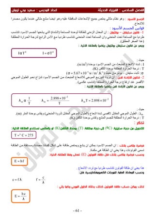 ‫اﻟ‬ ‫اﻟﻔﺼﻞ‬‫ﺴﺎدس‬:‫اﻟ‬‫اﻟﺤﺪﻳﺜﺔ‬ ‫ﻔﻴﺰﻳﺎء‬‫اﻟﻤﺪرس‬ ‫اﻋﺪاد‬:‫ﺗﻮﻣﺎن‬ ‫ﻣﺤﻲ‬ ‫ﺳﻌﻴﺪ‬
-61-
‫اﻻﺳﻮد‬ ‫اﻟﺠﺴﻢ‬:‫ﺟﻤﯿﻊ‬ ‫ﯾﻤﺘﺺ‬ ‫ﻣﺜﺎﻟﻲ‬ ‫ﻧﻈﺎم‬ ‫وھﻮ‬‫اﻹﺷﻌﺎﻋﺎت‬‫ﺼﺪرا‬‫ﻣ‬ ‫ﻮن‬‫ﯾﻜ‬ ‫ﺪﻣﺎ‬‫ﻋﻨ‬ ‫ﺎﻟﻲ‬‫ﻣﺜ‬ ‫ﺸﻊ‬‫ﻣ‬ ‫ﻀﺎ‬‫اﯾ‬ ‫ﻮ‬‫وھ‬ ‫ﻋﻠﯿﮫ‬ ‫اﻟﺴﺎﻗﻄﺔ‬
‫ﻟﻼﺷﻌﺎع‬.
‫اﻟﺠﺴﻢ‬ ‫ﻗﻮاﻧﯿﻦ‬‫اﻷﺳﻮد‬:
1-‫ﺳﺘﻴﻔﺎن‬ ‫ﻗﺎﻧﻮن‬–‫ﺑﻮﻟﺘﺰﻣﺎن‬:‫ﺴﺎﺣﺔ‬‫اﻟﻤ‬ ‫ﺪة‬‫ﻟﻮﺣ‬ ‫ﺔ‬‫ﻟﻠﻄﺎﻗ‬ ‫اﻟﺰﻣﻨﻲ‬ ‫اﻟﻤﻌﺪل‬ ‫ان‬)‫ﺸﺪة‬‫اﻟ‬(‫ﻮد‬‫اﻻﺳ‬ ‫ﺴﻢ‬‫اﻟﺠ‬ ‫ﺸﻌﮭﺎ‬‫ﯾ‬ ‫ﻲ‬‫اﻟﺘ‬‫ﺐ‬‫ﺗﺘﻨﺎﺳ‬
‫ﺗﺤﺖ‬ ‫اﻟﻤﺴﺎﺣﺔ‬ ‫ﻣﻊ‬ ‫طﺮدﯾﺎ‬‫ﺔ‬‫اﻟﻤﻄﻠﻘ‬ ‫ﺮارة‬‫اﻟﺤ‬ ‫ﺔ‬‫ﻟﺪرﺟ‬ ‫ﻊ‬‫اﻟﺮاﺑ‬ ‫اﻻس‬ ‫ﻊ‬‫ﻣ‬ ‫ﺎ‬‫طﺮدﯾ‬ ‫ﺐ‬‫ﺗﺘﻨﺎﺳ‬ ‫ﻲ‬‫اﻟﻤﻨﺤﻨ‬ ‫ﺗﺤﺖ‬ ‫اﻟﻤﺴﺎﺣﺔ‬ ‫وان‬ ‫اﻟﻤﻨﺤﻨﻲ‬
)‫اﻟﻤﻄﻠﻖ‬ ‫اﻟﺼﻔﺮ‬ ‫ﻋﺪا‬.(
‫اﻻﺗﻴﺔ‬ ‫ﺑﺎﻟﻌﻼﻗﺔ‬ ‫رﻳﺎﺿﻴﺎ‬ ‫ﺑﻮﻟﺘﺰﻣﺎن‬ ‫ﺳﺘﻴﻔﺎن‬ ‫ﻗﺎﻧﻮن‬ ‫ﻋﻦ‬ ‫وﻳﻌﺒﺮ‬:
‫ﺣﯿﺚ‬:
I:‫اﻹﺷﻌﺎع‬ ‫ﺷﺪة‬‫اﻻﺳﻮد‬ ‫اﻟﺠﺴﻢ‬ ‫ﻣﻦ‬ ‫اﻟﻤﻨﺒﻌﺚ‬‫ﺑﻮﺣﺪة‬)w/m2
.(
T:‫درﺟﺔ‬‫اﻟﻜﻠﻔﻦ‬ ‫ﺑﻮﺣﺪة‬ ‫اﻟﻤﻄﻠﻘﺔ‬ ‫اﻟﺤﺮارة‬َ)K.(
σ:‫ﺳﺘﯿﻔﺎن‬ ‫ﺛﺎﺑﺖ‬–‫ﺣﯿﺚ‬ ‫ﺑﻮﻟﺘﺰﻣﺎن‬)428
K.m/w1067.5 −
×=σ(
2-‫ـﻦ‬‫ـ‬‫ﻟﻔ‬ ‫ـﺔ‬‫ـ‬‫اﻻزاﺣ‬ ‫ـﺎﻧﻮن‬‫ـ‬‫ﻗ‬:‫ذروة‬ ‫ان‬‫ﻮﺟﻲ‬‫اﻟﻤ‬ ‫ﻊ‬‫اﻟﺘﻮزﯾ‬‫ﺴﻢ‬‫اﻟﺠ‬ ‫ﻦ‬‫ﻣ‬ ‫ﺚ‬‫اﻟﻤﻨﺒﻌ‬ ‫ﻌﺎع‬‫ﻟﻼﺷ‬‫ﻮد‬‫اﻷﺳ‬‫ﻮﺟﻲ‬ ‫اﻟﻤ‬ ‫ﻮل‬‫اﻟﻄ‬ ‫ﻮ‬‫ﻧﺤ‬ ‫ﺰاح‬‫ﺗﻨ‬
‫اﻷﻗﺼﺮ‬‫اﻟﻤﻄﻠﻘﺔ‬ ‫اﻟﺤﺮارة‬ ‫درﺟﺔ‬ ‫ارﺗﻔﺎع‬ ‫ﻋﻨﺪ‬)‫ﺗ‬‫ﻋﻜﺴﻲ‬ ‫ﻨﺎﺳﺐ‬(.
‫ﻗﺎﻧﻮن‬ ‫ﻋﻦ‬ ‫وﻳﻌﺒﺮ‬‫ﻟﻔﻦ‬ ‫اﻻزاﺣﺔ‬‫اﻻﺗﻴﺔ‬ ‫ﺑﺎﻟﻌﻼﻗﺔ‬ ‫رﻳﺎﺿﻴﺎ‬:
‫ﺣﯿﺚ‬:
λm:‫اﻟﻤﻘﺎﺑﻞ‬ ‫اﻟﻤﻮﺟﻲ‬ ‫اﻟﻄﻮل‬‫اﺷﻌﺎع‬ ‫ﺷﺪة‬ ‫ﻻﻗﺼﻰ‬)‫اﻟﻤﻘﺎﺑﻞ‬ ‫اﻟﻤﻮﺟﻲ‬ ‫اﻟﻄﻮل‬‫اﻟﻤﻨﺤﻨﻲ‬ ‫ﻟﺬروة‬(‫اﻟﻤﺘﺮ‬ ‫ﺑﻮﺣﺪة‬ ‫وﯾﻘﺎس‬)m(.
T:‫ا‬ ‫ﺑﻮﺣﺪة‬ ‫وﺗﻘﺎس‬ ‫اﻟﻤﺸﻊ‬ ‫ﻟﻠﺠﺴﻢ‬ ‫اﻟﻤﻄﻠﻘﺔ‬ ‫اﻟﺤﺮارة‬ ‫درﺟﺔ‬‫ﻟﻜﻠﻔﻦ‬َ)K(.
‫ﺗﺬﻛﺮ‬:
‫ﺳﻠﻴﺰﻳﺔ‬ ‫درﺟﺔ‬ ‫ﻣﻦ‬ ‫ﻟﻠﺘﺤﻮﻳﻞ‬)ºC(‫ﻣﻄﻠﻘﺔ‬ ‫درﺟﺔ‬ ‫إﻟﻰ‬)T(‫َﻠﻔﻦ‬‫ﻜ‬‫اﻟ‬ ‫ﺑﻮﺣﺪة‬)K(‫اﻵﺗﻴﺔ‬ ‫اﻟﻌﻼﻗﺔ‬ ‫ﻧﺴﺘﺨﺪم‬ ‫ﺑﺎﻟﻌﻜﺲ‬ ‫او‬:
‫ﺑﻼﻧﻚ‬ ‫ﻣﺎﻛﺲ‬ ‫ﻓﺮﺿﻴﺔ‬:‫ﺔ‬‫اﻟﻄﺎﻗ‬ ‫ﻦ‬‫ﻣ‬ ‫ﺴﺘﻘﻠﺔ‬‫وﻣ‬ ‫ﺪدة‬‫ﻣﺤ‬ ‫ﺎت‬‫ﻛﻤ‬ ‫ﻜﻞ‬‫ﺷ‬ ‫ﻰ‬‫ﻋﻠ‬ ‫ﺔ‬‫طﺎﻗ‬ ‫ﺘﺺ‬‫وﯾﻤ‬ ‫ﺸﻊ‬‫ﯾ‬ ‫ان‬ ‫ﻦ‬‫ﯾﻤﻜ‬ ‫ﻮد‬‫اﻻﺳ‬ ‫ﺴﻢ‬‫اﻟﺠ‬ ‫ان‬
‫اﻟﻔﻮﺗﻮﻧﺎت‬ ‫ﺗﺴﻤﻰ‬‫ﻣﻜﻤﺎة‬ ‫ھﻲ‬ ‫اﻟﻄﺎﻗﺔ‬ ‫ان‬ ‫ﯾﻌﻨﻲ‬ ‫وھﺬا‬.
‫اﻟﻔﻮﺗﻮن‬ ‫ﻃﺎﻗﺔ‬ ‫ﻓﺎن‬ ‫ﺑﻼﻧﻚ‬ ‫ﻣﺎﻛﺲ‬ ‫ﻓﺮﺿﻴﺔ‬ ‫وﺣﺴﺐ‬)E(‫اﻵﺗﻴﺔ‬ ‫ﻟﻠﻌﻼﻗﺔ‬ ‫وﻓﻘﺎ‬ ‫ﺗﻌﻄﻰ‬:
‫اﻻﺷﻌﺎع‬ ‫ﺗﺮدد‬ ‫ﻣﻊ‬ ‫طﺮدﯾﺎ‬ ‫ﺗﺘﻨﺎﺳﺐ‬ ‫اﻟﻔﻮﺗﻮن‬ ‫طﺎﻗﺔ‬ ‫ان‬ ‫ﯾﻌﻨﻲ‬ ‫ھﺬا‬.
‫ﻓﺎن‬ ‫اﻟﻜﻬﺮوﻣﻐﻨﺎﻃﻴﺴﻴﺔ‬ ‫ﻟﻠﻤﻮﺟﺎت‬ ‫اﻟﻌﺎﻣﺔ‬ ‫اﻟﻤﻌﺎدﻟﺔ‬ ‫وﺣﺴﺐ‬:
λ= fc ⇒
λ
=
c
f
‫اﻟﻔﻮﺗﻮن‬ ‫ﻃﺎﻗﺔ‬ ‫ﺣﺴﺎب‬ ‫ﻳﻤﻜﻦ‬ ‫ﻟﺬﻟﻚ‬‫ﻛﺬﻟﻚ‬‫اﻟﻤﻮﺟﻲ‬ ‫اﻟﻄﻮل‬ ‫ﺑﺪﻻﻟﺔ‬‫ﻳﺎﺗﻲ‬ ‫وﻛﻤﺎ‬:
3
m
3
mm 10898.2T
T
10898.2
T
1 −
−
×=λ⇒
×
=λ⇒αλ∴
44
TITI σ=⇒α∴
273CT +=ο
λ
=
ch
E
fhE =
 