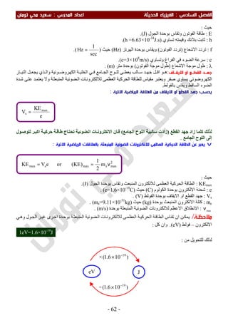 ‫اﻟ‬ ‫اﻟﻔﺼﻞ‬‫ﺴﺎدس‬:‫اﻟ‬‫اﻟﺤﺪﻳﺜﺔ‬ ‫ﻔﻴﺰﻳﺎء‬‫اﻟﻤﺪرس‬ ‫اﻋﺪاد‬:‫ﺗﻮﻣﺎن‬ ‫ﻣﺤﻲ‬ ‫ﺳﻌﻴﺪ‬
-62-
‫ﺣﯿﺚ‬:
E:‫اﻟﺠﻮل‬ ‫ﺑﻮﺣﺪة‬ ‫وﺗﻘﺎس‬ ‫اﻟﻔﻮﺗﻮن‬ ‫طﺎﻗﺔ‬)J.(
h:‫ﺗﺴﺎوي‬ ‫وﻗﯿﻤﺘﮫ‬ ‫ﺑﻼﻧﻚ‬ ‫ﺛﺎﺑﺖ‬)h =6.63×10-34
J.s.(
f:‫ﺗﺮدد‬‫اﻻﺷﻌﺎع‬)‫اﻟﻔﻮﺗﻮن‬ ‫ﺗﺮدد‬(‫ﺑﻮﺣﺪ‬ ‫وﯾﻘﺎس‬‫ة‬‫اﻟﮭﺮﺗﺰ‬)Hz(‫ﺣﯿﺚ‬)
sec
1
Hz =(.
c:‫وﺗﺴﺎوي‬ ‫اﻟﻔﺮاغ‬ ‫ﻓﻲ‬ ‫اﻟﻀﻮء‬ ‫ﺳﺮﻋﺔ‬)c=3×108
m/s.(
λ:‫اﻻﺷﻌﺎع‬ ‫ﻣﻮﺟﺔ‬ ‫طﻮل‬)‫اﻟﻔﻮﺗﻮن‬ ‫ﻣﻮﺟﺔ‬ ‫طﻮل‬(‫ﻣﺘﺮ‬ ‫ﺑﻮﺣﺪة‬)m(.
‫ﺟﻬــ‬‫اﻻﻳﻘــﺎف‬ ‫او‬ ‫اﻟﻘﻄــﻊ‬ ‫ﺪ‬:‫ﺎﻣﻊ‬ ‫اﻟﺠ‬ ‫ﻮح‬ ‫ﻟﻠ‬ ‫ﻰ‬ ‫ﯾﻌﻄ‬ ‫ﺎﻟﺐ‬ ‫ﺳ‬ ‫ﺪ‬ ‫ﺟﮭ‬ ‫ﻞ‬ ‫اﻗ‬ ‫ﻮ‬ ‫ھ‬‫ﻮﺋﯿﺔ‬ ‫اﻟﻜﮭﺮوﺿ‬ ‫ﺔ‬ ‫اﻟﺨﻠﯿ‬ ‫ﻲ‬ ‫ﻓ‬‫ﺎ‬ ‫اﻟﺘﯿ‬ ‫ﻞ‬ ‫ﯾﺠﻌ‬ ‫ﺬي‬ ‫واﻟ‬‫ر‬
‫ﺔ‬‫اﻟﻤﻨﺒﻌﺜ‬ ‫ﻀﻮﺋﯿﺔ‬‫اﻟ‬ ‫ﺎت‬‫ﻟﻼﻟﻜﺘﺮوﻧ‬ ‫اﻟﻌﻈﻤﻰ‬ ‫اﻟﺤﺮﻛﯿﺔ‬ ‫ﻟﻠﻄﺎﻗﺔ‬ ‫ﻣﻘﯿﺎس‬ ‫وﯾﻌﺘﺒﺮ‬ ‫ﺻﻔﺮ‬ ‫ﯾﺴﺎوي‬ ‫اﻟﻜﮭﺮوﺿﻮﺋﻲ‬‫ﺪة‬‫ﺷ‬ ‫ﻰ‬‫ﻋﻠ‬ ‫ﺪ‬‫ﯾﻌﺘﻤ‬ ‫وﻻ‬
‫اﻟﺴﺎﻗﻂ‬ ‫اﻟﻀﻮء‬‫ﺑﺎﻟﻔﻮﻟﻂ‬ ‫وﯾﻘﺎس‬.
‫اﻻﺗﻴﺔ‬ ‫اﻟﺮﻳﺎﺿﻴﺔ‬ ‫اﻟﻌﻼﻗﺔ‬ ‫ﻣﻦ‬ ‫اﻻﻳﻘﺎف‬ ‫او‬ ‫اﻟﻘﻄﻊ‬ ‫ﺟﻬﺪ‬ ‫ﻳﺤﺴﺐ‬:
‫ﻟﺬﻟﻚ‬‫ﺟﮭ‬ ‫زاد‬ ‫ﻛﻠﻤﺎ‬‫اﻟﻘﻄﻊ‬ ‫ﺪ‬)‫اﻟﺠﺎﻣﻊ‬ ‫اﻟﻠﻮح‬ ‫ﺳﺎﻟﺒﯿﺔ‬ ‫زادت‬(‫ﻮل‬‫ﻟﻠﻮﺻ‬ ‫ﺮ‬‫اﻛﺒ‬ ‫ﺔ‬‫ﺣﺮﻛﯿ‬ ‫ﺔ‬‫طﺎﻗ‬ ‫ﺎج‬‫ﺗﺤﺘ‬ ‫ﻀﻮﺋﯿﺔ‬‫اﻟ‬ ‫ﺎت‬‫اﻻﻟﻜﺘﺮوﻧ‬ ‫ﺎن‬‫ﻓ‬
‫اﻟﺠﺎﻣﻊ‬ ‫اﻟﻠﻮح‬ ‫إﻟﻰ‬.
v‫اﻟﻤﻨﺒﻌﺜ‬ ‫اﻟﻀﻮﺋﻴﺔ‬ ‫ﻟﻼﻟﻜﺘﺮوﻧﺎت‬ ‫اﻟﻌﻈﻤﻰ‬ ‫اﻟﺤﺮﻛﻴﺔ‬ ‫اﻟﻄﺎﻗﺔ‬ ‫ﻋﻦ‬ ‫ﻳﻌﺒﺮ‬‫ﺔ‬‫اﻻﺗﻴﺔ‬ ‫اﻟﺮﻳﺎﺿﻴﺔ‬ ‫ﺑﺎﻟﻌﻼﻗﺎت‬:
‫ﺣﯿﺚ‬:
KEmax:‫اﻟﻌ‬ ‫اﻟﺤﺮﻛﯿﺔ‬ ‫اﻟﻄﺎﻗﺔ‬‫اﻟﻤﻨﺒﻌﺚ‬ ‫ﻟﻼﻟﻜﺘﺮون‬ ‫ﻈﻤﻰ‬‫اﻟﺠﻮل‬ ‫ﺑﻮﺣﺪة‬ ‫وﺗﻘﺎس‬)J(.
e:‫اﻟﻜﻮﻟﻮم‬ ‫ﺑﻮﺣﺪة‬ ‫اﻻﻟﻜﺘﺮون‬ ‫ﺷﺤﻨﺔ‬)C(‫ﺣﯿﺚ‬)e=1.6×10-19
C. (
Vs:‫اﻟﻔﻮﻟﻂ‬ ‫ﺑﻮﺣﺪة‬ ‫اﻻﯾﻘﺎف‬ ‫او‬ ‫اﻟﻘﻄﻊ‬ ‫ﺟﮭﺪ‬)V. (
me:‫ﺑﻮﺣﺪة‬ ‫اﻟﻤﻨﺒﻌﺚ‬ ‫اﻻﻟﻜﺘﺮون‬ ‫ﻛﺘﻠﺔ‬)kg(‫ﺣﯿﺚ‬)me=9.11×10-31
kg. (
max
ν:‫ﻟﻼ‬ ‫اﻻﻋﻈﻢ‬ ‫اﻻﻧﻄﻼق‬‫ﺑﻮﺣﺪة‬ ‫اﻟﻤﻨﺒﻌﺜﺔ‬ ‫اﻟﻀﻮﺋﯿﺔ‬ ‫ﻟﻜﺘﺮوﻧﺎت‬)m/s(.
‫ﻣﻼﺣﻈـﺔ‬/‫ﻲ‬‫وھ‬ ‫ﻮل‬‫اﻟﺠ‬ ‫ﺮ‬‫ﻏﯿ‬ ‫ﺮى‬‫اﺧ‬ ‫ﺪة‬‫ﺑﻮﺣ‬ ‫ﺔ‬‫اﻟﻤﻨﺒﻌﺜ‬ ‫ﻀﻮﺋﯿﺔ‬‫اﻟ‬ ‫ﺎت‬‫ﻟﻼﻟﻜﺘﺮوﻧ‬ ‫ﻰ‬‫اﻟﻌﻈﻤ‬ ‫ﺔ‬‫اﻟﺤﺮﻛﯿ‬ ‫ﺔ‬‫اﻟﻄﺎﻗ‬ ‫ﺎس‬‫ﺗﻘ‬ ‫ان‬ ‫ﻦ‬‫ﯾﻤﻜ‬
‫اﻻﻟﻜﺘﺮون‬–‫ﻓﻮﻟﻂ‬)eV.(‫ﻛﻞ‬ ‫وان‬:
‫ﻣﻦ‬ ‫ﻟﻠﺘﺤﻮﯾﻞ‬ ‫ﻟﺬﻟﻚ‬:
× )106.1( 19−
×
eV J
÷ )106.1( 19−
×
2
maxemaxsmax m
2
1
)KE(oreVKE ν==
e
KE
V max
s =
1eV=1.6×10-19
J
 
