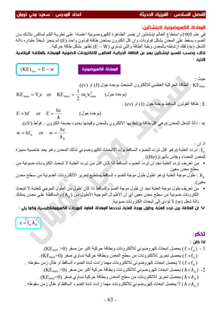 ‫اﻟ‬ ‫اﻟﻔﺼﻞ‬‫ﺴﺎدس‬:‫اﻟ‬‫اﻟﺤﺪﻳﺜﺔ‬ ‫ﻔﻴﺰﻳﺎء‬‫اﻟﻤﺪرس‬ ‫اﻋﺪاد‬:‫ﺗﻮﻣﺎن‬ ‫ﻣﺤﻲ‬ ‫ﺳﻌﻴﺪ‬
-63-
‫ﻻ‬ ‫اﻟﻜﻬﺮوﺿﻮﺋﻴﺔ‬ ‫اﻟﻤﻌﺎدﻟﺔ‬‫ﻳ‬‫ﻨﺸﺘﺎﻳﻦ‬:
‫ﻋﺎم‬ ‫ﻓﻲ‬1905‫ا‬ ‫ﺎﻟﻢ‬‫اﻟﻌ‬ ‫اﺳﺘﻄﺎع‬ ‫م‬‫ﯾ‬‫ﺎن‬‫ﺑ‬ ‫ﻚ‬‫ﺑﻼﻧ‬ ‫ﺎﻛﺲ‬‫ﻟﻤ‬ ‫ﻢ‬‫اﻟﻜ‬ ‫ﺔ‬‫ﻧﻈﺮﯾ‬ ‫ﻰ‬‫ﻋﻠ‬ ‫ﺎدا‬‫اﻋﺘﻤ‬ ‫ﻮﺋﯿﺔ‬‫اﻟﻜﮭﺮوﺿ‬ ‫ﺎھﺮة‬‫اﻟﻈ‬ ‫ﺴﺮ‬‫ﯾﻔ‬ ‫ان‬ ‫ﺸﺘﺎﯾﻦ‬‫ﻨ‬
‫ﺪ‬‫واﺣ‬ ‫ﻮن‬‫ﻓﻮﺗ‬ ‫ﺔ‬‫طﺎﻗ‬ ‫ﺘﺺ‬‫ﯾﻤ‬ ‫اﻟﻜﺘﺮون‬ ‫ﻛﻞ‬ ‫وان‬ ‫ﻓﻮﺗﻮﻧﺎت‬ ‫ﺑﺸﻜﻞ‬ ‫اﻟﻤﻌﺪن‬ ‫ﻋﻠﻰ‬ ‫ﯾﺴﻘﻂ‬ ‫اﻟﻀﻮء‬)E(‫ﺔ‬‫داﻟ‬ ‫ﺪاره‬‫ﻣﻘ‬ ‫ﻐﻼ‬‫ﺷ‬ ‫ﺰ‬‫ﯾﻨﺠ‬ ‫ﻢ‬‫ﺛ‬
‫اﻟﺸﻐﻞ‬)w(‫ارﺗﺒﺎط‬ ‫ﻟﻔﻚ‬‫ﺗﺴﺎوي‬ ‫واﻟﺘﻲ‬ ‫اﻟﻄﺎﻗﺔ‬ ‫وﺑﻘﯿﺔ‬ ‫ﺑﺎﻟﻤﻌﺪن‬ ‫ﮫ‬)E – W(‫ﺣﺮﻛﯿﺔ‬ ‫طﺎﻗﺔ‬ ‫ﺑﺸﻜﻞ‬ ‫ﺗﻈﮭﺮ‬.
‫اﻟﺮﻳﺎﺿـﻴﺔ‬ ‫ﺑﺎﻟﻌﻼﻗـﺔ‬ ‫اﻟﻤﻨﺒﻌﺜـﺔ‬ ‫اﻟـﻀﻮﺋﻴﺔ‬ ‫ﻟﻼﻟﻜﺘﺮوﻧـﺎت‬ ‫اﻟﻌﻈﻤـﻰ‬ ‫اﻟﺤﺮﻛﻴـﺔ‬ ‫اﻟﻄﺎﻗﺔ‬ ‫ﻋﻦ‬ ‫ﻳﻌﺒﺮ‬ ‫اﻳﻨﺸﺘﺎﻳﻦ‬ ‫ﺗﻔﺴﻴﺮ‬ ‫وﺣﺴﺐ‬ ‫ﻟﺬﻟﻚ‬
‫اﻻﺗﻴﺔ‬:
‫ﺣﯿﺚ‬:
KEmax:‫اﻟﻤ‬ ‫ﻟﻼﻟﻜﺘﺮون‬ ‫اﻟﻌﻈﻤﻰ‬ ‫اﻟﺤﺮﻛﯿﺔ‬ ‫اﻟﻄﺎﻗﺔ‬‫ﺟﻮل‬ ‫ﺑﻮﺣﺪة‬ ‫ﻨﺒﻌﺚ‬)J(‫او‬)ev.(
2
maxemaxsmax m
2
1
KEoreVKE ν== )‫ﺟﻮل‬ ‫ﺑﻮﺣﺪة‬(
E:‫ﺟﻮل‬ ‫ﺑﻮﺣﺪة‬ ‫اﻟﺴﺎﻗﻂ‬ ‫اﻟﻔﻮﺗﻮن‬ ‫طﺎﻗﺔ‬)J(‫او‬)ev. (
λ
==
hc
EorhfE )‫ﺟﻮل‬ ‫ﺑﻮﺣﺪة‬(
w:‫ﻟﻠﻤﻌﺪن‬ ‫اﻟﺸﻐﻞ‬ ‫داﻟﺔ‬)‫اﻟﻜﺘﺮ‬ ‫ﺑﻀﻌﺔ‬ ‫ﺑﺤﺪود‬ ‫وﻗﯿﻤﺘﮭﺎ‬ ‫ﺑﺎﻟﻤﻌﺪن‬ ‫اﻻﻟﻜﺘﺮون‬ ‫ﺑﮭﺎ‬ ‫ﯾﺮﺗﺒﻂ‬ ‫طﺎﻗﺔ‬ ‫اﻗﻞ‬ ‫وھﻲ‬‫ون‬–‫ﻓﻮﻟﻂ‬)eV(.
ο
ο
λ
==
hc
worhfw
‫ان‬ ‫اذ‬:
οf:‫ﺔ‬‫اﻟﻌﺘﺒ‬ ‫ﺮدد‬‫ﺗ‬)‫ﻣ‬ ‫ﯿﺔ‬‫ﺧﺎﺻ‬ ‫ﺪ‬‫ﯾﻌ‬ ‫ﻮ‬‫وھ‬ ‫ﺪن‬‫اﻟﻤﻌ‬ ‫ﺬﻟﻚ‬‫ﻟ‬ ‫ﻮﺋﻲ‬‫اﻟﻜﮭﺮوﺿ‬ ‫ﺎث‬‫اﻻﻧﺒﻌ‬ ‫ﺪ‬‫ﯾﻮﻟ‬ ‫ﺴﺎﻗﻂ‬‫اﻟ‬ ‫ﻀﻮء‬‫ﻟﻠ‬ ‫ﺮدد‬‫ﺗ‬ ‫ﻞ‬‫اﻗ‬ ‫ﻮ‬‫وھ‬‫ﺰة‬‫ﻤﯿ‬
‫اﻟﻤﻀﺎء‬ ‫ﻟﻠﻤﻌﺪن‬‫ﺑﺎﻟﮭﺮﺗﺰ‬ ‫وﯾﻘﺎس‬)Hz((.
•‫ﻛ‬ ‫اذا‬ ‫ﺴﺎﻗﻂ‬‫اﻟ‬ ‫ﻀﻮء‬‫اﻟ‬ ‫ﺗﺮدد‬ ‫ان‬ ‫ﻧﺠﺪ‬ ‫اﻟﻌﺘﺒﺔ‬ ‫ﺗﺮدد‬ ‫ﺗﻌﺮﯾﻒ‬ ‫ﻣﻦ‬‫اﻗ‬ ‫ﺎن‬‫اﻟﻜﺘﺮ‬ ‫ﺚ‬‫ﺗﻨﺒﻌ‬ ‫ﻻ‬ ‫ﺔ‬‫اﻟﻌﺘﺒ‬ ‫ﺮدد‬‫ﺗ‬ ‫ﻦ‬‫ﻣ‬ ‫ﻞ‬‫ﻦ‬‫ﻣ‬ ‫ﻮﺋﯿﺔ‬‫ﺿ‬ ‫ﺎت‬‫وﻧ‬
‫ﻣﻌﯿﻦ‬ ‫ﻣﻌﺪن‬ ‫ﺳﻄﺢ‬.
ολ:‫اﻟﻌﺘﺒﺔ‬ ‫ﻣﻮﺟﺔ‬ ‫طﻮل‬)‫ﺪن‬‫ﻣﻌ‬ ‫ﻄﺢ‬‫ﺳ‬ ‫ﻣﻦ‬ ‫اﻟﻀﻮﺋﯿﺔ‬ ‫اﻻﻟﻜﺘﺮوﻧﺎت‬ ‫ﺗﺤﺮﯾﺮ‬ ‫ﯾﺴﺘﻄﯿﻊ‬ ‫اﻟﺴﺎﻗﻂ‬ ‫ﻟﻠﻀﻮء‬ ‫ﻣﻮﺟﺔ‬ ‫طﻮل‬ ‫اطﻮل‬ ‫وھﻮ‬
‫ﻣﻌﯿﻦ‬.(
•‫اطﻮ‬ ‫ﻛﺎن‬ ‫اذا‬ ‫اﻟﺴﺎﻗﻂ‬ ‫اﻟﻀﻮء‬ ‫ﻣﻮﺟﺔ‬ ‫طﻮل‬ ‫ان‬ ‫ﻧﺠﺪ‬ ‫اﻟﻌﺘﺒﺔ‬ ‫ﻣﻮﺟﺔ‬ ‫طﻮل‬ ‫ﺗﻌﺮﯾﻒ‬ ‫ﻣﻦ‬‫ﺚ‬‫ﺗﻨﺒﻌ‬ ‫ﻻ‬ ‫ﺔ‬‫ﻟﻠﻌﺘﺒ‬ ‫اﻟﻤﻮﺟﻲ‬ ‫اﻟﻄﻮل‬ ‫ﻣﻦ‬ ‫ل‬
‫ﻦ‬‫ﻣ‬ ‫ﻮل‬‫اﻻط‬ ‫ﺔ‬‫اﻟﻤﻮﺟﯿ‬ ‫ﻮال‬‫اﻻط‬ ‫ان‬ ‫أي‬ ‫ﻣﻌﯿﻦ‬ ‫ﻣﻌﺪن‬ ‫ﺳﻄﺢ‬ ‫ﻣﻦ‬ ‫ﺿﻮﺋﯿﺔ‬ ‫اﻟﻜﺘﺮوﻧﺎت‬)ολ(‫ﻚ‬‫ﯾﻤﺘﻠ‬ ‫ﺪن‬‫ﻣﻌ‬ ‫ﻰ‬‫ﻋﻠ‬ ‫ﺴﺎﻗﻄﺔ‬‫واﻟ‬
‫ﺷﻐﻞ‬ ‫داﻟﺔ‬)w(‫ﺿﻮﺋﯿﺔ‬ ‫اﻟﻜﺘﺮوﻧﺎت‬ ‫اﻧﺒﻌﺎث‬ ‫إﻟﻰ‬ ‫ﺗﺆدي‬ ‫ﻻ‬.
v‫اﻟﻤﻌﺎدﻟ‬ ‫ﺗﺤﺪدﻫﺎ‬ ‫اﻟﻌﺘﺒﺔ‬ ‫ﻣﻮﺟﺔ‬ ‫وﻃﻮل‬ ‫اﻟﻌﺘﺒﺔ‬ ‫ﺗﺮدد‬ ‫ﺑﻴﻦ‬ ‫اﻟﻌﻼﻗﺔ‬ ‫ان‬‫ﻳﻠﻲ‬ ‫وﻛﻤﺎ‬ ‫اﻟﻜﻬﺮوﻣﻐﻨﺎﻃﻴﺴﻴﺔ‬ ‫ﻟﻠﻤﻮﺟﺎت‬ ‫اﻟﻌﺎﻣﺔ‬ ‫ﺔ‬:
‫ﺗﺬﻛﺮ‬:
‫ﻛﺎن‬ ‫اذا‬:
1-)ο>ff(‫اﻧ‬ ‫ﯾﺤﺼﻞ‬‫ﺻﻔﺮ‬ ‫ﻣﻦ‬ ‫اﻛﺒﺮ‬ ‫ﺣﺮﻛﯿﺔ‬ ‫وﺑﻄﺎﻗﺔ‬ ‫ﻟﻼﻟﻜﺘﺮوﻧﺎت‬ ‫ﻛﮭﺮوﺿﻮﺋﻲ‬ ‫ﺒﻌﺎث‬)KEmax >0.(
)ο=ff(‫اﻟﻤ‬ ‫ﺳﻄﺢ‬ ‫ﻣﻦ‬ ‫ﻟﻼﻟﻜﺘﺮوﻧﺎت‬ ‫ﺗﺤﺮﯾﺮ‬ ‫ﯾﺤﺼﻞ‬‫ﺻﻔﺮ‬ ‫ﺗﺴﺎوي‬ ‫ﺣﺮﻛﯿﺔ‬ ‫وﺑﻄﺎﻗﺔ‬ ‫ﻌﺪن‬)KEmax=0. (
)ο<ff(‫ﺳﻘﻮطﮫ‬ ‫زﻣﻦ‬ ‫طﺎل‬ ‫او‬ ‫اﻟﺴﺎﻗﻂ‬ ‫اﻟﻀﻮء‬ ‫ﺷﺪة‬ ‫زادت‬ ‫ﻣﮭﻤﺎ‬ ‫ﻟﻼﻟﻜﺘﺮوﻧﺎت‬ ‫ﻛﮭﺮوﺿﻮﺋﻲ‬ ‫اﻧﺒﻌﺎث‬ ‫ﯾﺤﺼﻞ‬ ‫ﻻ‬.
2-)ολ<λ(‫ﺻﻔﺮ‬ ‫ﻣﻦ‬ ‫اﻛﺒﺮ‬ ‫ﺣﺮﻛﯿﺔ‬ ‫وﺑﻄﺎﻗﺔ‬ ‫ﻟﻼﻟﻜﺘﺮوﻧﺎت‬ ‫ﻛﮭﺮوﺿﻮﺋﻲ‬ ‫اﻧﺒﻌﺎث‬ ‫ﯾﺤﺼﻞ‬)KEmax >0.(
)ολ=λ(‫ﺻﻔﺮ‬ ‫ﺗﺴﺎوي‬ ‫ﺣﺮﻛﯿﺔ‬ ‫وﺑﻄﺎﻗﺔ‬ ‫اﻟﻤﻌﺪن‬ ‫ﺳﻄﺢ‬ ‫ﻣﻦ‬ ‫ﻟﻼﻟﻜﺘﺮوﻧﺎت‬ ‫ﺗﺤﺮﯾﺮ‬ ‫ﯾﺤﺼﻞ‬)KEmax=0. (
)ολ>λ(‫ﺳﻘﻮطﮫ‬ ‫زﻣﻦ‬ ‫طﺎل‬ ‫او‬ ‫اﻟﺴﺎﻗﻂ‬ ‫اﻟﻀﻮء‬ ‫ﺷﺪة‬ ‫زادت‬ ‫ﻣﮭﻤﺎ‬ ‫ﻟﻼﻟﻜﺘﺮوﻧﺎت‬ ‫ﻛﮭﺮوﺿﻮﺋﻲ‬ ‫اﻧﺒﻌﺎث‬ ‫ﯾﺤﺼﻞ‬ ‫ﻻ‬.
οο λ= fc
wE)KE( max
−= ‫اﻟﻜﻬﺮوﺿﻮﺋﻴﺔ‬ ‫اﻟﻤﻌﺎدﻟﺔ‬
 