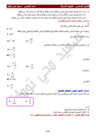 ‫اﻟ‬ ‫اﻟﻔﺼﻞ‬‫ﺴﺎدس‬:‫اﻟ‬‫اﻟﺤﺪﻳﺜﺔ‬ ‫ﻔﻴﺰﻳﺎء‬‫اﻟﻤﺪرس‬ ‫اﻋﺪاد‬:‫ﺗﻮﻣﺎن‬ ‫ﻣﺤﻲ‬ ‫ﺳﻌﻴﺪ‬
-64-
3-)wE >(‫اﻧﺒﻌﺎث‬ ‫ﯾﺤﺼﻞ‬‫ﺻﻔﺮ‬ ‫ﻣﻦ‬ ‫اﻛﺒﺮ‬ ‫ﺣﺮﻛﯿﺔ‬ ‫وﺑﻄﺎﻗﺔ‬ ‫ﻟﻼﻟﻜﺘﺮوﻧﺎت‬ ‫ﻛﮭﺮوﺿﻮﺋﻲ‬)KEmax >0.(
)wE=(‫ﻟﻼﻟﻜﺘﺮوﻧﺎت‬ ‫ﺗﺤﺮﯾﺮ‬ ‫ﯾﺤﺼﻞ‬‫اﻟﻤﻌﺪن‬ ‫ﺳﻄﺢ‬ ‫ﻣﻦ‬‫ﺻﻔﺮ‬ ‫ﺗﺴﺎوي‬ ‫ﺣﺮﻛﯿﺔ‬ ‫وﺑﻄﺎﻗﺔ‬)KEmax=0. (
)wE<(‫ﻛﮭﺮوﺿﻮﺋﻲ‬ ‫اﻧﺒﻌﺎث‬ ‫ﯾﺤﺼﻞ‬ ‫ﻻ‬‫ﻟﻼﻟﻜﺘﺮوﻧﺎت‬‫اﻟﺴﺎﻗﻂ‬ ‫اﻟﻀﻮء‬ ‫ﺷﺪة‬ ‫زادت‬ ‫ﻣﮭﻤﺎ‬‫ﺳﻘﻮطﮫ‬ ‫زﻣﻦ‬ ‫طﺎل‬ ‫او‬.
‫س‬/‫ﻟﻠﻔﻮﺗﻮن؟‬ ‫اﻟﻤﺰدوج‬ ‫اﻟﺴﻠﻮك‬ ‫رﯾﺎﺿﯿﺎ‬ ‫ﻓﺴﺮ‬
‫ج‬/
‫ﻓﺎن‬ ‫ﺑﻼﻧﻚ‬ ‫ﻟﻤﺎﻛﺲ‬ ‫اﻟﻜﻢ‬ ‫ﻧﻈﺮﯾﺔ‬ ‫ﻋﻠﻰ‬ ‫اﻋﺘﻤﺎدا‬
E =hf
‫اﻟﻜﺘﻠﺔ‬ ‫ﺑﺘﻜﺎﻓﺆ‬ ‫اﻟﺨﺎﺻﺔ‬ ‫اﻧﺸﺘﺎﯾﻦ‬ ‫ﻣﻌﺎدﻟﺔ‬ ‫ﻋﻠﻰ‬ ‫واﻋﺘﻤﺎدا‬)m(‫ﺑﺎﻟﻄﺎﻗﺔ‬)E(‫اﻟﻄﺎﻗﺔ‬ ‫ﻓﺎن‬)E(‫اﻟﻌﻼﻗﺔ‬ ‫وﻓﻖ‬ ‫ﺗﻌﻄﻰ‬:
E =mc2
‫ﻓﺎن‬ ‫اﻟﺴﺎﺑﻘﺘﯿﻦ‬ ‫اﻟﻌﻼﻗﺘﯿﻦ‬ ‫وﻣﻦ‬
mc2
= hf ⇒ 2
c
fh
m =
‫ﻓﺎن‬ ‫اﻟﺴﺎﺑﻘﺔ‬ ‫اﻟﻌﻼﻗﺔ‬ ‫وﻣﻦ‬ ‫ﻛﺘﻠﺔ‬ ‫ﻟﮫ‬ ‫ﻛﺎﻧﺖ‬ ‫ﻟﻮ‬ ‫ﻛﻤﺎ‬ ‫ﯾﺴﻠﻚ‬ ‫اﻟﻔﻮﺗﻮن‬ ‫ان‬ ‫أي‬
c
fh
mc =
Q
λ
=
c
f
‫ﻓﺎن‬ ‫ﻟﺬﻟﻚ‬:
c
c
h
mc λ= ⇒
λ
=
h
mc
‫ﻓﺎن‬ ‫وﻣﻨﮭﺎ‬
mc
h
=λ
Q p =mc
‫ﻓﺎن‬ ‫ﻟﺬﻟﻚ‬
p
h
=λ
‫ﻟﻠﻔﻮﺗﻮن‬ ‫اﻟﻤﺮاﻓﻖ‬ ‫اﻟﻤﻮﺟﻲ‬ ‫اﻟﻄﻮل‬ ‫ﺣﺴﺎب‬:
‫اﻵﺗ‬ ‫ﻟﻠﻌﻼﻗﺎت‬ ‫وﻓﻘﺎ‬ ‫ﯾﺤﺴﺐ‬ ‫ﻟﮫ‬ ‫اﻟﻤﺮاﻓﻖ‬ ‫اﻟﻤﻮﺟﻲ‬ ‫اﻟﻄﻮل‬ ‫ﻓﺎن‬ ‫ﻟﻠﻔﻮﺗﻮن‬ ‫اﻟﻤﺰدوج‬ ‫اﻟﺴﻠﻮك‬ ‫ﺗﻔﺴﯿﺮ‬ ‫ﺧﻼل‬ ‫ﻣﻦ‬‫ﯿﺔ‬:
‫ان‬ ‫اذ‬:
P:‫ﺑﻮﺣﺪة‬ ‫اﻟﻔﻮﺗﻮن‬ ‫زﺧﻢ‬)kg.m/s. (
λ:‫ﺑﻮﺣﺪة‬ ‫ﻟﻠﻔﻮﺗﻮن‬ ‫اﻟﻤﺼﺎﺣﺐ‬ ‫اﻟﻤﻮﺟﻲ‬ ‫اﻟﻄﻮل‬)m. (
‫اﻟﻤﻮﺟﻲ‬ ‫اﻟﻄﻮل‬ ‫ان‬ ‫أي‬)λ(‫اﻟﻔﻮﺗﻮن‬ ‫زﺧﻢ‬ ‫ﻣﻊ‬ ‫ﻋﻜﺴﻴﺎ‬ ‫ﻳﺘﻨﺎﺳﺐ‬ ‫ﻟﻠﻔﻮﺗﻮن‬ ‫اﻟﻤﺼﺎﺣﺐ‬)p.(
P
h
cm
h
=λ⇒=λ
 
