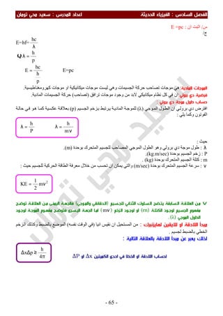 ‫اﻟ‬ ‫اﻟﻔﺼﻞ‬‫ﺴﺎدس‬:‫اﻟ‬‫اﻟﺤﺪﻳﺜﺔ‬ ‫ﻔﻴﺰﻳﺎء‬‫اﻟﻤﺪرس‬ ‫اﻋﺪاد‬:‫ﺗﻮﻣﺎن‬ ‫ﻣﺤﻲ‬ ‫ﺳﻌﻴﺪ‬
-65-
‫س‬/‫ان‬ ‫اﺛﺒﺖ‬:E =pc
‫ج‬/
E=hf=
λ
hc
Q
p
h
=λ
∴
p
h
hc
E = ⇒ E=pc
‫اﻟﻤﺎدﻳﺔ‬ ‫اﻟﻤﻮﺟﺎت‬:‫ﻣ‬ ‫ﻣﻮﺟﺎت‬ ‫ﻟﯿﺴﺖ‬ ‫وھﻲ‬ ‫اﻟﺠﺴﯿﻤﺎت‬ ‫ﺣﺮﻛﺔ‬ ‫ﺗﺼﺎﺣﺐ‬ ‫ﻣﻮﺟﺎت‬ ‫ھﻲ‬‫ﻛﮭﺮوﻣﻐﻨﺎطﯿﺴﯿﺔ‬ ‫ﻣﻮﺟﺎت‬ ‫او‬ ‫ﯿﻜﺎﻧﯿﻜﯿﺔ‬.
‫د‬ ‫ﻓﺮﺿﻴﺔ‬‫ي‬‫ﺑﺮوﻟﻲ‬:‫ﻧﻈﺎ‬ ‫ﻛﻞ‬ ‫ﻓﻲ‬ ‫ان‬‫ﺗﺮاﻓﻖ‬ ‫ﻣﻮﺟﺎت‬ ‫وﺟﻮد‬ ‫ﻣﻦ‬ ‫ﻻﺑﺪ‬ ‫ﻣﯿﻜﺎﻧﯿﻜﻲ‬ ‫م‬)‫ﺗﺼﺎﺣﺐ‬(‫اﻟﻤﺎدﯾﺔ‬ ‫اﻟﺠﺴﯿﻤﺎت‬ ‫ﺣﺮﻛﺔ‬.
‫د‬ ‫ﻣﻮﺟﺔ‬ ‫ﻃﻮل‬ ‫ﺣﺴﺎب‬‫ي‬‫ﺑﺮوﻟﻲ‬:
‫د‬ ‫اﻓﺘﺮض‬‫ي‬‫ﻮﺟﻲ‬‫اﻟﻤ‬ ‫ﻮل‬‫اﻟﻄ‬ ‫ان‬ ‫ﻲ‬‫ﺑﺮوﻟ‬)λ(‫ﺴﯿﻢ‬‫اﻟﺠ‬ ‫ﺰﺧﻢ‬‫ﺑ‬ ‫ﺮﺗﺒﻂ‬‫ﯾ‬ ‫ﺔ‬‫اﻟﻤﺎدﯾ‬ ‫ﺔ‬‫ﻟﻠﻤﻮﺟ‬)p(‫ﺴﯿﺔ‬‫ﻋﻜ‬ ‫ﺔ‬‫ﺑﻌﻼﻗ‬‫ﺣ‬ ‫ﻲ‬‫ﻓ‬ ‫ﻮ‬‫ھ‬ ‫ﺎ‬‫ﻛﻤ‬‫ﺔ‬‫ﺎﻟ‬
‫ﯾﻠﻲ‬ ‫وﻛﻤﺎ‬ ‫اﻟﻔﻮﺗﻮن‬:
‫ﺣﯿﺚ‬:
λ:‫وھﻮ‬ ‫ﺑﺮوﻟﻲ‬ ‫دي‬ ‫ﻣﻮﺟﺔ‬ ‫طﻮل‬‫ﺑﻮﺣﺪة‬ ‫اﻟﻤﺘﺤﺮك‬ ‫ﻟﻠﺠﺴﯿﻢ‬ ‫اﻟﻤﺼﺎﺣﺐ‬ ‫اﻟﻤﻮﺟﻲ‬ ‫اﻟﻄﻮل‬)m(.
P:‫ﺑﻮﺣﺪة‬ ‫اﻟﺠﺴﯿﻢ‬ ‫زﺧﻢ‬)kg.m/sec.(
m:‫ﺑﻮﺣﺪة‬ ‫اﻟﻤﺘﺤﺮك‬ ‫اﻟﺠﺴﯿﻢ‬ ‫ﻛﺘﻠﺔ‬)kg. (
ν:‫ﺑﻮﺣﺪة‬ ‫اﻟﻤﺘﺤﺮك‬ ‫اﻟﺠﺴﯿﻢ‬ ‫ﺳﺮﻋﺔ‬)m/sec(‫ﻣﻌ‬ ‫ﺧﻼل‬ ‫ﻣﻦ‬ ‫ﺗﺤﺴﺐ‬ ‫ان‬ ‫ﯾﻤﻜﻦ‬ ‫واﻟﺘﻲ‬‫ﺣﯿﺚ‬ ‫ﻟﻠﺠﺴﯿﻢ‬ ‫اﻟﺤﺮﻛﯿﺔ‬ ‫اﻟﻄﺎﻗﺔ‬ ‫ﺮﻓﺔ‬:
v‫ـﺴﻴﻢ‬‫ـ‬‫ﻟﻠﺠ‬ ‫ـﺎﺋﻲ‬‫ـ‬‫اﻟﺜﻨ‬ ‫ـﺴﻠﻮك‬‫ـ‬‫اﻟ‬ ‫ﻳﺘـﻀﺢ‬ ‫ـﺴﺎﺑﻘﺔ‬‫ـ‬‫اﻟ‬ ‫ـﺔ‬‫ـ‬‫اﻟﻌﻼﻗ‬ ‫ﻣـﻦ‬)‫ـﻮﺟﻲ‬‫ـ‬‫واﻟﻤ‬ ‫اﻟـﺪﻗﺎﺋﻘﻲ‬(‫ـﺔ‬‫ـ‬‫ﻓﺎﻟﺠﻬ‬‫ـﺢ‬‫ـ‬‫ﺗﻮﺿ‬ ‫ـﺔ‬‫ـ‬‫اﻟﻌﻼﻗ‬ ‫ـﻦ‬‫ـ‬‫ﻣ‬ ‫اﻟﻴﻤﻨـﻰ‬
‫ﻣﻔﻬﻮم‬‫اﻟﻜﺘﻠـﺔ‬ ‫ﻟﻮﺟـﻮد‬ ‫اﻟﺠﺴﻴﻢ‬)m(‫اﻟـﺰﺧﻢ‬ ‫ﻟﻮﺟـﻮد‬ ‫او‬)νm(‫ﻣﻔﻬـﻮ‬ ‫ﻓﺘﻮﺿـﺢ‬ ‫اﻟﻴـﺴﺮى‬ ‫اﻟﺠﻬـﺔ‬ ‫اﻣـﺎ‬‫ﻟﻮﺟـﻮد‬ ‫اﻟﻤﻮﺟـﺔ‬ ‫م‬
‫اﻟﻤﻮﺟﻲ‬ ‫اﻟﻄﻮل‬)λ.(
‫ﻟﻬﺎﻳﺰﻧﺒﺮك‬ ‫ﻟﻼﻳﻘﻴﻦ‬ ‫او‬ ‫اﻟﻼدﻗﺔ‬ ‫ﻣﺒﺪأ‬:‫اﻧﯿﺎ‬ ‫ﻧﻘﯿﺲ‬ ‫ان‬ ‫اﻟﻤﺴﺘﺤﯿﻞ‬ ‫ﻣﻦ‬)‫ﻧﻔﺴﮫ‬ ‫اﻟﻮﻗﺖ‬ ‫ﻓﻲ‬(‫ﺰﺧﻢ‬‫اﻟ‬ ‫وﻛﺬﻟﻚ‬ ‫ﺑﺎﻟﻀﺒﻂ‬ ‫اﻟﻤﻮﺿﻊ‬
‫ﻟﺠﺴﯿﻢ‬ ‫ﺑﺎﻟﻀﺒﻂ‬ ‫اﻟﺨﻄﻲ‬.
‫اﻟﺘﺎﻟﻴﺔ‬ ‫ﺑﺎﻟﻌﻼﻗﺔ‬ ‫اﻟﻼدﻗﺔ‬ ‫ﻣﺒﺪأ‬ ‫ﻋﻦ‬ ‫ﻳﻌﺒﺮ‬ ‫ﻟﺬﻟﻚ‬:
2
m
2
1
KE ν=
‫اﻟﻜﻤﻴﺘﻴﻦ‬ ‫اﺣﺪى‬ ‫ﻓﻲ‬ ‫اﻟﺨﻄﺎ‬ ‫او‬ ‫اﻟﻼدﻗﺔ‬ ‫ﻟﺤﺴﺎب‬∆x‫او‬∆Pπ
≥∆∆
4
h
px
ν
=λ⇒=λ
m
h
P
h
 