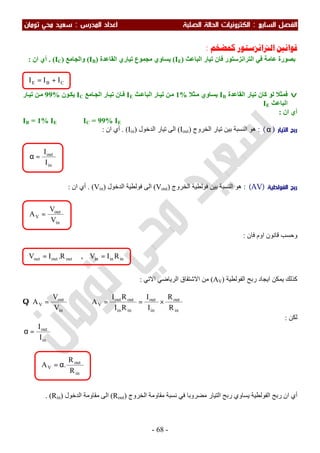 ‫اﻟ‬ ‫اﻟﻔﺼﻞ‬‫ﺴﺎﺑﻊ‬:‫اﻟ‬‫اﻟﺼﻠﺒﺔ‬ ‫اﻟﺤﺎﻟﺔ‬ ‫ﻜﺘﺮوﻧﻴﺎت‬‫اﻟﻤﺪرس‬ ‫اﻋﺪاد‬:‫ﺗﻮﻣﺎن‬ ‫ﻣﺤﻲ‬ ‫ﺳﻌﻴﺪ‬
-68-
‫ﺍﻟﱰﺍﻧﺰﺳﺘﻮﺭ‬ ‫ﻗﻮﺍﻧﲔ‬‫ﻛﻤﻀﺨﻢ‬:
‫ﻓﺎن‬ ‫اﻟﺘﺮاﻧﺰﺳﺘﻮر‬ ‫ﻓﻲ‬ ‫ﻋﺎﻣﺔ‬ ‫ﺑﺼﻮرة‬‫اﻟﺒﺎﻋﺚ‬ ‫ﺗﯿﺎر‬)IE(‫اﻟﻘﺎﻋﺪة‬ ‫ﺗﯿﺎري‬ ‫ﻣﺠﻤﻮع‬ ‫ﯾﺴﺎوي‬)IB(‫واﻟﺠﺎﻣﻊ‬)IC(.‫ان‬ ‫أي‬:
v‫ﻟﻮ‬ ‫ﻓﻤﺜﻼ‬‫اﻟﻘﺎﻋﺪة‬ ‫ﺗﯿﺎر‬ ‫ﻛﺎن‬IB‫ﺜﻼ‬‫ﻣ‬ ‫ﯾﺴﺎوي‬1%‫ﺚ‬‫اﻟﺒﺎﻋ‬ ‫ﺎر‬‫ﺗﯿ‬ ‫ﻦ‬‫ﻣ‬IE‫ﺎﻣﻊ‬‫اﻟﺠ‬ ‫ﺎر‬‫ﺗﯿ‬ ‫ﺎن‬‫ﻓ‬IC‫ﻮن‬‫ﯾﻜ‬99%‫ﺎر‬‫ﺗﯿ‬ ‫ﻦ‬‫ﻣ‬
‫اﻟﺒﺎﻋﺚ‬IE
‫ان‬ ‫أي‬:
IB = 1% IE ⇒ IC = 99% IE
‫اﻟﺘﻴﺎر‬ ‫رﺑﺢ‬)α: (‫اﻟﺨﺮوج‬ ‫ﺗﯿﺎر‬ ‫ﺑﯿﻦ‬ ‫اﻟﻨﺴﺒﺔ‬ ‫ھﻮ‬)Iout(‫اﻟﺪﺧﻮل‬ ‫ﺗﯿﺎر‬ ‫اﻟﻰ‬)Iin. (‫ان‬ ‫أي‬:
‫اﻟﻔﻮﻟﻄﻴﺔ‬ ‫رﺑﺢ‬)AV: (‫اﻟﺨﺮو‬ ‫ﻓﻮﻟﻄﯿﺔ‬ ‫ﺑﯿﻦ‬ ‫اﻟﻨﺴﺒﺔ‬ ‫ھﻮ‬‫ج‬)Vout(‫اﻟﺪﺧﻮل‬ ‫ﻓﻮﻟﻄﯿﺔ‬ ‫اﻟﻰ‬)Vin. (‫ان‬ ‫أي‬:
‫ﻓﺎن‬ ‫اوم‬ ‫ﻗﺎﻧﻮن‬ ‫وﺣﺴﺐ‬:
‫اﻟﻔﻮﻟﻄﯿﺔ‬ ‫رﺑﺢ‬ ‫اﯾﺠﺎد‬ ‫ﯾﻤﻜﻦ‬ ‫ﻛﺬﻟﻚ‬)AV(‫اﻻﺗﻲ‬ ‫اﻟﺮﯾﺎﺿﻲ‬ ‫اﻻﺷﺘﻘﺎق‬ ‫ﻣﻦ‬:
in
out
in
out
inin
outout
V
in
out
V
R
R
I
I
RI
RI
A
V
V
A ×==⇒=Q
‫ﻟﻜﻦ‬:
in
out
I
I
=α
∴
‫اﻟﺨﺮوج‬ ‫ﻣﻘﺎوﻣﺔ‬ ‫ﻧﺴﺒﺔ‬ ‫ﻓﻲ‬ ‫ﻣﻀﺮوﺑﺎ‬ ‫اﻟﺘﯿﺎر‬ ‫رﺑﺢ‬ ‫ﯾﺴﺎوي‬ ‫اﻟﻔﻮﻟﻄﯿﺔ‬ ‫رﺑﺢ‬ ‫ان‬ ‫أي‬(Rout)‫اﻟﺪﺧﻮل‬ ‫ﻣﻘﺎوﻣﺔ‬ ‫اﻟﻰ‬)Rin. (
in
out
V
R
R
.A α=
inininoutoutout RIV,R.IV ==
in
out
V
V
V
A =
in
out
I
I
=α
CBE III +=
 