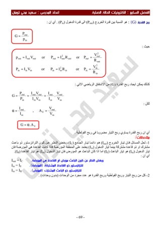 ‫اﻟ‬ ‫اﻟﻔﺼﻞ‬‫ﺴﺎﺑﻊ‬:‫اﻟ‬‫اﻟﺼﻠﺒﺔ‬ ‫اﻟﺤﺎﻟﺔ‬ ‫ﻜﺘﺮوﻧﻴﺎت‬‫اﻟﻤﺪرس‬ ‫اﻋﺪاد‬:‫ﺗﻮﻣﺎن‬ ‫ﻣﺤﻲ‬ ‫ﺳﻌﻴﺪ‬
-69-
‫اﻟﻘﺪرة‬ ‫رﺑﺢ‬)G: (‫اﻟﺨﺮوج‬ ‫ﻗﺪرة‬ ‫ﺑﯿﻦ‬ ‫اﻟﻨﺴﺒﺔ‬ ‫ھﻮ‬)Pout(‫اﻟﺪﺧﻮل‬ ‫ﻗﺪرة‬ ‫اﻟﻰ‬)Pin. (‫ان‬ ‫أي‬:
‫ﺣ‬‫ﯿﺚ‬:
‫اﻟﻘﺪرة‬ ‫رﺑﺢ‬ ‫اﯾﺠﺎد‬ ‫ﯾﻤﻜﻦ‬ ‫ﻛﺬﻟﻚ‬)G(‫اﻻﺗﻲ‬ ‫اﻟﺮﯾﺎﺿﻲ‬ ‫اﻻﺷﺘﻘﺎق‬ ‫ﻣﻦ‬:
in
out
in
out
inin
outout
in
out
V
V
.
I
I
VI
VI
P
P
G ===
‫ﻟﻜﻦ‬:
in
out
I
I
=α ,
in
out
V
V
V
A =
∴
‫اﻟﻘﺪر‬ ‫رﺑﺢ‬ ‫ان‬ ‫أي‬‫اﻟﻔﻮﻟﻄﯿﺔ‬ ‫رﺑﺢ‬ ‫ﻓﻲ‬ ‫ﻣﻀﺮوﺑﺎ‬ ‫اﻟﺘﯿﺎر‬ ‫رﺑﺢ‬ ‫ﯾﺴﺎوي‬ ‫ة‬.
‫ﻣﻼﺣﻈﺎت‬/
1-‫ﺮوج‬‫اﻟﺨ‬ ‫ﺎر‬‫ﺗﯿ‬ ‫ﺎن‬‫ﻓ‬ ‫اﻟﻤﺴﺎﺋﻞ‬ ‫ﻟﺤﻞ‬)Iout(‫ﺎﻣﻊ‬‫اﻟﺠ‬ ‫ﺎر‬‫ﺗﯿ‬ ‫ﺎ‬‫داﺋﻤ‬ ‫ﻮ‬‫ھ‬)IC(‫ﺚ‬‫ﺑﺎﻋ‬ ‫ذو‬ ‫ﺘﻮر‬‫اﻟﺘﺮاﻧﺰﺳ‬ ‫ﻮن‬‫ﻛ‬ ‫ﻦ‬‫ﻋ‬ ‫ﺮ‬‫اﻟﻨﻈ‬ ‫ﺾ‬‫وﺑﻐ‬
‫اﻟﺪﺧﻮل‬ ‫ﺗﯿﺎر‬ ‫ﺑﯿﻨﻤﺎ‬ ‫ﻣﺸﺘﺮﻛﺔ‬ ‫ﻗﺎﻋﺪة‬ ‫ذو‬ ‫او‬ ‫ﻣﺸﺘﺮك‬)Iin(‫اﻟﻘﺎﻋﺪة‬ ‫ﻛﺎﻧﺖ‬ ‫ﻓﺎذا‬ ‫اﻟﻤﺆرﺿﺔ‬ ‫اﻟﻤﻨﻄﻘﺔ‬ ‫ﻋﻠﻰ‬ ‫ﯾﻌﺘﻤﺪ‬‫ھﻲ‬‫اﻟ‬‫ﻤﺆ‬‫ﻓﺎن‬ ‫رﺿﺔ‬
‫اﻟﺪﺧﻮل‬ ‫ﺗﯿﺎر‬)Iin(‫اﻟﺒﺎﻋﺚ‬ ‫ﺗﯿﺎر‬ ‫ھﻮ‬)IE(‫اﻟﺒﺎﻋﺚ‬ ‫ﻛﺎن‬ ‫اذا‬ ‫اﻣﺎ‬‫ھﻮ‬‫اﻟ‬‫اﻟﺪﺧﻮل‬ ‫ﺗﯿﺎر‬ ‫ﻓﺎن‬ ‫ﻤﺆرض‬)Iin(‫اﻟﻘﺎﻋﺪة‬ ‫ﺗﯿﺎر‬ ‫ھﻮ‬)IB.(
‫ان‬ ‫أي‬:
Iout = IC ‫اﻟﻤﺆرﺿﺔ‬ ‫ﻫﻲ‬ ‫اﻟﻘﺎﻋﺪة‬ ‫ام‬ ‫ﻣﺆرض‬ ‫اﻟﺒﺎﻋﺚ‬ ‫ﻛﻮن‬ ‫ﻋﻦ‬ ‫اﻟﻨﻈﺮ‬ ‫وﺑﻐﺾ‬.
Iin = IE ‫اﻟﻤﺸﺘﺮﻛﺔ‬ ‫اﻟﻘﺎﻋﺪة‬ ‫ذو‬ ‫ﻟﻠﺘﺮاﻧﺰﺳﺘﻮر‬)‫اﻟﻤﺆرﺿﺔ‬.(
Iin = IB ‫اﻟﻤﺸﺘﺮك‬ ‫اﻟﺒﺎﻋﺚ‬ ‫ذو‬ ‫ﻟﻠﺘﺮاﻧﺰﺳﺘﻮر‬)‫اﻟﻤﺆرض‬(.
2-‫اﻟﻮﺣﺪات‬ ‫ﻣﻦ‬ ‫ﻣﺠﺮد‬ ‫ﻋﺪد‬ ‫ھﻮ‬ ‫اﻟﻘﺪرة‬ ‫ورﺑﺢ‬ ‫اﻟﻔﻮﻟﻄﯿﺔ‬ ‫ورﺑﺢ‬ ‫اﻟﺘﯿﺎر‬ ‫رﺑﺢ‬ ‫ﻣﻦ‬ ‫ﻛﻞ‬)‫وﺣﺪات‬ ‫ﺑﺪون‬. (
VA.G α=
in
2
in
inin
2
ininininin
out
2
out
outout
2
outoutoutoutout
R
V
PorRIPorVIP
R
V
PorRIPorVIp
===
===
in
out
p
P
G =
 