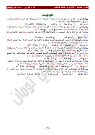 ‫اﻟ‬ ‫اﻟﻔﺼﻞ‬‫ﺴﺎﺑﻊ‬:‫اﻟ‬‫اﻟﺼﻠﺒﺔ‬ ‫اﻟﺤﺎﻟﺔ‬ ‫ﻜﺘﺮوﻧﻴﺎت‬‫اﻟﻤﺪرس‬ ‫اﻋﺪاد‬:‫ﺗﻮﻣﺎن‬ ‫ﻣﺤﻲ‬ ‫ﺳﻌﻴﺪ‬
-70-
‫ﺍﻟﻮﺍﺟﺒﺎﺕ‬
‫ﻣﺜﺎل‬1/‫ﺎن‬‫ﻛ‬ ‫اذا‬ ‫ﺸﺘﺮك‬‫اﻟﻤ‬ ‫ﺚ‬‫اﻟﺒﺎﻋ‬ ‫ذي‬ ‫ﺘﻮر‬‫اﻟﺘﺮاﻧﺰﺳ‬ ‫داﺋﺮة‬ ‫ﻓﻲ‬‫ﺚ‬‫اﻟﺒﺎﻋ‬ ‫ﺎر‬‫ﺗﯿ‬480µA‫ﺎﻣﻊ‬‫اﻟﺠ‬ ‫ﺎر‬‫وﺗﯿ‬450µA‫ﺔ‬‫وﻣﻘﺎوﻣ‬
‫اﻟﺨﺮوج‬80kΩ‫اﻟﺪﺧﻮل‬ ‫وﻣﻘﺎوﻣﺔ‬20Ω‫اﺣﺴﺐ‬:
1-‫اﻟﺘﯿﺎر‬ ‫رﺑﺢ‬2-‫اﻟﻔﻮﻟﻄﯿﺔ‬ ‫رﺑﺢ‬3-‫اﻟﻘﺪرة‬ ‫رﺑﺢ‬.)‫ج‬/15 , 60000 , 900000(
‫ﻣﺜﺎل‬2/‫ﺔ‬‫اﻟﻔﻮﻟﻄﯿ‬ ‫ﺢ‬‫رﺑ‬ ‫ﻛﺎن‬ ‫اذا‬ ‫اﻟﻤﺸﺘﺮك‬ ‫اﻟﺒﺎﻋﺚ‬ ‫ذي‬ ‫اﻟﺘﺮاﻧﺰﺳﺘﻮر‬ ‫داﺋﺮة‬ ‫ﻓﻲ‬1500‫ﺮوج‬‫اﻟﺨ‬ ‫ﺔ‬‫وﻓﻮﻟﻄﯿ‬294V‫ﺔ‬‫وﻣﻘﺎوﻣ‬
‫اﻟﺪﺧﻮل‬40Ω‫اﻟﺒﺎﻋﺚ‬ ‫وﺗﯿﺎر‬784mA‫اﻟﻘﺪرة‬ ‫رﺑﺢ‬ ‫اﺣﺴﺐ‬.)‫ج‬/238500(
‫ـﺎل‬‫ـ‬‫ﻣﺜ‬3/‫ﺚ‬‫اﻟﺒﺎﻋ‬ ‫ﺎر‬‫ﺗﯿ‬ ‫ﺎن‬‫ﻛ‬ ‫اذا‬ ‫ﺸﺘﺮﻛﺔ‬‫اﻟﻤ‬ ‫ﺪة‬‫اﻟﻘﺎﻋ‬ ‫ذي‬ ‫ﻀﺨﻢ‬ ‫ﻛﻤ‬ ‫ﺘﻮر‬‫اﻟﺘﺮاﻧﺰﺳ‬ ‫ﺮة‬‫داﺋ‬ ‫ﻲ‬‫ﻓ‬80mA‫ﺪة‬ ‫اﻟﻘﺎﻋ‬ ‫ﺎر‬‫وﺗﯿ‬40µA
‫اﺣﺴﺐ‬:
1-‫اﻟﺠﺎﻣﻊ‬ ‫ﺗﯿﺎر‬.2-‫اﻟﺘﯿﺎر‬ ‫رﺑﺢ‬.)‫ج‬/79.96mA , 0.9995(
‫ﻣﺜــﺎل‬4/‫ﺪة‬ ‫اﻟﻘﺎﻋ‬ ‫ﺎر‬ ‫ﺗﯿ‬ ‫ﺎن‬ ‫ﻛ‬ ‫اذا‬ ‫ﺸﺘﺮﻛﺔ‬ ‫اﻟﻤ‬ ‫ﺪة‬ ‫اﻟﻘﺎﻋ‬ ‫ذي‬ ‫ﻀﺨﻢ‬ ‫ﻛﻤ‬ ‫ﺘﻮر‬ ‫اﻟﺘﺮاﻧﺰﺳ‬ ‫ﺮة‬ ‫داﺋ‬ ‫ﻲ‬ ‫ﻓ‬3mA‫ﺎﻣﻊ‬ ‫اﻟﺠ‬ ‫ﺎر‬ ‫وﺗﯿ‬12mA
‫اﻟﺪﺧﻮل‬ ‫وﻣﻘﺎوﻣﺔ‬30Ω‫اﻟﺨﺮوج‬ ‫وﻣﻘﺎوﻣﺔ‬60kΩ‫ﻓﺎﺣﺴﺐ‬:
1-‫اﻟﺘﯿﺎر‬ ‫رﺑﺢ‬2-‫اﻟﻔﻮﻟﻄﯿﺔ‬ ‫رﺑﺢ‬3-‫اﻟﻘﺪرة‬ ‫رﺑﺢ‬.)‫ج‬/0.75 , 1500 , 1125(
‫ﻣﺜﺎل‬5/‫اﻟﺘﺮاﻧﺰﺳ‬ ‫ﺮة‬‫داﺋ‬ ‫ﻲ‬‫ﻓ‬‫ﮫ‬‫ﻓﯿ‬ ‫ﺎر‬‫اﻟﺘﯿ‬ ‫ﺢ‬‫رﺑ‬ ‫ﺎن‬‫ﻛ‬ ‫اذا‬ ‫ﺸﺘﺮﻛﺔ‬‫اﻟﻤ‬ ‫ﺪة‬‫اﻟﻘﺎﻋ‬ ‫ذو‬ ‫ﻀﺨﻢ‬‫ﻛﻤ‬ ‫ﺘﻮر‬0.98‫ﺪﺧﻮل‬‫اﻟ‬ ‫ﺔ‬‫وﻣﻘﺎوﻣ‬50Ω
‫اﻟﺨﺮوج‬ ‫وﻣﻘﺎوﻣﺔ‬400kΩ‫اﻟﻘﺪرة‬ ‫ورﺑﺢ‬ ‫اﻟﻔﻮﻟﻄﯿﺔ‬ ‫رﺑﺢ‬ ‫اﺣﺴﺐ‬.)‫ج‬/78400 , 76832(
‫ـﺎل‬‫ـ‬‫ﻣﺜ‬6)‫وزاري‬(/‫ﺸﺘﺮﻛﺔ‬‫اﻟﻤ‬ ‫ﺪة‬ ‫اﻟﻘﺎﻋ‬ ‫ذي‬ ‫ﻀﺨﻢ‬‫ﻛﻤ‬ ‫ﺘﻮر‬‫اﻟﺘﺮاﻧﺰﺳ‬ ‫ﺮة‬‫داﺋ‬ ‫ﻲ‬ ‫ﻓ‬)‫ﺔ‬ ‫اﻟﻤﺆرﺿ‬ ‫ﺪة‬‫اﻟﻘﺎﻋ‬(‫ﺎﻣﻊ‬ ‫اﻟﺠ‬ ‫ﺎر‬‫ﺗﯿ‬ ‫ﺎن‬‫ﻛ‬ ‫اذا‬
)IC=1.96×10-3
A(‫اﻟﻘﺎﻋﺪة‬ ‫وﺗﯿﺎر‬)IB=0.04×10-3
A(‫اﻟﻘﺪرة‬ ‫ورﺑﺢ‬)G=490(‫ﺟﺪ‬ ،:
1-‫اﻟﺘﯿﺎر‬ ‫رﺑﺢ‬2-‫اﻟﻔﻮﻟﻄﯿﺔ‬ ‫رﺑﺢ‬.)‫ج‬/0.98 , 500(
‫ـﺎل‬‫ـ‬‫ﻣﺜ‬7)‫وزاري‬(/‫ﺴﺎوي‬‫ﯾ‬ ‫ﺚ‬‫اﻟﺒﺎﻋ‬ ‫ﺎر‬‫ﺗﯿ‬ ‫ﺎن‬‫ﻛ‬ ‫اذا‬ ‫ﺸﺘﺮك‬‫اﻟﻤ‬ ‫ﺚ‬‫اﻟﺒﺎﻋ‬ ‫ذي‬ ‫ﺘﻮر‬‫اﻟﺘﺮاﻧﺰﺳ‬ ‫ﺮة‬‫داﺋ‬ ‫ﻲ‬‫ﻓ‬)IE=0.4mA(‫ﺎر‬ ‫وﺗﯿ‬
‫اﻟﻘﺎﻋﺪة‬)IB=40µA(‫وﻣﻘﺎوﻣﺔ‬‫اﻟﺪﺧﻮل‬)Rin=100Ω(‫اﻟﺨﺮوج‬ ‫وﻣﻘﺎوﻣﺔ‬)Rout=50kΩ(‫ﻣﻘﺪار‬ ‫اﺣﺴﺐ‬:
1-‫اﻟﺘﯿﺎر‬ ‫رﺑﺢ‬)α(2-‫اﻟﻔﻮﻟﻄﯿﺔ‬ ‫رﺑﺢ‬)AV(3-‫اﻟﻘﺪرة‬ ‫رﺑﺢ‬)G()‫ج‬/9 , 4500 , 40500(
‫ــــﺎل‬‫ـ‬‫ﻣﺜ‬8)‫وزاري‬(/‫ﻣ‬ ‫ان‬ ‫ﺖ‬ ‫ﻋﻠﻤ‬ ‫اذا‬ ، ‫ﺸﺘﺮك‬ ‫اﻟﻤ‬ ‫ﺚ‬ ‫اﻟﺒﺎﻋ‬ ‫ذي‬ ‫ﺘﻮر‬ ‫اﻟﺘﺮاﻧﺰﺳ‬ ‫ﺮة‬ ‫داﺋ‬ ‫ﻲ‬ ‫ﻓ‬‫ﺢ‬ ‫رﺑ‬ ‫ﺪار‬ ‫ﻘ‬‫ﺎر‬ ‫اﻟﺘﯿ‬=9
‫اﻟﻔﻮﻟﻄﯿﺔ‬ ‫ورﺑﺢ‬=4500‫اﻟﺠﺎﻣﻊ‬ ‫وﺗﯿﺎر‬=0.27mA‫ﻣﻘﺪار‬ ‫اﺣﺴﺐ‬ ،:
1-‫اﻟﻘﺎﻋﺪة‬ ‫ﺗﯿﺎر‬2-‫اﻟﺒﺎﻋﺚ‬ ‫ﺗﯿﺎر‬3-‫اﻟﻘﺪرة‬ ‫رﺑﺢ‬.‫ج‬) /0.03mA , 0.3mA , 40500(
 