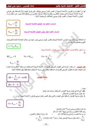 ‫اﻟ‬ ‫اﻟﻔﺼﻞ‬‫ﺜﺎ‬‫ﻣﻦ‬:‫اﻻ‬‫واﻟﻠﻴﺰر‬ ‫اﻟﺬرﻳﺔ‬ ‫ﻃﻴﺎف‬‫اﻟﻤﺪرس‬ ‫اﻋﺪاد‬:‫ﺗﻮﻣﺎن‬ ‫ﻣﺤﻲ‬ ‫ﺳﻌﻴﺪ‬
-73-
v‫ان‬‫ﻢ‬‫أﻋﻈ‬‫ﻮن‬‫ﻟﻔﻮﺗ‬ ‫ﺮدد‬‫ﺗ‬‫ﻌﺔ‬‫اﻷﺷ‬‫ﻋ‬ ‫ﻒ‬‫ﯾﺘﻮﻗ‬ ‫ﻮﺟﻲ‬‫ﻣ‬ ‫ﻮل‬‫ط‬ ‫ﺼﺮ‬‫اﻗ‬ ‫او‬ ‫ﺴﯿﻨﯿﺔ‬‫اﻟ‬‫ﺪ‬‫اﻟﺠﮭ‬ ‫ﺮق‬‫ﻓ‬ ‫ﻰ‬‫ﻠ‬)V(‫ﻲ‬‫طﺮﻓ‬ ‫ﻰ‬‫ﻋﻠ‬ ‫ﺴﻠﻂ‬‫اﻟﻤ‬
‫أﻧﺒﻮﺑﺔ‬‫اﻷﺷﻌﺔ‬‫ﻞ‬‫ﯾﻌﺠ‬ ‫واﻟﺬي‬ ‫اﻟﺴﯿﻨﯿﺔ‬‫ﺮون‬‫اﻹﻟﻜﺘ‬‫ﻰ‬‫ﻋﻈﻤ‬ ‫ﺔ‬‫ﺣﺮﻛﯿ‬ ‫ﺔ‬‫طﺎﻗ‬ ‫ﺴﺒﮫ‬‫ﻓﯿﻜ‬)KEmax(‫ﺮدد‬‫ﺗ‬ ‫ﻢ‬‫اﻋﻈ‬ ‫ﻦ‬‫ﻋ‬ ‫ﺮ‬‫ﯾﻌﺒ‬ ‫ﺬﻟﻚ‬‫ﻟ‬
‫اﻻﺗﯿﺔ‬ ‫اﻟﺮﯾﺎﺿﯿﺔ‬ ‫ﺑﺎﻟﻌﻼﻗﺎت‬ ‫ﻣﻮﺟﻲ‬ ‫طﻮل‬ ‫اﻗﺼﺮ‬ ‫او‬ ‫اﻟﺴﯿﻨﯿﺔ‬ ‫اﻻﺷﻌﺔ‬ ‫ﻟﻔﻮﺗﻮن‬:
‫ﺎت‬‫ﻟﻠﻤﻮﺟ‬ ‫ﺔ‬‫اﻟﻌﺎﻣ‬ ‫ﺔ‬‫اﻟﻤﻌﺎدﻟ‬ ‫ﻼل‬‫ﺧ‬ ‫ﻦ‬‫ﻣ‬ ‫ﺎ‬‫ﻋﻨﮭ‬ ‫ﺮ‬‫ﯾﻌﺒ‬ ‫ﻮﺟﻲ‬‫ﻣ‬ ‫ﻮل‬‫ط‬ ‫واﻗﺼﺮ‬ ‫اﻟﺴﯿﻨﯿﺔ‬ ‫اﻻﺷﻌﺔ‬ ‫ﻟﻔﻮﺗﻮن‬ ‫ﺗﺮدد‬ ‫اﻋﻈﻢ‬ ‫ﺑﯿﻦ‬ ‫اﻟﻌﻼﻗﺔ‬ ‫اﻣﺎ‬
‫ﯾﻠﻲ‬ ‫وﻛﻤﺎ‬ ‫اﻟﻜﮭﺮوﻣﻐﻨﺎطﯿﺴﯿﺔ‬:
‫س‬/‫ﻣﻮﺟﻲ‬ ‫طﻮل‬ ‫اﻗﺼﺮ‬ ‫ﻟﺤﺴﺎب‬ ‫ﻋﻼﻗﺔ‬ ‫اﺷﺘﻖ‬‫اﻟﺴﯿﻨﯿﺔ‬ ‫اﻻﺷﻌﺔ‬ ‫ﻟﻔﻮﺗﻮن‬.
‫ج‬/
Ve
hc
c
hVehfVeEKE
min
min
maxmax
=λ∴
λ
=⇒=⇒=
‫ﺗﺎﺛﻴﺮ‬‫ﻛﻮﻣﺒﺘﻦ‬:‫ﺮة‬‫اﻟﺤ‬ ‫ﺎت‬‫اﻻﻟﻜﺘﺮوﻧ‬ ‫ﺎطﺔ‬‫ﺑﻮﺳ‬ ‫ﺴﺘﻄﺎرة‬‫اﻟﻤ‬ ‫ﺴﯿﻨﯿﺔ‬‫اﻟ‬ ‫ﻌﺔ‬‫اﻻﺷ‬ ‫ﺎت‬‫ﻟﻔﻮﺗﻮﻧ‬ ‫ﻮﺟﻲ‬‫اﻟﻤ‬ ‫ﻮل‬‫اﻟﻄ‬ ‫ﻲ‬‫ﻓ‬ ‫اﻟﺰﯾﺎدة‬ ‫ﻣﻘﺪار‬ ‫ان‬
‫اﻻﺳﺘﻄﺎرة‬ ‫زاوﯾﺔ‬ ‫ﻋﻠﻰ‬ ‫ﯾﻌﺘﻤﺪ‬ ‫اﻟﺴﺎﻗﻄﺔ‬ ‫ﻟﻠﻔﻮﺗﻮﻧﺎت‬ ‫اﻟﻤﻮﺟﻲ‬ ‫ﺑﺎﻟﻄﻮل‬ ‫ﻣﻘﺎرﻧﺔ‬ ‫اﻟﮭﺪف‬ ‫ﻟﺬرة‬)θ(‫اﻻﺗﯿﺔ‬ ‫اﻟﻌﻼﻗﺔ‬ ‫وﻓﻖ‬ ‫ﻓﻘﻂ‬:
‫ﺣﯿﺚ‬:
λ∆:‫اﻟﻤﺴﺘﻄﺎر‬ ‫اﻟﻔﻮﺗﻮن‬ ‫ﻣﻮﺟﺔ‬ ‫طﻮل‬ ‫ﻓﻲ‬ ‫اﻟﺰﯾﺎدة‬‫ﻣﺘﺮ‬ ‫ﺑﻮﺣﺪة‬)m.(
−
λ:‫اﻟﻤﺴﺘﻄﺎر‬ ‫اﻟﻔﻮﺗﻮن‬ ‫ﻣﻮﺟﺔ‬ ‫طﻮل‬.
λ:‫اﻟﺴﺎﻗﻂ‬ ‫اﻟﻔﻮﺗﻮن‬ ‫ﻣﻮﺟﺔ‬ ‫طﻮل‬‫ان‬ ‫أي‬ ‫اﻟﺴﯿﻨﯿﺔ‬ ‫اﻻﺷﻌﺔ‬ ‫ﻟﻔﻮﺗﻮن‬ ‫ﻣﻮﺟﻲ‬ ‫طﻮل‬ ‫اﻗﺼﺮ‬ ‫ﯾﻤﺜﻞ‬ ‫واﻟﺬي‬ ‫اﻟﮭﺪف‬ ‫ﻋﻠﻰ‬:
h:‫وﯾﺴﺎوي‬ ‫ﺑﻼﻧﻚ‬ ‫ﺛﺎﺑﺖ‬)6.63×10-34
J.s.(
me:‫وﺗﺴﺎوي‬ ‫اﻻﻟﻜﺘﺮون‬ ‫ﻛﺘﻠﺔ‬)9.11×10-31
kg.(
c:‫وﺗﺴﺎوي‬ ‫اﻟﻀﻮء‬ ‫ﺳﺮﻋﺔ‬)3×108
m/s.(،θ:‫اﻟﻔﻮﺗﻮن‬ ‫اﺳﺘﻄﺎرة‬ ‫زاوﯾﺔ‬.
cm
h
e
:‫ﺣﯿﺚ‬ ‫ﻛﻮﻣﺒﺘﻦ‬ ‫ﻣﻮﺟﺔ‬ ‫طﻮل‬ ‫ﺗﻤﺜﻞ‬) :m1024.0
cm
h 11
e
−
×=.(
Ve
hc
min =λ=λ
minmaxfc λ=
λ−λ=λ∆ −
)cos1(
cm
h
e
θ−=λ∆
eV
hc
min =λ
h
eV
fmax = ‫ﻟﺤﺴﺎب‬‫أﻋﻈﻢ‬‫اﻟﺴﻴﻨﻴﺔ‬ ‫اﻻﺷﻌﺔ‬ ‫ﻟﻔﻮﺗﻮن‬ ‫ﺗﺮدد‬
‫ﻟﺤﺴﺎب‬‫أﻗﺼﺮ‬‫ﻣﻮﺟﻲ‬ ‫ﻃﻮل‬‫اﻟﺴﻴﻨﻴﺔ‬ ‫اﻻﺷﻌﺔ‬ ‫ﻟﻔﻮﺗﻮن‬
‫ﻛﻮﻣﺒﺘﻦ‬ ‫ﻋﻼﻗﺔ‬
 