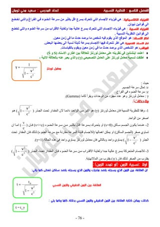 ‫اﻟ‬ ‫اﻟﻔﺼﻞ‬‫ﺘﺎﺳﻊ‬:‫اﻟ‬‫اﻟﻨﺴﺒﻴﺔ‬ ‫ﻨﻈﺮﻳﺔ‬‫اﻟﻤﺪرس‬ ‫اﻋﺪاد‬:‫ﺗﻮﻣﺎن‬ ‫ﻣﺤﻲ‬ ‫ﺳﻌﻴﺪ‬
-76-
‫اﻟﻜﻼﺳﻴﻜﻴﺔ‬ ‫اﻟﻔﻴﺰﻳﺎء‬:‫ﻓﯿﺰﯾﺎء‬ ‫ھﻲ‬‫اﻷﺟﺴﺎم‬‫ﺑﺴﺮع‬ ‫ﺗﺘﺤﺮك‬ ‫اﻟﺘﻲ‬‫ﺳ‬ ‫ﻣﻦ‬ ‫ﺑﻜﺜﯿﺮ‬ ‫اﻗﻞ‬‫ﻀﻊ‬‫ﺗﺨ‬ ‫ﻲ‬‫واﻟﺘ‬ ‫ﺮاغ‬‫اﻟﻔ‬ ‫ﻲ‬‫ﻓ‬ ‫ﻀﻮء‬‫اﻟ‬ ‫ﺮﻋﺔ‬
‫اﻟﻰ‬‫ﻧﯿﻮﺗﻦ‬ ‫ﻗﻮاﻧﯿﻦ‬.
‫اﻟﻨﺴﺒﻴﺔ‬ ‫اﻟﻔﻴﺰﻳﺎء‬:‫ﺗﺨﻀﻊ‬ ‫واﻟﺘﻲ‬ ‫اﻟﻀﻮء‬ ‫ﺳﺮﻋﺔ‬ ‫ﻣﻦ‬ ‫اﻻﻗﺘﺮاب‬ ‫وﻟﻐﺎﯾﺔ‬ ‫ﺟﺪا‬ ‫ﻋﺎﻟﯿﺔ‬ ‫ﺑﺴﺮع‬ ‫ﺗﺘﺤﺮك‬ ‫اﻟﺘﻲ‬ ‫اﻻﺟﺴﺎم‬ ‫ﻓﯿﺰﯾﺎء‬ ‫ھﻲ‬
‫اﻟﻨﺴﺒﯿﺔ‬ ‫اﻟﻨﻈﺮﯾﺔ‬ ‫ﻗﻮاﻧﯿﻦ‬ ‫اﻟﻰ‬.
‫اﻻﺳﻨﺎد‬ ‫اﻃﺎر‬:‫ﻣﻌﯿﻦ‬ ‫زﻣﻦ‬ ‫ﻓﻲ‬ ‫ﻣﺎ‬ ‫ﺣﺪث‬ ‫ﺑﺮﺻﺪ‬ ‫ﻣﺎ‬ ‫ﺷﺨﺺ‬ ‫ﻓﯿﮫ‬ ‫ﯾﻘﻮم‬ ‫اﻟﺬي‬ ‫اﻟﻤﻮﻗﻊ‬ ‫ھﻮ‬.
‫اﻟﻘﺼﻮرﻳﺔ‬ ‫اﻻﺳﻨﺎد‬ ‫اﻃﺮ‬:‫اﻟﺒﻌﺾ‬ ‫ﺑﻌﻀﮭﺎ‬ ‫اﻟﻰ‬ ‫ﻧﺴﺒﺔ‬ ‫ﺛﺎﺑﺘﺔ‬ ‫ﺑﺴﺮﻋﺔ‬ ‫اﻻﺟﺴﺎم‬ ‫ﻓﯿﮭﺎ‬ ‫ﺗﺘﺤﺮك‬ ‫اطﺮ‬ ‫ھﻲ‬.
‫اﻟﻤﺮاﻗﺐ‬:‫ﺑﺎﻟﻘﯿﺎﺳﺎت‬ ‫وﯾﻘﻮم‬ ‫ﻣﻌﯿﻦ‬ ‫زﻣﻦ‬ ‫ﻓﻲ‬ ‫ﻣﺎ‬ ‫ﺣﺪث‬ ‫ﯾﺮﺻﺪ‬ ‫اﻟﺬي‬ ‫اﻟﺸﺨﺺ‬ ‫ھﻮ‬.
♦‫اﯾﻨﺸﺘﺎﯾﻦ‬ ‫اﻋﺘﻤﺪ‬‫ﻧﻈﺮﯾﺘﮫ‬ ‫ﻓﻲ‬‫ﻟﻮرﻧﺘ‬ ‫ﻣﻌﺎﻣﻞ‬ ‫ﻋﻠﻰ‬‫اﻻﺳﻨﺎد‬ ‫اطﺎري‬ ‫ﺑﯿﻦ‬ ‫ﻟﻠﻌﻼﻗﺔ‬ ‫ﺰ‬)S‫و‬Ś(
♦‫اﻟﺘﺼﺤﯿﺤﻲ‬ ‫اﻟﻌﺎﻣﻞ‬ ‫ﻋﻠﻰ‬ ‫ﻟﻮرﻧﺘﺰ‬ ‫ﻣﻌﺎﻣﻞ‬ ‫ﺗﺴﻤﯿﺔ‬ ‫اطﻠﻘﺖ‬)γ(‫ﻋﻨﮫ‬ ‫ﯾﻌﺒﺮ‬ ‫واﻟﺬي‬‫اﻻﺗﯿﺔ‬ ‫ﺑﺎﻟﻌﻼﻗﺔ‬:
‫ﺣﯿﺚ‬:
v:‫اﻟﺠﺴﯿﻢ‬ ‫ﺳﺮﻋﺔ‬ ‫ﺗﻤﺜﻞ‬.
c:‫اﻟﻔﺮاغ‬ ‫ﻓﻲ‬ ‫اﻟﻀﻮء‬ ‫ﺳﺮﻋﺔ‬.
γ:‫ﻛﺎﻣﺎ‬ ‫وﯾﻘﺮأ‬ ‫اﻟﻮﺣﺪات‬ ‫ﻣﻦ‬ ‫ﻣﺠﺮد‬ ‫ﻋﺪد‬ ‫وھﻮ‬ ‫ﻟﻮرﻧﺘﺰ‬ ‫ﻣﻌﺎﻣﻞ‬َ)Gamma.(
‫ﻣﻼﺣﻈﺎت‬/
1-‫ﻟﻮرﻧﺘﺰ‬ ‫ﻣﻌﺎﻣﻞ‬ ‫ﻓﺎن‬ ‫اﻟﻨﺴﺒﯿﺔ‬ ‫ﻟﻠﻨﻈﺮﯾﺔ‬ ‫وﻓﻘﺎ‬)γ(‫ﻻن‬ ‫ﺎ‬‫داﺋﻤ‬ ‫ﺪ‬‫اﻟﻮاﺣ‬ ‫ﻦ‬‫ﻣ‬ ‫اﻛﺒﺮ‬ ‫ھﻮ‬‫ﺬر‬‫اﻟﺠ‬ ‫ﺖ‬‫ﺗﺤ‬ ‫ﺪار‬‫اﻟﻤﻘ‬)2
2
c
1
ν
−(‫ﻮ‬‫ھ‬
‫اﻟﻮاﺣﺪ‬ ‫ﻣﻦ‬ ‫اﺻﻐﺮ‬.
2-‫ﺎﻛﻦ‬ ‫ﺳ‬ ‫ﺴﻢ‬ ‫اﻟﺠ‬ ‫ﻮن‬ ‫ﯾﻜ‬ ‫ﺪﻣﺎ‬ ‫ﻋﻨ‬)v=0(‫ﻀﻮء‬ ‫اﻟ‬ ‫ﺮﻋﺔ‬ ‫ﺳ‬ ‫ﻦ‬ ‫ﻣ‬ ‫ﺮ‬ ‫ﺑﻜﺜﯿ‬ ‫ﻞ‬ ‫اﻗ‬ ‫ﺴﺮﻋﺔ‬ ‫ﺑ‬ ‫ﺮك‬ ‫ﯾﺘﺤ‬ ‫او‬)v<<c(‫ﺎن‬ ‫ﻓ‬)
c
v
(‫ان‬ ‫ﺎ‬ ‫اﻣ‬
‫ﺻﻔﺮ‬ ‫ﺗﺴﺎوي‬)‫اﻟﺴﺎﻛﻦ‬ ‫ﻟﻠﺠﺴﻢ‬(‫اھﻤﺎﻟﮭﺎ‬ ‫ﯾﻤﻜﻦ‬ ‫او‬)‫اﻟﻀﻮء‬ ‫ﺳﺮﻋﺔ‬ ‫ﻣﻊ‬ ‫ﻣﻘﺎرﻧﺔ‬ ‫اﻟﺴﺮﻋﺔ‬ ‫ﻗﻠﯿﻠﺔ‬ ‫ﻟﻼﺟﺴﺎم‬(‫ﺗﺤﺖ‬ ‫اﻟﻤﻘﺪار‬ ‫ﻓﺎن‬ ‫ﻟﺬﻟﻚ‬
‫اﻟﺠﺬر‬)2
2
c
1
ν
−(‫اﻟﺤﺎﻟﺔ‬ ‫ھﺬه‬ ‫ﻓﻲ‬ ‫واﺣﺪ‬ ‫ﯾﺴﺎوي‬ ‫ﻟﻮرﻧﺘﺰ‬ ‫ﻣﻌﺎﻣﻞ‬ ‫ﻓﺎن‬ ‫وﺑﺎﻟﺘﺎﻟﻲ‬ ‫واﺣﺪ‬ ‫ﯾﺴﺎوي‬)γ=1.(
3-‫وﻟﻐ‬ ‫ﺪا‬‫ﺟ‬ ‫ﺔ‬‫ﻋﺎﻟﯿ‬ ‫ﺴﺮع‬‫ﺑ‬ ‫اﻟﻤﺘﺤﺮﻛﺔ‬ ‫ﻟﻼﺟﺴﺎم‬‫ﺬر‬‫اﻟﺠ‬ ‫ﺖ‬‫ﺗﺤ‬ ‫ﺪار‬‫اﻟﻤﻘ‬ ‫ﺎن‬‫ﻓ‬ ‫ﻀﻮء‬‫اﻟ‬ ‫ﺮﻋﺔ‬‫ﺳ‬ ‫ﻦ‬‫ﻣ‬ ‫ﺮاب‬‫اﻻﻗﺘ‬ ‫ﺔ‬‫ﺎﯾ‬)2
2
c
1
ν
−(
‫ﻓﺎن‬ ‫ﻟﺬﻟﻚ‬ ‫اﻟﺼﻔﺮ‬ ‫ﻣﻦ‬ ‫ﯾﻘﺘﺮب‬)γ(‫اﻟﻤﺎﻻﻧﮭﺎﯾﺔ‬ ‫ﻣﻦ‬ ‫ﯾﻘﺘﺮب‬.
‫اوﻻ‬:‫اﻟﺰﻣﻦ‬ ‫ﻧﺴﺒﻴﺔ‬)‫اﻟﺰﻣﻦ‬ ‫ﺗﻤﺪد‬ ‫او‬(:
‫ﺳﺎﻛﻦ‬ ‫راﺻﺪ‬ ‫ﻳﺴﺠﻠﻪ‬ ‫اﻟﺬي‬ ‫واﻟﺰﻣﻦ‬ ‫ﻣﺘﺤﺮك‬ ‫راﺻﺪ‬ ‫ﻳﺴﺠﻠﻪ‬ ‫اﻟﺬي‬ ‫اﻟﺰﻣﻦ‬ ‫ﺑﻴﻦ‬ ‫اﻟﻌﻼﻗﺔ‬ ‫ان‬‫ﻳﺎﺗﻲ‬ ‫ﻛﻤﺎ‬ ‫ﺗﻌﻄﻰ‬:
‫اﻟﺰﻣﻦ‬ ‫ﺑﻴﻦ‬ ‫اﻟﻌﻼﻗﺔ‬ ‫ﻛﺘﺎﺑﺔ‬ ‫ﻳﻤﻜﻦ‬ ‫ﻛﺬﻟﻚ‬‫ﻳﻠﻲ‬ ‫وﻛﻤﺎ‬ ‫ﻛﺎﻣﺎ‬ ‫ﺑﺪﻻﻟﺔ‬ ‫اﻟﻨﺴﺒﻲ‬ ‫واﻟﺰﻣﻦ‬ ‫اﻟﺤﻘﻴﻘﻲ‬:
t = ο
t γ
2
2
c
1
t
t
ν
−
= ο
2
2
c
1
1
ν
−
=γ
‫اﻟﻨﺴﺒﻲ‬ ‫واﻟﺰﻣﻦ‬ ‫اﻟﺤﻘﻴﻘﻲ‬ ‫اﻟﺰﻣﻦ‬ ‫ﺑﻴﻦ‬ ‫اﻟﻌﻼﻗﺔ‬
‫ﻟﻮرﻧﺘﺰ‬ ‫ﻣﻌﺎﻣﻞ‬
 