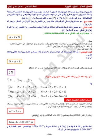 ‫اﻟﻔﺼﻞ‬‫اﻟ‬‫ﻌﺎﺷﺮ‬:‫اﻟ‬‫اﻟﻨﻮوﻳﺔ‬ ‫ﻔﻴﺰﻳﺎء‬‫اﻟﻤﺪرس‬ ‫اﻋﺪاد‬:‫ﺗﻮﻣﺎن‬ ‫ﻣﺤﻲ‬ ‫ﺳﻌﻴﺪ‬
-80-
‫ﺸﺤﻨﺔ‬ ‫اﻟ‬ ‫ﺔ‬ ‫اﻟﻤﺘﻌﺎدﻟ‬ ‫ﺎت‬ ‫اﻟﻨﯿﻮﺗﺮوﻧ‬ ‫ﺴﯿﻤﺎت‬ ‫وﺟ‬ ‫ﺸﺤﻨﺔ‬ ‫اﻟ‬ ‫ﺔ‬ ‫اﻟﻤﻮﺟﺒ‬ ‫ﺎت‬ ‫اﻟﺒﺮوﺗﻮﻧ‬ ‫ﺴﯿﻤﺎت‬ ‫ﺟ‬ ‫ﻦ‬ ‫ﻣ‬ ‫ﻮاة‬ ‫اﻟﻨ‬ ‫ﻮن‬ ‫ﺗﺘﻜ‬
)‫ﻔﺮ‬‫ﺻ‬ ‫ﺴﺎوي‬ ‫ﺗ‬ ‫ﻮﺗﺮون‬‫اﻟﻨﯿ‬ ‫ﺤﻨﺔ‬‫ﺷ‬.(‫ﻦ‬‫ﻣ‬ ‫ﻮن‬‫ﺗﺘﻜ‬ ‫ﻮاة‬ ‫اﻟﻨ‬ ‫ان‬ ‫ﻲ‬‫ﯾﻌﻨ‬ ‫ﺬا‬‫وھ‬ ‫ﺔ‬ ‫اﻟﻨﻮﯾ‬ ‫او‬ ‫ﺎت‬‫ﺑﺎﻟﻨﯿﻮﻛﻠﯿﻮﻧ‬ ‫ﺎ‬ ‫ﻣﻨﮭﻤ‬ ‫ﻞ‬‫ﻛ‬ ‫ﻰ‬‫ﻋﻠ‬ ‫ﻖ‬ ‫ﯾﻄﻠ‬
‫اﻟﻨﯿﻮﻛﻠﯿﻮﻧﺎت‬.‫ﻟﻠﺒﺮوﺗﻮن‬ ‫ﯾﺮﻣﺰ‬)H1
1(‫او‬)P(‫او‬)P1
1(‫ﺑﺎﻟﺮﻣﺰ‬ ‫ﻟﻠﻨﯿﻮﺗﺮون‬ ‫وﯾﺮﻣﺰ‬)n1
0(‫او‬)n.(
‫اﻟﺬري‬ ‫اﻟﻌﺪد‬:‫اﻟﻌﻨﺼﺮ‬ ‫رﻣﺰ‬ ‫ﯾﺴﺎر‬ ‫ﻋﺎدة‬ ‫وﯾﻜﺘﺐ‬ ‫اﻟﻨﻮاة‬ ‫ﻓﻲ‬ ‫اﻟﺒﺮوﺗﻮﻧﺎت‬ ‫ﻋﺪد‬ ‫ھﻮ‬)‫ﻮاة‬‫اﻟﻨ‬ ‫رﻣﺰ‬ ‫او‬(‫ﻔﻞ‬‫اﻻﺳ‬ ‫ﻦ‬‫ﻣ‬.‫ﮫ‬‫ﻟ‬ ‫ﺰ‬‫وﯾﺮﻣ‬
‫ﺑﺎﻟﺮﻣﺰ‬)Z.(
‫اﻟﻜﺘﻠﻲ‬ ‫اﻟﻌﺪد‬:‫واﻟﻨ‬ ‫اﻟﺒﺮوﺗﻮﻧﺎت‬ ‫ﻋﺪد‬ ‫ﻣﺠﻤﻮع‬ ‫ھﻮ‬‫ﺼﺮ‬‫اﻟﻌﻨ‬ ‫ﺰ‬‫رﻣ‬ ‫ﺴﺎر‬‫ﯾ‬ ‫ﻋﺎدة‬ ‫وﯾﻜﺘﺐ‬ ‫اﻟﻨﻮاة‬ ‫ﻓﻲ‬ ‫ﯿﻮﺗﺮوﻧﺎت‬)‫ﻮاة‬‫اﻟﻨ‬ ‫ﺰ‬‫رﻣ‬ ‫او‬
)X((‫اﻻﻋﻠﻰ‬ ‫اﻟﻰ‬.‫ﺑﺎﻟﺮﻣﺰ‬ ‫ﻟﮫ‬ ‫وﯾﺮﻣﺰ‬)A.(
•‫و‬‫اﻻﺗﻴﺔ‬ ‫ﻟﻠﻌﻼﻗﺔ‬ ‫وﻓﻘﺎ‬ ‫اﻟﻜﺘﻠﺔ‬ ‫ﻋﺪد‬ ‫او‬ ‫اﻟﻜﺘﻠﻲ‬ ‫اﻟﻌﺪد‬ ‫اﻳﺠﺎد‬ ‫ﻳﻤﻜﻦ‬:
‫ﺣﯿﺚ‬:
A:‫ﯾﻜ‬ ‫واﻟﺬي‬ ‫اﻟﻜﺘﻠﺔ‬ ‫ﺑﻌﺪد‬ ‫اﺣﯿﺎﻧﺎ‬ ‫ﯾﺴﻤﻰ‬ ‫واﻟﺬي‬ ‫اﻟﻜﺘﻠﻲ‬ ‫اﻟﻌﺪد‬ ‫ﯾﻤﺜﻞ‬‫اﻟﻨﻮاة‬ ‫رﻣﺰ‬ ‫ﯾﺴﺎر‬ ‫ﻋﺎدة‬ ‫ﺘﺐ‬)X(‫ذﻛﺮﻧﺎ‬ ‫ﻛﻤﺎ‬ ‫اﻻﻋﻠﻰ‬ ‫اﻟﻰ‬
Z:‫اﻟﻨﻮاة‬ ‫رﻣﺰ‬ ‫ﯾﺴﺎر‬ ‫ﯾﻜﺘﺐ‬ ‫واﻟﺬي‬ ‫اﻟﺬري‬ ‫اﻟﻌﺪد‬)X(‫اﻻﺳﻔﻞ‬ ‫ﻣﻦ‬.
N:‫اﻟﻨﯿﻮﺗﺮوﻧﻲ‬ ‫اﻟﻌﺪد‬.
‫اﻟﻨﻴﻮﺗﺮوﻧﻲ‬ ‫اﻟﻌﺪد‬:‫اﻟﻨﻮاة‬ ‫ﻓﻲ‬ ‫اﻟﻨﯿﻮﺗﺮوﻧﺎت‬ ‫ﻋﺪد‬ ‫ھﻮ‬.‫ﺎﻟﺮﻣﺰ‬‫ﺑ‬ ‫ﮫ‬‫ﻟ‬ ‫ﺰ‬‫وﯾﺮﻣ‬)N(‫ﺪد‬‫واﻟﻌ‬ ‫ﻲ‬‫اﻟﻜﺘﻠ‬ ‫ﺪد‬‫اﻟﻌ‬ ‫ﯿﻦ‬‫ﺑ‬ ‫ﺮق‬‫اﻟﻔ‬ ‫ﺴﺎوي‬‫وﯾ‬
‫اﻟﺬري‬.
‫ان‬ ‫أي‬:
‫ﯾﻜﺘﺐ‬ ‫ﻛﯿﻒ‬ ‫ﻻﺣﻆ‬‫اﻟﺬري‬ ‫اﻟﻌﺪد‬ ‫ﻣﻦ‬ ‫ﻛﻞ‬)Z(‫اﻟﻜﺘﻠﺔ‬ ‫وﻋﺪد‬)A(‫اﻟﻨﻮاة‬ ‫رﻣﺰ‬ ‫اﻟﻰ‬ ‫ﺑﺎﻟﻨﺴﺒﺔ‬)X.(
‫ﻣﺜﺎل‬/‫ﻟﻼﻧﻮﯾﺔ‬ ‫اﻟﻨﯿﻮﺗﺮوﻧﻲ‬ ‫واﻟﻌﺪد‬ ‫اﻟﻜﺘﻠﻲ‬ ‫واﻟﻌﺪد‬ ‫اﻟﺬري‬ ‫اﻟﻌﺪد‬ ‫ﺟﺪ‬:
Fe,mg,Al 56
26
25
12
27
13
‫ج‬/
302656ZAN,56A,26Z:Fe
131225ZAN,25A,12Z:Mg
141327ZAN,27A,13Z:Al
56
26
25
12
27
13
=−=−===
=−=−===
=−=−===
‫ﺣﺴ‬‫ﻟﻠﻨﻮاة‬ ‫اﻟﺘﻘﺮﻳﺒﻴﺔ‬ ‫اﻟﻜﺘﻠﺔ‬ ‫ﺎب‬:
‫ﺎ‬ ‫ورﻣﺰھ‬ ‫ﻮاة‬ ‫ﻟﻠﻨ‬ ‫ﺔ‬ ‫اﻟﺘﻘﺮﯾﺒﯿ‬ ‫ﺔ‬ ‫اﻟﻜﺘﻠ‬ ‫ان‬)
−
m(‫ﺎ‬ ‫ورﻣﺰھ‬ ‫ﺔ‬ ‫اﻟﺬرﯾ‬ ‫ﻞ‬ ‫اﻟﻜﺘ‬ ‫ﺪة‬ ‫وﺣ‬ ‫ﺴﻤﻰ‬ ‫ﺗ‬ ‫ﺪة‬ ‫ﺑﻮﺣ‬ ‫ﺎ‬ ‫ﻣﻘﺎﺳ‬ ‫ﻲ‬ ‫اﻟﻜﺘﻠ‬ ‫ﺪد‬ ‫اﻟﻌ‬ ‫ﺴﮭﺎ‬ ‫ﻧﻔ‬ ‫ﻲ‬ ‫ھ‬
)amu(‫واﺧﺘﺼﺎرا‬)u(‫اﻟﻜﯿﻠﻮﻏﺮام‬ ‫وﺣﺪة‬ ‫ﻣﻦ‬ ‫ﺑﺪﻻ‬)kg(‫ان‬ ‫أي‬:
‫اﻟ‬ ‫ﺗﻘﺎس‬ ‫ان‬ ‫وﯾﻤﻜﻦ‬‫ﺑﻮﺣﺪة‬ ‫اﻟﺘﻘﺮﯾﺒﯿﺔ‬ ‫ﻜﺘﻠﺔ‬)kg(‫ﺑﯿﻦ‬ ‫اﻟﻌﻼﻗﺔ‬ ‫اﻣﺎ‬ ، ‫ﻛﺬﻟﻚ‬)u(‫و‬)kg(‫ﻓﮭﻲ‬:
‫ـﻦ‬‫ـ‬‫ﻣـ‬ ‫اﻟﻨــﻮاة‬ ‫ـﺔ‬‫ـ‬‫ﻛﺘﻠـ‬ ‫ﻟﺘﺤﻮﻳــﻞ‬ ‫ﻟــﺬﻟﻚ‬)kg(‫اﻟــﻰ‬)u(‫ـﻰ‬‫ـ‬‫ﻋﻠـ‬ ‫ﻧﻘــﺴﻢ‬1.66×10-27
‫ـﻲ‬‫ـ‬‫ﻓـ‬ ‫اﻟﻤﻘــﺪار‬ ‫ـﻀﺮب‬‫ـ‬‫ﻧـ‬ ‫وﺑــﺎﻟﻌﻜﺲ‬
1.66×10-27
‫ﻣﻦ‬ ‫ﻟﻠﺘﺤﻮﻳﻞ‬)u(‫اﻟﻰ‬)kg.(
uAm ×=−
ZAN −=
kg1066.1u1amu1 27−
×==
XA
Z
NZA +=
 