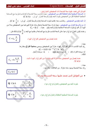 ‫اﻷول‬ ‫اﻟﻔﺼﻞ‬:‫اﻟﻤﺘﺴﻌ‬‫ﺎت‬Capacitors‫اﻟﻤﺪرس‬ ‫اﻋﺪاد‬:‫ﺗﻮﻣﺎن‬ ‫ﻣﺤﻲ‬ ‫ﺳﻌﻴﺪ‬
-9-
‫اﻟﻤﺘﻮازﯾﺘﯿﻦ‬ ‫اﻟﺼﻔﯿﺤﺘﯿﻦ‬ ‫ذات‬ ‫اﻟﻤﺘﺴﻌﺔ‬ ‫ﺳﻌﺔ‬ ‫ﻋﻠﯿﮭﺎ‬ ‫ﺗﻌﺘﻤﺪ‬ ‫اﻟﺘﻲ‬ ‫اﻟﻌﻮاﻣﻞ‬:
1-‫اﻟﺴﻄﺤﯿﺔ‬ ‫اﻟﻤﺴﺎﺣﺔ‬)A(‫ﺼﻔﯿﺤﺘﯿﻦ‬‫اﻟ‬ ‫ﻦ‬‫ﻣ‬ ‫ﻞ‬‫ﻟﻜ‬ ‫اﻟﻤﺘﻘﺎﺑﻠﺔ‬:‫ﺴﻌﺔ‬‫اﻟﻤﺘ‬ ‫ﻌﺔ‬‫ﺳ‬ ‫ﺐ‬‫ﺗﺘﻨﺎﺳ‬ ‫ﺚ‬‫ﺣﯿ‬)C(‫ﺴﺎﺣﺔ‬‫اﻟﻤ‬ ‫ﻊ‬‫ﻣ‬ ‫ﺎ‬‫طﺮدﯾ‬ ‫ﺒﺎ‬‫ﺗﻨﺎﺳ‬
‫اﻟﺴﻄﺤ‬‫اﻟﺼﻔﯿﺤﺘﯿﻦ‬ ‫ﻣﻦ‬ ‫ﻟﻜﻞ‬ ‫اﻟﻤﺘﻘﺎﺑﻠﺔ‬ ‫ﯿﺔ‬‫اﻟﺒﻌﺪ‬ ‫ﺑﺜﺒﻮت‬)d(‫و‬‫اﻟﻮﺳﻂ‬‫اﻟﻌﺎزل‬.‫ان‬ ‫أي‬:)AC( α
2-‫اﻟﺒﻌﺪ‬)d(‫اﻟﺼﻔﯿﺤﺘﯿﻦ‬ ‫ﺑﯿﻦ‬.‫ﻋﻜﺴﯿﺎ‬ ‫ﻣﻌﮫ‬ ‫وﺗﺘﻨﺎﺳﺐ‬‫اﻟﻤﺴﺎﺣﺔ‬ ‫ﺑﺜﺒﻮت‬)A(‫اﻟﻌﺎزل‬ ‫واﻟﻮﺳﻂ‬.‫ان‬ ‫أي‬:)
d
1
C( α.
3-‫اﻟﺼﻔﯿﺤﺘﯿﻦ‬ ‫ﺑﯿﻦ‬ ‫اﻟﻌﺎزل‬ ‫اﻟﻮﺳﻂ‬ ‫ﻧﻮع‬:‫ﺗ‬ ‫ﺣﯿﺚ‬‫اﻟﻤﺘﺴﻌﺔ‬ ‫ﺳﻌﺔ‬ ‫ﺰداد‬‫ﺑﺈدﺧﺎل‬‫ﻋﺎزﻟﺔ‬ ‫ﻣﺎدة‬‫ﺎ‬‫ﻛﮭﺮﺑﺎﺋﯿ‬‫ﻦ‬‫ﻣ‬ ‫ﺪﻻ‬‫ﺑ‬ ‫ﺼﻔﯿﺤﺘﯿﻦ‬‫اﻟ‬ ‫ﯿﻦ‬‫ﺑ‬
‫اﻟﮭﻮاء‬‫أو‬‫اﻟﻔﺮاغ‬‫اﻟﺴﻄﺤﯿﺔ‬ ‫اﻟﻤﺴﺎﺣﺔ‬ ‫ﺑﺜﺒﻮت‬)A(‫واﻟﺒﻌﺪ‬)d.(‫ﺣﯿﺚ‬:Ck = K C
‫اﻟﻌ‬ ‫ﯾﻜﻮن‬ ‫وﻋﻨﺪﻣﺎ‬‫ﺎ‬‫اﻟﺒﻌﺪ‬ ‫ﻣﻊ‬ ‫وﻋﻜﺴﯿﺎ‬ ‫اﻟﻤﺴﺎﺣﺔ‬ ‫ﻣﻊ‬ ‫طﺮدﯾﺎ‬ ‫ﺗﺘﻨﺎﺳﺐ‬ ‫اﻟﺴﻌﺔ‬ ‫ﻓﺎن‬ ‫ھﻮاء‬ ‫او‬ ‫ﻓﺮاغ‬ ‫زل‬)
d
A
Cα(‫ﻟﺬﻟﻚ‬‫ﻓﺎ‬‫ن‬:
‫ﺣﯿﺚ‬:
ο
ε:‫وﯾﺴﻤﻰ‬ ‫اﻟﺼﻔﯿﺤﺘﯿﻦ‬ ‫ﺑﯿﻦ‬ ‫ﻋﺎزﻻ‬ ‫اﻟﮭﻮاء‬ ‫او‬ ‫اﻟﻔﺮاغ‬ ‫ﻛﺎن‬ ‫اذا‬ ‫اﻟﺘﻨﺎﺳﺐ‬ ‫ﺛﺎﺑﺖ‬‫اﻟﻔﺮاغ‬ ‫ﺳﻤﺎﺣﯿﺔ‬‫وﻣﻘﺪارھﺎ‬
)8.85×10 – 12
C2
/ N . m2
=ºЄ(
C:‫اﻟﻔﺎراد‬ ‫ﺑﻮﺣﺪة‬)F(،d:‫ﻣﺘﺮ‬ ‫ﺑﻮﺣﺪة‬)m(،A:‫ﺑﻮﺣﺪة‬)m2
. (
‫ﻛﺬﻟﻚ‬:
‫ﺣﯿﺚ‬:
Ck:‫ﻋﺎزﻟﺔ‬ ‫ﻣﺎدة‬ ‫ﺑﻮﺟﻮد‬ ‫اﻟﻤﺘﺴﻌﺔ‬ ‫ﺳﻌﺔ‬.‫ﻧﺠﺪ‬ ‫اﻋﻼه‬ ‫اﻟﻌﻼﻗﺎت‬ ‫ﻣﻦ‬:
♦‫ان‬ ‫ﻧﺠﺪ‬ ‫اﻟﻤﺘﺴﻌﺔ‬ ‫ﺳﻌﺔ‬ ‫ﻋﻠﯿﮫﺎ‬ ‫ﺗﻌﺘﻤﺪ‬ ‫اﻟﺘﻲ‬ ‫اﻟﻌﻮاﻣﻞ‬ ‫ﻣﻦ‬:
2
1
1
2
d
d
C
C
d
1
C =⇒αQ
1
2
1
2
A
A
C
C
AC =⇒αQ
d
A
C οε=
d
A
kCk
οε
=
CK=k C
‫ﺖ‬‫ﺛﺎﺑ‬ ‫ﻮاء‬‫اﻟﮭ‬ ‫او‬ ‫ﺮاغ‬‫اﻟﻔ‬ ‫ﻦ‬‫ﻣ‬ ‫ﺑﺪﻻ‬ ‫ﻛﮭﺮﺑﺎﺋﯿﺎ‬ ‫ﻋﺎزﻟﺔ‬ ‫ﻣﺎدة‬ ‫اﻟﺼﻔﯿﺤﺘﯿﻦ‬ ‫ﺑﯿﻦ‬ ‫ﯾﻔﺼﻞ‬ ‫ﻋﻨﺪﻣﺎ‬
‫ﻋﺰﻟﮭﺎ‬K.
‫اﻟﮭﻮاء‬ ‫او‬ ‫اﻟﻔﺮاغ‬ ‫اﻟﺼﻔﯿﺤﺘﯿﻦ‬ ‫ﺑﯿﻦ‬ ‫ﯾﻔﺼﻞ‬ ‫ﻋﻨﺪﻣﺎ‬
‫اﻟﺒﻌﺪ‬ ‫ﺑﺜﺒﻮت‬‫ھﻮاء‬ ‫او‬ ‫ﻓﺮاغ‬ ‫واﻟﻌﺎزل‬ ‫اﻟﺼﻔﯿﺤﺘﯿﻦ‬ ‫ﺑﯿﻦ‬
‫ﺑﺜﺒﻮت‬‫ھﻮاء‬ ‫او‬ ‫ﻓﺮاغ‬ ‫واﻟﻌﺎزل‬ ‫اﻟﻤﺘﻘﺎﺑﻠﺔ‬ ‫اﻟﺴﻄﺤﯿﺔ‬ ‫اﻟﻤﺴﺎﺣﺔ‬
 
