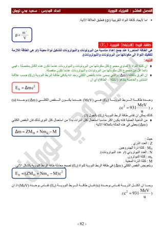 ‫اﻟﻔﺼﻞ‬‫اﻟ‬‫ﻌﺎﺷﺮ‬:‫اﻟ‬‫اﻟﻨﻮوﻳﺔ‬ ‫ﻔﻴﺰﻳﺎء‬‫اﻟﻤﺪرس‬ ‫اﻋﺪاد‬:‫ﺗﻮﻣﺎن‬ ‫ﻣﺤﻲ‬ ‫ﺳﻌﻴﺪ‬
-82-
•‫ا‬ ‫ﻛﺜﺎﻓﺔ‬ ‫ﻻﯾﺠﺎد‬ ‫اﻣﺎ‬‫اﻟﺘﻘﺮﯾﺒﯿﺔ‬ ‫ﻟﻨﻮاة‬)ρ(‫اﻻﺗﯿﺔ‬ ‫اﻟﻌﻼﻗﺔ‬ ‫ﻓﻨﻄﺒﻖ‬:
‫اﻟﺮﺑﻂ‬ ‫ﻃﺎﻗﺔ‬)‫اﻻرﺗﺒﺎط‬(‫اﻟﻨﻮوﻳﺔ‬)bE:(
‫ﻣﻌﯿﻨﺔ‬ ‫ﻧﻮاة‬ ‫ﻟﺘﺸﻜﯿﻞ‬ ‫واﻟﻨﯿﻮﺗﺮوﻧﺎت‬ ‫اﻟﺒﺮوﺗﻮﻧﺎت‬ ‫ﻣﻦ‬ ‫ﻣﻨﺎﺳﺒﺔ‬ ‫اﻋﺪاد‬ ‫ﺟﻤﻊ‬ ‫ﻋﻨﺪ‬ ‫اﻟﻤﺘﺤﺮرة‬ ‫اﻟﻄﺎﻗﺔ‬ ‫ھﻲ‬)‫اﻟﻼزﻣﺔ‬ ‫اﻟﻄﺎﻗﺔ‬ ‫ھﻲ‬ ‫او‬
‫اﻟﻰ‬ ‫اﻟﻨﻮاة‬ ‫ﻟﺘﻔﻜﯿﻚ‬‫واﻟﻨﯿﻮﺗﺮوﻧﺎت‬ ‫اﻟﺒﺮوﺗﻮﻧﺎت‬ ‫ﻣﻦ‬ ‫ﻣﻜﻮﻧﺎﺗﮭﺎ‬.(
‫اﻧﺘﺒﻪ‬:
♦‫ﺗﻜﻮن‬ ‫ﻋﻨﺪﻣﺎ‬ ‫واﻟﻨﯿﻮﺗﺮوﻧﺎت‬ ‫اﻟﺒﺮوﺗﻮﻧﺎت‬ ‫ﻣﻦ‬ ‫ﻣﻜﻮﻧﺎﺗﮭﺎ‬ ‫ﻛﺘﻞ‬ ‫ﻣﺠﻤﻮع‬ ‫ﺗﺴﺎوي‬ ‫ﻻ‬ ‫اﻟﻨﻮاة‬ ‫ﻛﺘﻠﺔ‬ ‫ان‬‫ﻞ‬‫اﻟﻜﺘ‬ ‫ﺬه‬‫ھ‬‫ﻲ‬‫ﻓﮭ‬ ، ‫ﺼﻠﺔ‬‫ﻣﻨﻔ‬
‫ﺗﻜﻮن‬ ‫ﻋﻨﺪﻣﺎ‬ ‫واﻟﻨﯿﻮﺗﺮوﻧﺎت‬ ‫اﻟﺒﺮوﺗﻮﻧﺎت‬ ‫ﻣﻦ‬ ‫ﻣﻜﻮﻧﺎﺗﮭﺎ‬ ‫ﻛﺘﻞ‬ ‫ﻣﺠﻤﻮع‬ ‫ﻣﻦ‬ ‫اﻗﻞ‬ ‫داﺋﻤﺎ‬‫ﻣﻨﻔﺼﻠﺔ‬.
♦‫ﺑﺎﻟﻜﺘﻠﺔ‬ ‫اﻟﻔﺮق‬ ‫ان‬)m∆(‫ﺔ‬‫اﻟﻨﻮوﯾ‬ ‫ﺮﺑﻂ‬‫اﻟ‬ ‫ﺔ‬‫طﺎﻗ‬ ‫ﺎﻓﺊ‬‫ﯾﻜ‬ ‫اﻧﮫ‬ ‫وﺟﺪ‬ ‫اﻟﻜﺘﻠﻲ‬ ‫ﺑﺎﻟﻨﻘﺺ‬ ‫ﻋﺎدة‬ ‫ﯾﺴﻤﻰ‬ ‫واﻟﺬي‬)Eb(‫ﺔ‬‫ﻋﻼﻗ‬ ‫ﺴﺐ‬‫ﺣ‬
‫ﺑﺘﻜﺎﻓﺆ‬ ‫واﻟﺨﺎﺻﺔ‬ ‫اﻧﺸﺘﺎﯾﻦ‬)‫اﻟﻜﺘﻠﺔ‬–‫اﻟﻄﺎﻗﺔ‬(‫ان‬ ‫أي‬:
‫ﺔ‬ ‫اﻟﻨﻮوﯾ‬ ‫ﺮﺑﻂ‬ ‫اﻟ‬ ‫ﺔ‬ ‫طﺎﻗ‬ ‫ﺪة‬ ‫وﺣ‬)Eb(‫ﻲ‬ ‫ھ‬)MeV(‫ﻲ‬ ‫اﻟﻜﺘﻠ‬ ‫ﻨﻘﺺ‬ ‫اﻟ‬ ‫ﻮن‬ ‫ﯾﻜ‬ ‫ﺪﻣﺎ‬ ‫ﻋﻨ‬)m∆(‫ﺪة‬ ‫ﺑﻮﺣ‬)u(
‫و‬)
u
MeV
931c2
=.(
‫اﻟﻨﻮوﯾ‬ ‫اﻟﺮﺑﻂ‬ ‫طﺎﻗﺔ‬ ‫ﺗﻘﺎس‬ ‫ان‬ ‫ﯾﻤﻜﻦ‬ ‫ﻛﺬﻟﻚ‬‫ﺔ‬)Eb(‫ﺑﺎﻟﺠﻮل‬)J. (
♦‫اﻟﻨﻮى‬ ‫ﻛﺘﻞ‬ ‫اﺳﺘﻌﻤﺎل‬ ‫ﻣﻦ‬ ‫ﺑﺪﻻ‬ ‫اﻟﺬرات‬ ‫ﻛﺘﻞ‬ ‫اﺳﺘﻌﻤﺎل‬ ‫ﻣﻨﺎﺳﺒﺎ‬ ‫اﻛﺜﺮ‬ ‫ﯾﻜﻮن‬ ‫ﻓﺎﻧﮫ‬ ‫اﻟﻌﻤﻠﯿﺔ‬ ‫اﻟﻨﺎﺣﯿﺔ‬ ‫ﻣﻦ‬‫ﻲ‬‫اﻟﻜﺘﻠ‬ ‫ﻨﻘﺺ‬‫اﻟ‬ ‫ﻓﺎن‬ ‫ﻟﺬﻟﻚ‬
)m∆(‫اﻻﺗﯿﺔ‬ ‫ﺑﺎﻟﻌﻼﻗﺔ‬ ‫اﻟﺤﺎﻟﺔ‬ ‫ھﺬه‬ ‫ﻓﻲ‬ ‫ﯾﻌﻄﻰ‬:
‫ﺣﯿﺚ‬:
Z:‫اﻟﺬري‬ ‫اﻟﻌﺪد‬.
MH:‫اﻟﮭﯿﺪروﺟﯿﻦ‬ ‫ذرة‬ ‫ﻛﺘﻠﺔ‬.
N:‫اﻟﻨﯿﻮﺗﺮوﻧﻲ‬ ‫اﻟﻌﺪد‬)‫اﻟﻨﯿﻮﺗﺮوﻧﺎت‬ ‫ﻋﺪد‬ ‫او‬.(
mn:‫اﻟﻨﯿﻮﺗﺮون‬ ‫ﻛﺘﻠﺔ‬.
M:‫اﻟﻤﻌﻨﯿﺔ‬ ‫اﻟﺬرة‬ ‫ﻛﺘﻠﺔ‬.
‫اﻟﻜﺘﻠﻲ‬ ‫اﻟﻨﻘﺺ‬ ‫وﺑﺘﻌﻮﯾﺾ‬)m∆(‫اﻟﻨﻮوﯾ‬ ‫اﻟﺮﺑﻂ‬ ‫طﺎﻗﺔ‬ ‫ﻓﻲ‬‫ﺔ‬‫ﻟﻠﻨﻮاة‬)Eb(‫اﻟﻨﻮوﯾ‬ ‫اﻟﺮﺑﻂ‬ ‫طﺎﻗﺔ‬ ‫ﻣﻌﺎدﻟﺔ‬ ‫ﺗﺼﺒﺢ‬‫ﺔ‬‫اﻻﺗﻲ‬ ‫ﺑﺎﻟﺸﻜﻞ‬:
‫ﺪة‬ ‫ﺑﻮﺣ‬ ‫ﺎس‬ ‫ﺗﻘ‬ ‫ﺔ‬ ‫اﻟﺬرﯾ‬ ‫ﻞ‬ ‫اﻟﻜﺘ‬ ‫ان‬ ‫ﺎ‬ ‫وﺑﻤ‬)u(‫اﻟﻨﻮوﯾ‬ ‫ﺮﺑﻂ‬ ‫اﻟ‬ ‫ﺔ‬ ‫طﺎﻗ‬ ‫ﺎن‬ ‫ﻓ‬‫ﺔ‬)Eb(‫ﺪة‬ ‫ﺑﻮﺣ‬ ‫ﺎس‬ ‫ﺗﻘ‬)MeV(‫ان‬ ‫اذ‬
)
u
MeV
931c2
=.(
2
nHb c)MNmZM(E −+=
MNmZMm nH −+=∆
2
b cmE ∆=
V
m−
=ρ
 