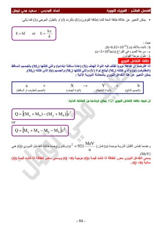 ‫اﻟﻔﺼﻞ‬‫اﻟ‬‫ﻌﺎﺷﺮ‬:‫اﻟ‬‫اﻟﻨﻮوﻳﺔ‬ ‫ﻔﻴﺰﻳﺎء‬‫اﻟﻤﺪرس‬ ‫اﻋﺪاد‬:‫ﺗﻮﻣﺎن‬ ‫ﻣﺤﻲ‬ ‫ﺳﻌﻴﺪ‬
-84-
•‫اﻟﺘ‬ ‫ﯾﻤﻜﻦ‬‫ﻛﺎﻣﺎ‬ ‫اﺷﻌﺔ‬ ‫طﺎﻗﺔ‬ ‫ﻋﻼﻗﺔ‬ ‫ﻋﻦ‬ ‫ﻌﺒﯿﺮ‬َ)‫اﻟﻔﻮﺗﻮن‬ ‫طﺎﻗﺔ‬()E(‫ﺑﺎﻟﺘﺮدد‬)f(‫اﻟﻤﻮﺟﻲ‬ ‫ﺑﺎﻟﻄﻮل‬ ‫او‬)λ(‫ﯾﺄﺗﻲ‬ ‫ﻛﻤﺎ‬:
‫ﺣﯿﺚ‬:
h:‫ﺑﻼﻧﻚ‬ ‫ﺛﺎﺑﺖ‬)h=6.63×10-34
J.s.(
c:‫اﻟﻔﺮاغ‬ ‫ﻓﻲ‬ ‫اﻟﻀﻮء‬ ‫ﺳﺮﻋﺔ‬)c=3×108
m/s.(
λ:‫اﻟﻔﻮﺗﻮن‬ ‫ﻣﻮﺟﺔ‬ ‫طﻮل‬.
‫اﻟﺘﻔﺎﻋﻞ‬ ‫ﻃﺎﻗﺔ‬‫اﻟﻨﻮوي‬:
‫اﻟﮭﺪف‬ ‫اﻟﻨﻮاة‬ ‫ﻓﯿﮫ‬ ‫ﺗﻘﺬف‬ ‫ﻧﻮوﯾﺎ‬ ‫ﺗﻔﺎﻋﻼ‬ ‫ان‬ ‫اﻓﺘﺮﺿﻨﺎ‬ ‫اذا‬)X) (‫اﺑﺘﺪاﺋﯿﺎ‬ ‫ﺳﺎﻛﻨﺔ‬ ‫ﻋﺎدة‬(‫ﻛﺘﻠﺘﮭﺎ‬ ‫واﻟﺘﻲ‬)Mx(‫ﺴﺎﻗﻂ‬‫اﻟ‬ ‫ﺴﯿﻢ‬‫ﺑﺎﻟﺠ‬
)‫اﻟﻤﻘﺬوف‬) (a(‫ﻛﺘﻠﺘﮫ‬ ‫واﻟﺬي‬)Ma(‫ﻧﻮاة‬ ‫ﻟﯿﻨﺘﺞ‬)Y(‫ﻛﺘﻠﺘﮭﺎ‬ ‫واﻟﺘﻲ‬)My(‫واﻟﺠﺴﯿﻢ‬)b(‫ﻛﺘﻠﺘﮫ‬ ‫اﻟﺬي‬)Mb.(
‫ﺑﺎﻟﻤﻌﺎدﻟﺔ‬ ‫اﻟﻨﻮوي‬ ‫اﻟﺘﻔﺎﻋﻞ‬ ‫ھﺬا‬ ‫ﻋﻦ‬ ‫اﻟﺘﻌﺒﯿﺮ‬ ‫ﯾﻤﻜﻦ‬‫اﻟﻨﻮوﯾﺔ‬‫اﻵﺗﯿﺔ‬:
‫اﻟﻨﻮوي‬ ‫اﻟﺘﻔﺎﻋﻞ‬ ‫ﻃﺎﻗﺔ‬ ‫ﻗﻴﻤﺔ‬ ‫ان‬)Q(‫اﻟﻌﻼﻗﺔ‬ ‫ﻣﻦ‬ ‫اﻳﺠﺎدﻫﺎ‬ ‫ﻳﻤﻜﻦ‬‫اﻵﺗﻴﺔ‬:
or
‫ﺪة‬ ‫ﺑﻮﺣ‬ ‫ﺔ‬ ‫اﻟﺬرﯾ‬ ‫ﻞ‬ ‫اﻟﻜﺘ‬ ‫ﺎس‬ ‫ﺗﻘ‬ ‫ﺪﻣﺎ‬ ‫وﻋﻨ‬)u(‫ﺎن‬ ‫ﻓ‬)
u
MeV
931c2
=(‫طﺎﻗ‬ ‫ﺪة‬ ‫وﺣ‬ ‫ﻮن‬ ‫وﺗﻜ‬‫ﻮوي‬ ‫اﻟﻨ‬ ‫ﻞ‬ ‫اﻟﺘﻔﺎﻋ‬ ‫ﺔ‬)Q(‫ﻲ‬ ‫ھ‬
)MeV.(
‫ﻛﺎﻧﺖ‬ ‫اذا‬ ‫ﻟﻠﻄﺎﻗﺔ‬ ‫ﻣﺤﺮر‬ ‫اﻟﻨﻮوي‬ ‫اﻟﺘﻔﺎﻋﻞ‬ ‫ﯾﺴﻤﻰ‬‫ﺔ‬‫ﻗﯿﻤ‬)Q(‫ﺔ‬‫ﻣﻮﺟﺒ‬)Q >0(‫ﺖ‬‫ﻛﺎﻧ‬ ‫اذا‬ ‫ﺔ‬‫ﻟﻠﻄﺎﻗ‬ ‫ﺎص‬‫ﻣ‬ ‫ﺴﻤﻰ‬‫وﯾ‬‫ﺔ‬‫ﻗﯿﻤ‬)Q(
‫ﺳﺎﻟﺒﺔ‬)Q <0(.
[ ] 2
byba cMMMMQ −−+=
[ ] 2
byba c)MM()MM(Q +−+=
λ
==
ch
EorhfE
bYXa +→+
)‫اﻟﻨﺎﺗﺞ‬ ‫اﻟﺠﺴﯿﻢ‬) (‫اﻟﻨﺎﺗﺠﺔ‬ ‫اﻟﻨﻮاة‬) (‫اﻟﮭﺪف‬ ‫اﻟﻨﻮاة‬) (‫اﻟﺴﺎﻗﻂ‬ ‫او‬ ‫اﻟﻤﻘﺬوف‬ ‫اﻟﺠﺴﯿﻢ‬(
 