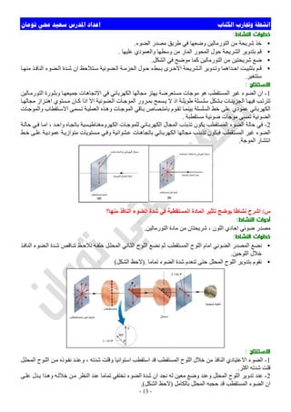 ‫ﺍﻟﻜﺘﺎﺏ‬ ‫ﻭﲡﺎﺭﺏ‬ ‫ﺍﻧﺸﻄﺔ‬‫ﺗﻮﻣﺎﻥ‬ ‫ﳏﻲ‬ ‫ﺳﻌﻴﺪ‬ ‫ﺍﳌﺪﺭﺱ‬ ‫ﺍﻋﺪﺍﺩ‬
-13-
‫اﻟﻨﺸﺎط‬ ‫ﺧﻄﻮات‬:
•‫اﻟﻀﻮء‬ ‫ﻣﺼﺪر‬ ‫طﺮﯾﻖ‬ ‫ﻓﻲ‬ ‫وﺿﻌﮭﺎ‬ ‫اﻟﺘﻮرﻣﺎﻟﯿﻦ‬ ‫ﻣﻦ‬ ‫ﺷﺮﯾﺤﺔ‬ ‫ﺧﺬ‬.
•‫ﻋﻠﯿ‬ ‫واﻟﻌﻤﻮدي‬ ‫وﺳﻄﮭﺎ‬ ‫ﻣﻦ‬ ‫اﻟﻤﺎر‬ ‫اﻟﻤﺤﻮر‬ ‫ﺣﻮل‬ ‫اﻟﺸﺮﯾﺤﺔ‬ ‫ﺑﺘﺪوﯾﺮ‬ ‫ﻗﻢ‬‫ﮭﺎ‬.
•‫اﻟﺸﻜﻞ‬ ‫ﻓﻲ‬ ‫ﻣﻮﺿﺢ‬ ‫ﻛﻤﺎ‬ ‫اﻟﺘﻮرﻣﺎﻟﯿﻦ‬ ‫ﻣﻦ‬ ‫ﺷﺮﯾﺤﺘﯿﻦ‬ ‫ﺿﻊ‬.
•‫ﺎ‬ ‫ﻣﻨﮭ‬ ‫ﺬ‬ ‫اﻟﻨﺎﻓ‬ ‫ﻀﻮء‬ ‫اﻟ‬ ‫ﺪة‬ ‫ﺷ‬ ‫ان‬ ‫ﺘﻼﺣﻆ‬ ‫ﺳ‬ ‫ﻀﻮﺋﯿﺔ‬ ‫اﻟ‬ ‫ﺔ‬ ‫اﻟﺤﺰﻣ‬ ‫ﻮل‬ ‫ﺣ‬ ‫ﺒﻂء‬ ‫ﺑ‬ ‫ﺮى‬‫اﻻﺧ‬ ‫ﺸﺮﯾﺤﺔ‬ ‫اﻟ‬ ‫ﺪوﯾﺮ‬ ‫وﺗ‬ ‫ﺪاھﻤﺎ‬ ‫اﺣ‬ ‫ﺖ‬‫ﺑﺘﺜﺒﯿ‬ ‫ﻢ‬ ‫ﻗ‬
‫ﺳﺘﺘﻐﯿﺮ‬.
‫اﻻﺳﺘﻨﺘﺎج‬:
1-‫ﻮرة‬‫وﺑﻠ‬ ‫ﺎ‬‫ﺟﻤﯿﻌﮭ‬ ‫ﺎت‬‫اﻻﺗﺠﺎھ‬ ‫ﻓﻲ‬ ‫اﻟﻜﮭﺮﺑﺎﺋﻲ‬ ‫ﻣﺠﺎﻟﮭﺎ‬ ‫ﯾﮭﺘﺰ‬ ‫ﻣﺴﺘﻌﺮﺿﺔ‬ ‫ﻣﻮﺟﺎت‬ ‫ھﻮ‬ ‫اﻟﻤﺴﺘﻘﻄﺐ‬ ‫ﻏﯿﺮ‬ ‫اﻟﻀﻮء‬ ‫ان‬‫ﺎﻟﯿﻦ‬‫اﻟﺘﻮرﻣ‬
‫ﺎ‬‫ﻣﺠﺎﻟﮭ‬ ‫ﺰاز‬‫اھﺘ‬ ‫ﺴﺘﻮي‬‫ﻣ‬ ‫ﺎن‬‫ﻛ‬ ‫اذا‬ ‫اﻻ‬ ‫ﻀﻮﺋﯿﺔ‬‫اﻟ‬ ‫ﺎت‬‫اﻟﻤﻮﺟ‬ ‫ﺮور‬‫ﺑﻤ‬ ‫ﺴﻤﺢ‬‫ﯾ‬ ‫ﻻ‬ ‫اذ‬ ‫ﺔ‬‫طﻮﯾﻠ‬ ‫ﺴﻠﺔ‬‫ﺳﻠ‬ ‫ﺸﻜﻞ‬‫ﺑ‬ ‫ﺎت‬‫اﻟﺠﺰﯾﺌ‬ ‫ﺎ‬‫ﻓﯿﮭ‬ ‫ﺐ‬‫ﺗﺘﺮﺗ‬
‫ﺎت‬‫واﻟﻤﻮﺟ‬ ‫ﺘﻘﻄﺎب‬‫اﻻﺳ‬ ‫ﺴﻤﻰ‬‫ﺗ‬ ‫ﺔ‬‫اﻟﻌﻤﻠﯿ‬ ‫ﺬه‬‫وھ‬ ‫ﺎت‬‫اﻟﻤﻮﺟ‬ ‫ﺎﻗﻲ‬‫ﺑ‬ ‫ﺼﺎص‬‫ﺑﺎﻣﺘ‬ ‫ﻮم‬‫ﺗﻘ‬ ‫ﺎ‬‫ﺑﯿﻨﻤ‬ ‫اﻟﺴﻠﺴﻠﺔ‬ ‫ﺧﻂ‬ ‫ﻋﻠﻰ‬ ‫ﻋﻤﻮدي‬ ‫اﻟﻜﮭﺮﺑﺎﺋﻲ‬
‫ﻣﺴﺘﻘﻄﺒﺔ‬ ‫ﺿﻮﺋﯿﺔ‬ ‫ﻣﻮﺟﺎت‬ ‫ﺗﻤﺴﻰ‬ ‫اﻟﻀﻮﺋﯿﺔ‬.
2-‫ﺣﺎ‬ ‫ﻓﻲ‬‫ﺔ‬‫ﺣﺎﻟ‬ ‫ﻲ‬‫ﻓ‬ ‫ﺎ‬‫اﻣ‬ ، ‫ﺪ‬‫واﺣ‬ ‫ﺎه‬‫ﺑﺎﺗﺠ‬ ‫ﺴﯿﺔ‬‫اﻟﻜﮭﺮوﻣﻐﻨﺎطﯿ‬ ‫ﺎت‬‫ﻟﻠﻤﻮﺟ‬ ‫ﺎﺋﻲ‬‫اﻟﻜﮭﺮﺑ‬ ‫اﻟﻤﺠﺎل‬ ‫ﺗﺬﺑﺬب‬ ‫ﯾﻜﻮن‬ ‫اﻟﻤﺴﺘﻘﻄﺐ‬ ‫اﻟﻀﻮء‬ ‫ﻟﺔ‬
‫ﻂ‬‫ﺧ‬ ‫ﻰ‬‫ﻋﻠ‬ ‫ﺔ‬‫ﻋﻤﻮدﯾ‬ ‫ﺔ‬‫ﻣﺘﻮازﯾ‬ ‫ﺴﺘﻮﯾﺎت‬‫ﻣ‬ ‫ﻲ‬‫وﻓ‬ ‫ﺸﻮاﺋﯿﺔ‬‫ﻋ‬ ‫ﺎت‬‫ﺑﺎﺗﺠﺎھ‬ ‫ﺎﺋﻲ‬‫اﻟﻜﮭﺮﺑ‬ ‫ﻣﺠﺎﻟﮭﺎ‬ ‫ﺗﺬﺑﺬب‬ ‫ﻓﯿﻜﻮن‬ ‫اﻟﻤﺴﺘﻘﻄﺐ‬ ‫ﻏﯿﺮ‬ ‫اﻟﻀﻮء‬
‫اﻟﻤﻮﺟﺔ‬ ‫اﻧﺘﺸﺎر‬.
‫س‬/‫اﻟﻤ‬ ‫اﻟﻤﺎدة‬ ‫ﺗﺄﺛﯿﺮ‬ ‫ﯾﻮﺿﺢ‬ ‫ﻧﺸﺎطﺎ‬ ‫اﺷﺮح‬‫ﻣﻨﮭﺎ؟‬ ‫اﻟﻨﺎﻓﺬ‬ ‫اﻟﻀﻮء‬ ‫ﺷﺪة‬ ‫ﻓﻲ‬ ‫ﺴﺘﻘﻄﺒﺔ‬
‫أدوات‬‫اﻟﻨﺸﺎط‬:
‫اﻟﺘﻮرﻣﺎﻟﯿﻦ‬ ‫ﻣﺎدة‬ ‫ﻣﻦ‬ ‫ﺷﺮﯾﺤﺘﺎن‬ ، ‫اﻟﻠﻮن‬ ‫اﺣﺎدي‬ ‫ﺿﻮﺋﻲ‬ ‫ﻣﺼﺪر‬.
‫اﻟﻨﺸﺎط‬ ‫ﺧﻄﻮات‬:
•‫ﺬ‬‫اﻟﻨﺎﻓ‬ ‫ﻀﻮء‬‫اﻟ‬ ‫ﺪة‬‫ﺷ‬ ‫ﺎﻗﺺ‬‫ﺗﻨ‬ ‫ﻆ‬‫ﻧﻼﺣ‬ ‫ﮫ‬‫ﺧﻠﻔ‬ ‫ﻞ‬‫اﻟﻤﺤﻠ‬ ‫ﺎﻧﻲ‬‫اﻟﺜ‬ ‫اﻟﻠﻮح‬ ‫ﻧﻀﻊ‬ ‫ﺛﻢ‬ ‫اﻟﻤﺴﺘﻘﻄﺐ‬ ‫اﻟﻠﻮح‬ ‫اﻣﺎم‬ ‫اﻟﻀﻮﺋﻲ‬ ‫اﻟﻤﺼﺪر‬ ‫ﻧﻀﻊ‬
‫اﻟﻠﻮﺣﯿﻦ‬ ‫ﺧﻼل‬.
•‫ﺣﺘ‬ ‫اﻟﻤﺤﻠﻞ‬ ‫اﻟﻠﻮح‬ ‫ﺑﺘﺪوﯾﺮ‬ ‫ﻧﻘﻮم‬‫ﺗﻤﺎﻣﺎ‬ ‫اﻟﻀﻮء‬ ‫ﺷﺪة‬ ‫ﺗﻨﻌﺪم‬ ‫ﻰ‬).‫اﻟﺸﻜﻞ‬ ‫ﻻﺣﻆ‬(
‫اﻻﺳﺘﻨﺘﺎج‬:
1-‫ﻞ‬‫اﻟﻤﺤﻠ‬ ‫ﻮح‬‫اﻟﻠ‬ ‫ﻦ‬‫ﻣ‬ ‫ﻮذه‬‫ﻧﻔ‬ ‫ﺪ‬‫وﻋﻨ‬ ، ‫ﺷﺪﺗﮫ‬ ‫وﻗﻠﺖ‬ ‫اﺳﺘﻮاﺋﯿﺎ‬ ‫اﺳﺘﻘﻄﺐ‬ ‫ﻗﺪ‬ ‫اﻟﻤﺴﺘﻘﻄﺐ‬ ‫اﻟﻠﻮح‬ ‫ﺧﻼل‬ ‫ﻣﻦ‬ ‫اﻟﻨﺎﻓﺬ‬ ‫اﻻﻋﺘﯿﺎدي‬ ‫اﻟﻀﻮء‬
‫اﻛﺜﺮ‬ ‫ﺷﺪﺗﮫ‬ ‫ﻗﻠﺖ‬.
2-‫ﻋ‬ ‫ﺗﻤﺎﻣﺎ‬ ‫ﺗﺨﺘﻔﻲ‬ ‫اﻟﻀﻮء‬ ‫ﺷﺪة‬ ‫ان‬ ‫ﻧﺠﺪ‬ ‫ﻟﮫ‬ ‫ﻣﻌﯿﻦ‬ ‫وﺿﻊ‬ ‫وﻋﻨﺪ‬ ‫اﻟﻤﺤﻠﻞ‬ ‫اﻟﻠﻮح‬ ‫ﺗﺪوﯾﺮ‬ ‫ﻋﻨﺪ‬‫ﻰ‬‫ﻋﻠ‬ ‫ﺪل‬‫ﯾ‬ ‫ﺬا‬‫وھ‬ ‫ﮫ‬‫ﺧﻼﻟ‬ ‫ﻦ‬‫ﻣ‬ ‫اﻟﻨﻈﺮ‬ ‫ﻨﺪ‬
‫ﺑﺎﻟﻜﺎﻣﻞ‬ ‫اﻟﻤﺤﻠﻞ‬ ‫ﺣﺠﺒﮫ‬ ‫ﻗﺪ‬ ‫اﻟﻤﺴﺘﻘﻄﺐ‬ ‫اﻟﻀﻮء‬ ‫ان‬)‫اﻟﺸﻜﻞ‬ ‫ﻻﺣﻆ‬.(
 