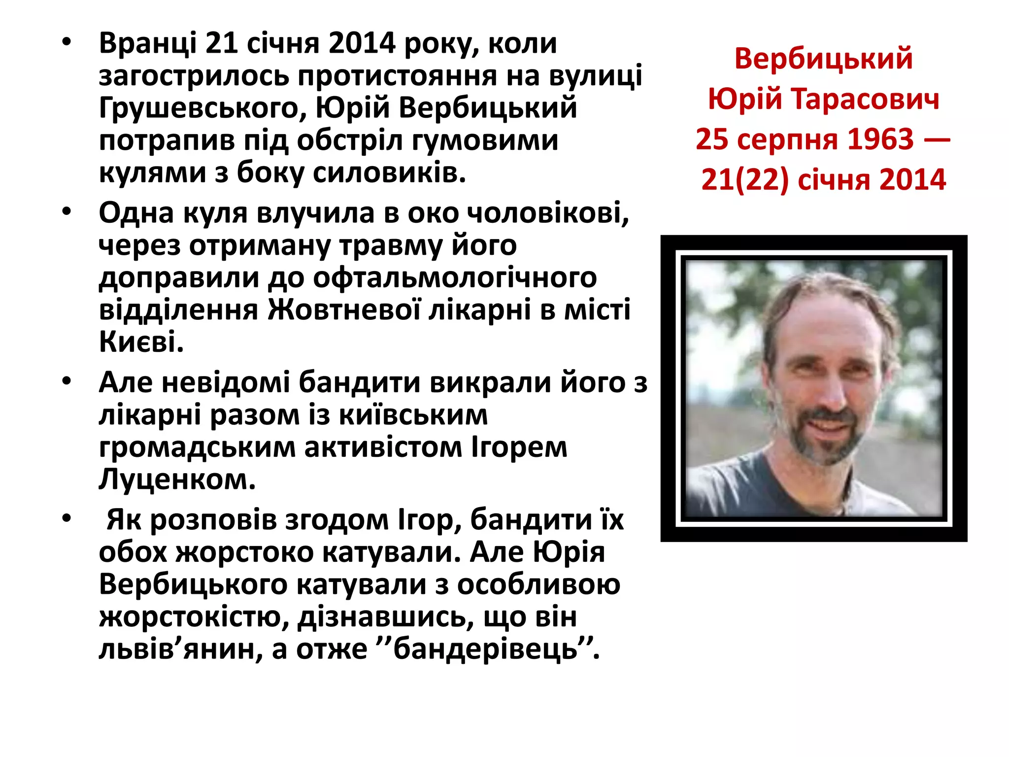 Вербицький
Юрій Тарасович
25 серпня 1963 —
21(22) січня 2014
• Вранці 21 січня 2014 року, коли
загострилось протистояння на вулиці
Грушевського, Юрій Вербицький
потрапив під обстріл гумовими
кулями з боку силовиків.
• Одна куля влучила в око чоловікові,
через отриману травму його
доправили до офтальмологічного
відділення Жовтневої лікарні в місті
Києві.
• Але невідомі бандити викрали його з
лікарні разом із київським
громадським активістом Ігорем
Луценком.
• Як розповів згодом Ігор, бандити їх
обох жорстоко катували. Але Юрія
Вербицького катували з особливою
жорстокістю, дізнавшись, що він
львів’янин, а отже ’’бандерівець’’.
 