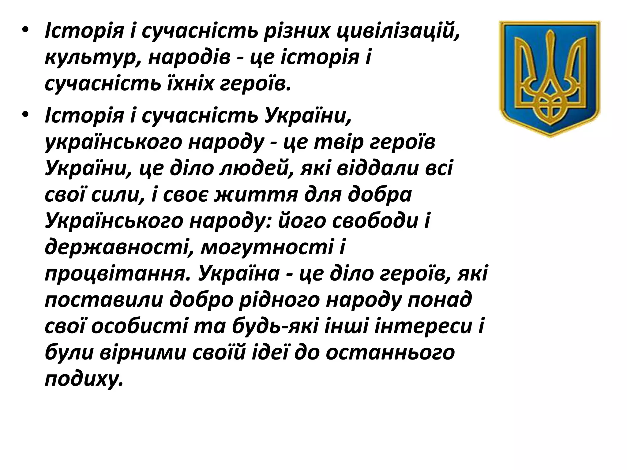 • Історія і сучасність різних цивілізацій,
культур, народів - це історія і
сучасність їхніх героїв.
• Історія і сучасність України,
українського народу - це твір героїв
України, це діло людей, які віддали всі
свої сили, і своє життя для добра
Українського народу: його свободи і
державності, могутності і
процвітання. Україна - це діло героїв, які
поставили добро рідного народу понад
свої особисті та будь-які інші інтереси і
були вірними своїй ідеї до останнього
подиху.
 
