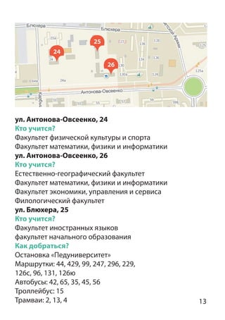 13
24
25
26
ул. Антонова-Овсеенко, 24
Кто учится?
Факультет физической культуры и спорта
Факультет математики, физики и информатики
ул. Антонова-Овсеенко, 26
Кто учится?
Естественно-географический факультет
Факультет математики, физики и информатики
Факультет экономики, управления и сервиса
Филологический факультет
ул. Блюхера, 25
Кто учится?
Факультет иностранных языков
факультет начального образования
Как добраться?
Остановка «Педуниверситет»
Маршрутки: 44, 429, 99, 247, 296, 229,
126с, 96, 131, 126ю
Автобусы: 42, 65, 35, 45, 56
Троллейбус: 15
Трамваи: 2, 13, 4
 