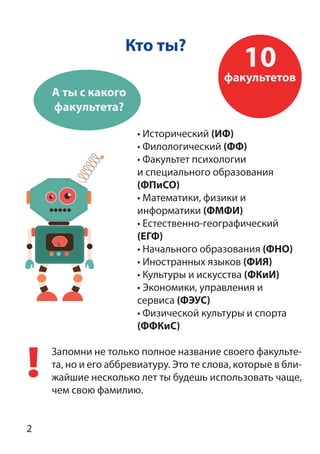 Кто ты?
Запомни не только полное название своего факульте-
та, но и его аббревиатуру. Это те слова, которые в бли-
жайшие несколько лет ты будешь использовать чаще,
чем свою фамилию.
• Исторический (ИФ)
• Филологический (ФФ)
• Факультет психологии
и специального образования
(ФПиСО)
• Математики, физики и
информатики (ФМФИ)
• Естественно-географический
(ЕГФ)
• Начального образования (ФНО)
• Иностранных языков (ФИЯ)
• Культуры и искусства (ФКиИ)
• Экономики, управления и
сервиса (ФЭУС)
• Физической культуры и спорта
(ФФКиС)
10факультетов
А ты с какого
факультета?
2
 