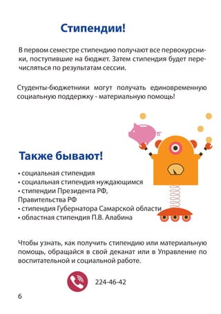 Стипендии!
Также бывают!
Чтобы узнать, как получить стипендию или материальную
помощь, обращайся в свой деканат или в Управление по
воспитательной и социальной работе.
• социальная стипендия
• социальная стипендия нуждающимся
• стипендии Президента РФ,
Правительства РФ
• стипендия Губернатора Самарской области
• областная стипендия П.В. Алабина
224-46-42
В первом семестре стипендию получают все первокурсни-
ки, поступившие на бюджет. Затем стипендия будет пере-
числяться по результатам сессии.
Студенты-бюджетники могут получать единовременную
социальную поддержку - материальную помощь!
6
 