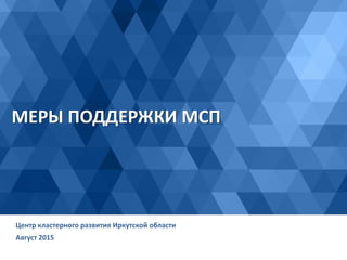МЕРЫ ПОДДЕРЖКИ МСП
Август 2015
Центр кластерного развития Иркутской области
 