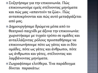  Συζητήσαμε για την επικοινωνία. Πώς
επικοινωνούμε εμείς στέλνοντας μηνύματα
και πώς μας «απαντούν τα ζώα». Πώς
ανταποκρίνονται και πώς αυτό μεταφράζεται
από μας.
 Δημιουργήσαμε δρώμενα μέσα από το
θεατρικό παιχνίδι με άξονα την επικοινωνία:
χωριστήκαμε με τυχαίο τρόπο σε ομάδες και
ανταλλάζοντας ρόλους προσπαθήσαμε να
επικοινωνήσουμε πότε ως γάτες και οι δύο
ομάδες, πότε ως γάτες και άνθρωποι, πότε
ως άνθρωποι και γάτες, στέλνοντας και
λαμβάνοντας μηνύματα.
 Ζωγραφίσαμε ελεύθερα. Ένα παράδειγμα
δίνεται παρακάτω:
 