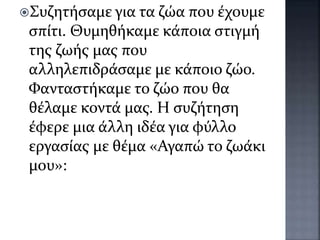 Συζητήσαμε για τα ζώα που έχουμε
σπίτι. Θυμηθήκαμε κάποια στιγμή
της ζωής μας που
αλληλεπιδράσαμε με κάποιο ζώο.
Φανταστήκαμε το ζώο που θα
θέλαμε κοντά μας. Η συζήτηση
έφερε μια άλλη ιδέα για φύλλο
εργασίας με θέμα «Αγαπώ το ζωάκι
μου»:
 