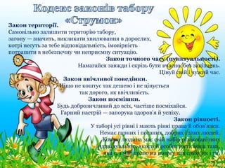 Закон території.
Самовільно залишити територію табору,
загону — значить, викликати хвилювання в дорослих,
котрі несуть за тебе відповідальність, імовірність
потрапити в небезпечну чи неприємну ситуацію.
Закон точного часу (пунктуальності).
Намагайся завжди і скрізь бути вчасно, без запізнень.
Цінуй свій і чужий час.
Закон ввічливої поведінки.
Ніщо не коштує так дешево і не цінується
так дорого, як ввічливість.
Закон посмішки.
Будь доброзичливий до всіх, частіше посміхайся.
Гарний настрій — запорука здоров'я й успіху.
Закон рівності.
У таборі усі рівні і мають рівні права й обов'язки.
Немає гарних і поганих, добрих і злих людей.
Кожна людина має свій набір різноманітних
індивідуальних якостей особистості, вона така,
яка є, і має право на повагу так само, як і ти.
 