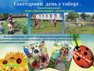 Екологічний десант .
Акція « Шкільне подвір’я – квіткова країна»
Після прибирання з дітьми усіх вікових категорій були проведені
практичні заняття з техніки безпеки « Небезпечні ситуації на воді.
Перегрівання на сонці»
 