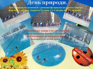 12 вихованців табору ( вік 16 - 18 років)
зранку відвідали басейн « Дельфін»
м. Олександрія, де отримали заряд
бадьорості на цілий день.
День природи ми розпочали з ранкової фіззарядки на свіжому повітрі,
фізруком у нас була Андреєва Руслана. ( 1- 4 загони, вік 7 – 18 років)
 