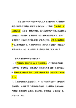 　　　末學提供一種簡單易學的功法。名為能量倍 操。為太極輔助增
功法。只要 想要健康。只要 願意在連續二、三個月。你 你 在睡前的十五
分鐘抬抬腳。只花 一點點的時間，就可以讓 精神倍 、改善體質你 你 增 ；
這個功法，約民國 87 年在屏東有一位太極尤師姐教我練習，當時，
尤其是女性只要有生理不適、便秘、胃腸消化不良、尿失禁、攝護腺腫
大等。 就免費傳授。師姐當時對我 ：如果將來有機會，要把這功她 說
法教出去造福大家。所以整理了過去的講義提供大家參考如下。
　
　　在此簡述抬 時的過程與反應：腳
一、在抬 時前、後需各喝３００西西 開水腳 溫 ，心平氣和保持輕鬆，
自然呼吸、不可 氣，靠腰力及丹田氣力來支 身體下半部所受之憋 撐
酸。使身體與大腿成九十度、大腿與小腿成九十度。支 至少十五分鐘撐
以上。
二、在抬 時血液會迅速流回肝、腎，給予重新解毒排毒，此時新陳腳
代謝 加，腰部以下會有強烈極酸的反應，為了排解瞬間 加毒素增 增 ，
人體腦下垂體自會分泌激素，激發潛能，加強排毒，最後在流汗中，
將毒素予以排出。
 