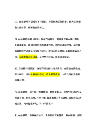 三、在抬 時可引濁氣下行排出，升清降濁正氣倍 ，體 正常細腳 增 內
胞大曾活躍，癌細胞自然死亡。
四、在抬 時神闕（肚臍）及命門同運氣，打通任督氣血暢行無阻，腳
毛細孔擴張， 加皮膚呼吸及代謝作用，因丹田訓練呼吸，減少肺增
部負擔胸腔之濁氣自可順利排出，解決心胸之鬱悶、心胸開朗氣 丹沉
田、心臟恢復正常功能，心理壓大降低、血壓隨之穩定。
五、在抬 時因流汗，自可將體 酸性毒素排出，血脂肪自然燃燒。腳 內
脾主四肢，所以血糖可以穩定，改善脾的功能，人的性情自然 順溫
和 可親。譪
六、在抬 時，大小腸自然會蠕動，膀胱更有力，男女生理功能更是腳
強奏效，何來秘便、月事不順、攝護腺腫大等失調症。胃腸消化、排增
便正常，何來肥瘦不均，胃口不開 ？呢
七、在抬 時，脊椎保持水平，全身肌肉富有彈性，氣血順暢，各關腳
 