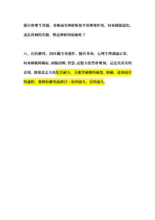 節自會 生骨髓，脊椎兩旁神經恢復平常傳導作用，何來關節退化增 ，
或長骨刺的名稱，壓迫神經的病痛 ？呢
八、在抬 時，因 臟全身運作，腦 革命，心理生理調適正常，腳 內 內
何來睡眠障礙症。頭腦清醒、智慧、記憶力當然會 加，這是真善美的增
表現。激發意志力及吃苦耐力，方能突破酸的痛楚、障礙，達到流汗
的過程，發揮抬 的最終目：抬的愈久，活的愈久腳 。
 